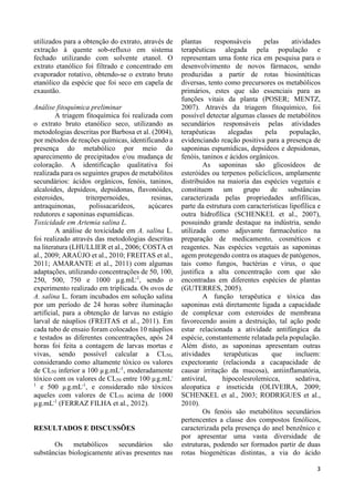 3 
utilizados para a obtenção do extrato, através de 
extração à quente sob-refluxo em sistema 
fechado utilizando com solvente etanol. O 
extrato etanólico foi filtrado e concentrado em 
evaporador rotativo, obtendo-se o extrato bruto 
etanólico da espécie que foi seco em capela de 
exaustão. 
Análise fitoquímica preliminar 
A triagem fitoquímica foi realizada com 
o extrato bruto etanólico seco, utilizando as 
metodologias descritas por Barbosa et al. (2004), 
por métodos de reações químicas, identificando a 
presença do metabólico por meio do 
aparecimento de precipitados e/ou mudança de 
coloração. A identificação qualitativa foi 
realizada para os seguintes grupos de metabólitos 
secundários: ácidos orgânicos, fenóis, taninos, 
alcaloides, depsídeos, depsidonas, flavonóides, 
esteroides, triterpernoides, resinas, 
antraquinonas, polissacarídeos, açúcares 
redutores e saponinas espumídicas. 
Toxicidade em Artemia salina L. 
A análise de toxicidade em A. salina L. 
foi realizado através das metodologias descritas 
na literatura (LHULLIER et al., 2006; COSTA et 
al., 2009; ARAÚJO et al., 2010; FREITAS et al., 
2011; AMARANTE et al., 2011) com algumas 
adaptações, utilizando concentrações de 50, 100, 
250, 500, 750 e 1000 μg.mL-1, sendo o 
experimento realizado em triplicada. Os ovos de 
A. salina L. foram incubados em solução salina 
por um período de 24 horas sobre iluminação 
artificial, para a obtenção de larvas no estágio 
larval de náuplios (FREITAS et al., 2011). Em 
cada tubo de ensaio foram colocados 10 náuplios 
e testados as diferentes concentrações, após 24 
horas foi feita a contagem de larvas mortas e 
vivas, sendo possível calcular a CL50, 
considerando como altamente tóxico os valores 
de CL50 inferior a 100 μg.mL-1, moderadamente 
tóxico com os valores de CL50 entre 100 μg.mL- 
1 e 500 μg.mL-1, e considerado não tóxicos 
aqueles com valores de CL50 acima de 1000 
μg.mL-1 (FERRAZ FILHA et al., 2012). 
RESULTADOS E DISCUSSÕES 
Os metabólicos secundários são 
substâncias biologicamente ativas presentes nas 
plantas responsáveis pelas atividades 
terapêuticas alegada pela população e 
representam uma fonte rica em pesquisa para o 
desenvolvimento de novos fármacos, sendo 
produzidas a partir de rotas biosintéticas 
diversas, tento como precursores os metabólicos 
primários, estes que são essenciais para as 
funções vitais da planta (POSER; MENTZ, 
2007). Através da triagem fitoquímico, foi 
possível detectar algumas classes de metabólitos 
secundários responsáveis pelas atividades 
terapêuticas alegadas pela população, 
evidenciando reação positiva para a presença de 
saponinas espumídicas, depsídeos e depsidonas, 
fenóis, taninos e ácidos orgânicos. 
As saponinas são glicosídeos de 
esteróides ou terpenos policíclicos, amplamente 
distribuídos na maioria das espécies vegetais e 
constituem um grupo de substâncias 
caracterizada pelas propriedades anfifílicas, 
parte da estrutura com características lipofílica e 
outra hidrofílica (SCHENKEL et al., 2007), 
possuindo grande destaque na indústria, sendo 
utilizada como adjuvante farmacêutico na 
preparação de medicamento, cosméticos e 
reagentes. Nas espécies vegetais as saponinas 
agem protegendo contra os ataques de patógenos, 
tais como fungos, bactérias e vírus, o que 
justifica a alta concentração com que são 
encontradas em diferentes espécies de plantas 
(GUTERRES, 2005). 
A função terapêutica e tóxica das 
saponinas está diretamente ligada a capacidade 
de complexar com esteroides de membrana 
favorecendo assim a destruição, tal ação pode 
estar relacionada a atividade antifúngica da 
espécie, constantemente relatada pela população. 
Além disto, as saponinas apresentam outras 
atividades terapêuticas que incluem: 
expectorante (relacionda a cacapacidade de 
causar irritação da mucosa), antiinflamatória, 
antiviral, hipocolesrolemicca, sedativa, 
aleopatica e inseticida (OLIVEIRA, 2009; 
SCHENKEL et al., 2003; RODRIGUES et al., 
2010). 
Os fenóis são metabólitos secundários 
pertencentes a classe dos compostos fenólicos, 
caracterizada pela presença do anel benzênico e 
por apresentar uma vasta diversidade de 
estruturas, podendo ser formados partir de duas 
rotas biogenéticas distintas, a via do ácido 
 