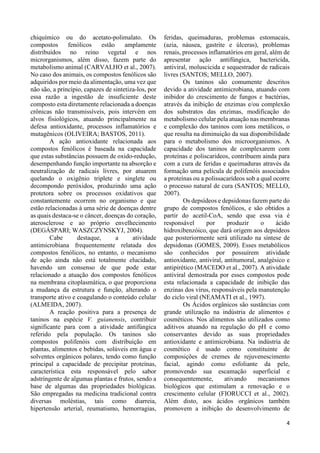 4 
chiquímico ou do acetato-polimalato. Os 
compostos fenólicos estão amplamente 
distribuídos no reino vegetal e nos 
microrganismos, além disso, fazem parte do 
metabolismo animal (CARVALHO et al., 2007). 
No caso dos animais, os compostos fenólicos são 
adquiridos por meio da alimentação, uma vez que 
não são, a princípio, capazes de sintetiza-los, por 
essa razão a ingestão de insuficiente deste 
composto esta diretamente relacionada a doenças 
crônicas não transmissíveis, pois intervém em 
alvos fisiológicos, atuando principalmente na 
defesa antioxidante, processos inflamatórios e 
mutagênicos (OLIVEIRA; BASTOS, 2011). 
A ação antioxidante relacionada aos 
compostos fenólicos é baseada na capacidade 
que estas substâncias possuem de oxido-redução, 
desempenhando função importante na absorção e 
neutralização de radicais livres, por atuarem 
quelando o oxigênio triplete e singlete ou 
decompondo peróxidos, produzindo uma ação 
protetora sobre os processos oxidativos que 
constantemente ocorrem no organismo e que 
estão relacionadas à uma série de doenças dentre 
as quais destaca-se o câncer, doenças do coração, 
aterosclerose e ao próprio envelhecimento 
(DEGÁSPARI; WASZCZYNSKYJ, 2004). 
Cabe destaque, a atividade 
antimicrobiana frequentemente relatada dos 
compostos fenólicos, no entanto, o mecanismo 
de ação ainda não está totalmente elucidado, 
havendo um consenso de que pode estar 
relacionado a atuação dos compostos fenólicos 
na membrana citoplasmática, o que proporciona 
a mudança da estrutura e função, alterando o 
transporte ativo e coagulando o conteúdo celular 
(ALMEIDA, 2007). 
A reação positiva para a presença de 
taninos na espécie V. guianensis, contribuir 
significante para com a atividade antifúngica 
referido pela população. Os taninos são 
compostos polifenóis com distribuição em 
plantas, alimentos e bebidas, solúveis em água e 
solventes orgânicos polares, tendo como função 
principal a capacidade de precipitar proteínas, 
característica esta responsável pelo sabor 
adstringente de algumas plantas e frutos, sendo a 
base de algumas das propriedades biológicas. 
São empregadas na medicina tradicional contra 
diversas moléstias, tais como diarreia, 
hipertensão arterial, reumatismo, hemorragias, 
feridas, queimaduras, problemas estomacais, 
(azia, náusea, gastrite e úlceras), problemas 
renais, processos inflamatórios em geral, além de 
apresentar ação antifúngica, bactericida, 
antiviral, moluscicida e sequestrador de radicais 
livres (SANTOS; MELLO, 2007). 
Os taninos são comumente descritos 
devido a atividade antimicrobiana, atuando com 
inibidor do crescimento de fungos e bactérias, 
através da inibição de enzimas e/ou complexão 
dos substratos das enzimas, modificação do 
metabolismo celular pela atuação nas membranas 
e complexão dos taninos com íons metálicos, o 
que resulta na diminuição da sua disponibilidade 
para o metabolismo dos microorganismos. A 
capacidade dos taninos de complexarem com 
proteínas e poliscarideos, contribuem ainda para 
com a cura de feridas e queimaduras através da 
formação uma película de polifenóis associados 
a proteínas ou a polissacarídeos sob a qual ocorre 
o processo natural de cura (SANTOS; MELLO, 
2007). 
Os depsídeos e depsidonas fazem parte do 
grupo de compostos fenólicos, e são obtidos a 
partir do acetil-CoA, sendo que essa via é 
responsável por produzir o ácido 
hidroxibenzóico, que dará origem aos depsídeos 
que posteriormente será utilizado na síntese de 
depsidonas (GOMES, 2009). Esses metabólicos 
são conhecidos por possuírem atividade 
antioxidante, antiviral, antitumoral, analgésico e 
antipirético (MACEDO et al., 2007). A atividade 
antiviral demostrada por esses compostos pode 
esta relacionada a capacidade de inibição das 
enzinas dos vírus, responsáveis pela manutenção 
do ciclo viral (NEAMATI et al., 1997). 
Os Ácidos orgânicos são sustâncias com 
grande utilização na indústria de alimentos e 
cosméticos. Nos alimentos são utilizados como 
aditivos atuando na regulação do pH e como 
conservantes devido as suas propriedades 
antioxidante e antimicrobiana. Na indústria de 
cosmético é usado como constituinte de 
composições de cremes de rejuvenescimento 
facial, agindo como esfoliante da pele, 
promovendo sua escamação superficial e 
consequentemente, ativando mecanismos 
biológicos que estimulam a renovação e o 
crescimento celular (FIORUCCI et al., 2002). 
Além disto, aos ácidos orgânicos também 
promovem a inibição do desenvolvimento de 
 