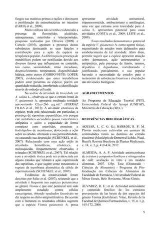 5 
fungos nas matérias-primas e rações e diminuem 
a proliferação de enterobactérias no intestino 
(FARIA et al., 2009). 
Muito embora não se tenha evidenciado a 
presença de flavonóides, alcalóides, 
antraquinonas, esteróides e triterpernóides, 
pesquisas realizadas por Oliveira (2009) e 
Camelo (2010), apontam a presença destas 
substâncias destacando as suas funções e 
contribuição para a ação da espécie na 
terapêutica popular. As diferenças na presença de 
metabólicos podem ser justificadas devido aos 
diversos fatores que influenciam no conteúdo, 
tais como: sazonalidade, ritmo circadiano, 
desenvolvimento, temperatura, disponibilidade 
hídrica, entre outros (GOBBO-NETO; LOPES, 
2007), evidenciando que estes metabólicos 
podem estar presentes na espécie, porém em 
quantidade reduzida, interferindo a identificação 
através do método utilizado. 
Na análise da atividade de toxicidade em 
A. salina L., observou-se que o extrato bruto de 
V. guianensis A. apresenta moderada toxidade 
apresentando CL50=266 μg.mL-1 (FERRAZ 
FILHA et al., 2012). A atividade citotóxica da 
espécie, pode está relacionada em particular, a 
presença de saponinas espumídicas, isto porque 
este metabólico secundário possui característica 
anfipática e assim a capacidade de forma 
complexo com esteróides, proteínas e 
fosfolipídios de membranas, destacando a ação 
sobre as células, alterando a sua permeabilidade, 
ou causando sua destruição (SCHENKEL et al., 
2007). Relacionado com essa ação estão às 
atividades hemolíticas, ictiotóxica e 
molusquicida, frequentemente observadas e 
relatadas (SCHENKEL et al., 2007). Tal relação 
com a atividade tóxica pode ser evidenciada em 
alguns estudos que relatam a ação espermicida 
das saponinas, e que sugere como mecanismo a 
ruptura da membrana plasmática da célula do 
espermatozoide (SCHENKEL et al., 2007). 
Evidências da citotóxicidade foram 
descritas por Salas et al. (2007), relatando que a 
atividade é frequente nas espécies pertencentes 
ao gênero Vismia e que este potencial tem sido 
amplamente estudado contra células 
cancerígenas, obtendo resultados favoráveis no 
diz respeito ao efeito antiproliferativo. De acordo 
com a literatura os resultados obtidos sugerem 
que a espécie Vismia guianensis A. possa 
apresentar atividade antitumoral, 
tripanossomicida, antibacteriano e antifúngico, 
uma vez que extratos com toxicidade para A. 
salina L. apresentam potencial para essas 
atividades (COSTA et al., 2009; LEITE et al., 
2009). 
Esses resultados demonstram o potencial 
da espécie V. guianensis A. como agente tóxico, 
necessitando de estudos mais delineados para 
estabelecimento de tal atividade. Além disto, 
permitir sugerir que a espécie apresente atuação 
sobre dermatoses, ação antirreumático e 
antipirético, pela presença de fenóis, taninos, 
depsídeos e depsidonas, corroborando e 
justificando, parcialmente, o uso popular 
havendo a necessidade de estudos para o 
isolamento de substâncias bioativas e elucidação 
das atividades biológicas. 
AGRADECIMENTOS 
Ao Programa de Educação Tutorial (PET), 
Universidade Federal do Amapá (UNIFAP), 
Ministério da Educação (MEC). 
REFERÊNCIAS BIBLIOGRÁFICAS 
AGUIAR, L. C. G. G.; BARROS, R. F. M. 
Plantas medicinais cultivadas em quintais de 
comunidades rurais no domínio do cerrado 
piauiense (Município de Demerval Lobão, Piauí, 
Brasil). Revista Brasileira de Plantas Medicinais, 
v. 14, n. 3, p. 419-434, 2012. 
ALMEIDA, A. A. P. Atividade antimicrobiana 
de extratos e compostos fenólicos e nitrogenados 
do café: avaliação in vitro e em modelo 
alimentar. 2007. 135p. Tese (Doutorado - 
Ciências de Alimentos) - Programa de Pós- 
Graduação em Ciências de Alimentos da 
Faculdade de Farmácia, Universidade Federal de 
Minas Gerais, Belo Horizonte, Minas Gerais. 
ÁLVAREZ, R. E.; et al. Actividad antioxidante 
y contenido fenólico de los extractos 
provenientes de las bayas de dos especies del 
género Vismia (Guttiferae). Vitae, Revista de la 
Facultad de Química Farmacêutica, v. 15, n. 1, p. 
165-172, 2008. 
 