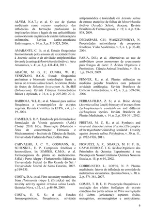 6 
ALVIM, N.A.T.; et al. O uso de plantas 
medicinais como recurso terapêutico: das 
influências da formação profissional às 
implicações éticas e legais de sua aplicabilidade 
como extensão da prática de cuidar realizada pela 
enfermeira. Revista Latino-americana 
Enfermagem, v. 14, n. 3, p. 316-323, 2006. 
AMARANTE, C. B.; et al. Estudo fitoquímico 
biomonitorado pelos ensaios de toxicidade frente 
à Artemia salina e de atividade antiplasmódica 
do caule de aninga (Montrichardia linifera). Acta 
Amazônica, v. 41, n. 3, p. 431-434, 2011. 
ARAÚJO, M. G. F.; CUNHA, W. R.; 
VENEZIANI, R.C.S. Estudo fitoquímico 
preliminar e bioensaio toxicológico frente a 
larvas de Artemia salina Leach. de extrato obtido 
de frutos de Solanum lycocarpum A. St.-Hill 
(Solanaceae). Revista Ciências Farmacêuticas 
Básica e Aplicada, v. 31, n. 2, p. 205-209, 2010. 
BARBOSA, W.L.R.; at al. Manual para análise 
fitoquímica e cromatográfica de extratos 
vegetais. Revista Científica da UFPA, v.4, p.1- 
19, 2004. 
CAMELO, S. R. P. Estudos de pré-formulação e 
formulação de Vismia guianensis (Aubl.) 
Choisy. 2010. 163p. Dissertação (Mestrado - 
Área de concentração: Fármacos e 
Medicamentos) - Instituto de Ciências da Saúde, 
Universidade Federal do Pará, Belém, Pará. 
CARVALHO, J. C. T.; GOSMANN, G.; 
SCHENKEL, E. P. Compostos fenólicos e 
heterosídicos. In: SIMÕES, C.M.O.; et al. 
Farmacognosia da planta ao medicamento. 
5.(Ed.). Porto Alegre / Florianópolis: Editora da 
Universidade Federal do Rio Grande do Sul / 
Universidade Federal de Santa Catarina, 2007. 
p.519-535. 
COSTA, D.A.; et al. First secondary metabolites 
from Herissantia crispa L (Brizicky) and the 
toxicity activity against Artemia salina Leach. 
Química Nova, v.32, n.1, p.48-50, 2009. 
COSTA, E. S. S.; et al. Estudos 
farmacognósticos, fitoquímicos, atividade 
antiplasmódica e toxicidade em Artemia salina 
de extrato etanólico de folhas de Montrichardia 
linifera (Arruda) Schott, Araceae. Revista 
Brasileira de Farmacognosia, v. 19, n. 4, p. 834- 
838, 2009. 
DEGÁSPARI, C.H; WASZCZYNSKYJ, N. 
Propriedades antioxidantes de compostos 
fenólicos. Visão Acadêmica, v. 5, n. 1, p. 33-40, 
2004. 
FARIA, D.E.; et al. Alternativas ao uso de 
antibióticos como promotores de crescimento 
para frangos de corte: 2. Ácidos Orgânicos e 
Probióticos. Ciência Animal Brasileira, v. 10, n. 
1, p. 29-39, 2009. 
FENNER, R.; et al. Plantas utilizadas na 
medicina popular brasileira com potencial 
atividade antifúngica. Revista Brasileira de 
Ciências farmacêuticas, v. 42, n. 3, p. 369-394, 
2006. 
FERRAZ-FILHA, Z. S.; et al. Brine shrimp 
(Artemia salina Leach) bioassay of extracts from 
Lychnophoriopsis candelabrum and different 
Lychnophora species. Revista Brasileira de 
Plantas Medicinais, v. 14, n. 2, p. 358-361, 2012. 
FREITAS, M. C. R.; et al. Synthesis and 
structural characterization of a zinc (II) complex 
of the mycobactericidal drug isoniazid – Toxicity 
against Artemia salina. Polyhedron, v. 30, n. 11, 
p. 1922-1926, 2011. 
FIORUCCI, A. R.; SOARES, M. H. F. B.; 
CAVALHEIRO, É. T. G. Ácidos Orgânicos: dos 
Primórdios da Química Experimental à sua 
Presença em Nosso Cotidiano. Química Nova na 
Escola, n. 15, p. 6-10, 2002. 
GOBBO-NETO, L.; LOPES, N. P. Plantas 
medicinais: fatores de influência no conteúdo de 
metabólitos secundários. Química Nova, v. 30, n. 
2, p. 374-381, 2007. 
GOMES, T. D. U. H. Prospecção fitoquímica e 
avaliação dos efeitos biológicos do extrato 
etanólico das partes aéreas de Pilea microphylla 
(l.) Liebm. (urticaceae): aspectos tóxico, 
mutagênico, antimutagênico e antioxidante. 
 
