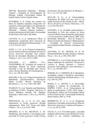 7 
2009.70p. Dissertação (Mestrado - Biologia 
Vegetal) - Programa de Pós-Graduação em 
Biologia Vegetal, Universidade Federal do 
Espírito Santo, Vitoria, Espirito Santo. 
GUTERRES, S. B. Estudo dos extratos dos 
frutos de Sapindus saponária enriquecidos em 
saponinas e outros glicosídeos e sua aplicação em 
eletroforese capilar. 2005. 90p. Dissertação 
(Mestrado – Ciências: Química Analítica) - 
Instituto de Química de São Carlos, Universidade 
de São Paulo, São Carlos, São Paulo. 
LAVAUD, A.; et al. Paradoxical effects of 
polyphenolic compounds from Clusiaceae on 
angiogenesis. Biochemical Pharmacology, v. 83, 
n. 4, p. 514-523, 2012. 
LEITE, J. J. G.; et al. Chemical composition, 
toxicity and larvicidal and antifungal activities of 
Persea americana (avocado) seed extracts. 
Revista da Sociedade Brasileira de Medicina 
Tropical, v. 42, n. 2, p. 110-113, 2009. 
LHULLIER, C.; HORTA, P.A.; 
FALKENBERG, M. Avaliação de extratos de 
macroalgas bênticas da litoral catarinense 
utilizando o teste de letalidade para Artemia 
salina. Revista Brasileira de Farmacognosia, v. 
16, n. 2, p. 158-163, 2006. 
MACEDO, F. M.; at al. Triagem Fitoquímica do 
Barbatimão [Stryphnodendron adstringens 
(Mart) Coville]. Revista Brasileira de 
Biociências, v. 5, n. 2, p. 1166-1168, 2007. 
NEAMATI, N.; et al. Depsides and Depsidones 
as Inhibitors of HIV-1 Integrase: Discovery of 
Novel Inhibitors through 3D Database 
Searching. J. Med. Chem., v. 40, n. 6, p. 942-951, 
1997. 
MONACELLI, B.; et al. In vitro plant 
regeneration of Vismia guianensis through 
organogenesis. Plant Cell, Tissue and Organ 
Culture, v. 58, n. 2, p. 81-85, 1999. 
MOURÃO, K. S. M.; BELTRATI, C. M. 
Morphology and anatomy of developing fruits 
and seeds of Vismia guianensis (Aubl.) Choisy 
(Clusiaceae). Revista Brasileira de Biologia, v. 
61, n. 1, p. 147-158, 2001. 
MULLER, N. G.; et al. Potencialidades 
fitoquímicas do melão (Cucumis melo L.) na 
região Noroeste do Rio Grande do Sul – Brasil. 
Revista Brasileira de Plantas Medicinais, v.15, 
n.2, p.194-198, 2013. 
OLIVEIRA, A. H. Atividade antimicrobiana e 
imunológica in Vitro dos extratos de Senna 
reticulata (Willd.) Irwin & Barneby (mata-pasto) 
e Vismia guianensis (Aubl.) (lacre). 2009. 126p. 
Dissertação (Mestrado - Área de Pesquisa e 
Desenvolvimento de Fármacos e Medicamentos) 
- Faculdade de Ciências Farmacêuticas, 
Universidade Estadual Paulista, Araraquara, São 
Paulo. 
OLIVEIRA, D. M.; BASTOS, D. H. M. 
Biodisponibilidade de ácidos fenólicos. Química 
Nova, v. 34, n. 6, p. 1051-1056, 2011 
OTTOBELLI, I.; et al. Estudo químico de duas 
plantas medicinais da Amazônia: Philodendron 
scabrum k. Krause (araceae) e Vatairea 
guianensis Aubl. (fabaceae). Acta Amazônica, v. 
41, n. 3, p. 393-400, 2011. 
PEREIRA, R. J.; CARDOSO, M. G. Metabólitos 
secundários vegetais e benefícios antioxidante. 
Journal of Biotechology and Biodiversity, v. 3, n. 
4, p. 146-152, 2012. 
POSER, G. L.; METNZ, L. A. Diversidade 
biológica e sistemas de classificação. In: 
SIMÕES, C.M.O.; et al. Farmacognosia da 
planta ao medicamento. 5 (Ed.). Porto Alegre / 
Florianópolis: Editora da Universidade Federal 
do Rio Grande do Sul / Universidade Federal de 
Santa Catarina, 2007. p. 75-90. 
RODRIGUES, K. A. F.; et al. Prospecção 
fitoquímica e atividade moluscicida de folhas de 
Momordica charantia L. Caderno de Pesquisa, v. 
17, n. 2, p. 69-76, 2010. 
SALAS, F.; et al. Toxicidad aguda y actividad 
analgésica del esxtrato acuoso de hojas de Vismia 
bacífera L. var. dealbata (Guttiferae) em 
 