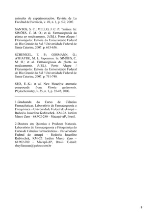 8 
animales de experimentación. Revista de La 
Facultad de Farmácia, v. 49, n. 1, p. 5-9, 2007. 
SANTOS, S. C.; MELLO, J. C. P. Taninos. In: 
SIMÕES, C. M. O.; et al. Farmacognosia da 
planta ao medicamento. 5.(Ed.). Porto Alegre / 
Florianópolis: Editora da Universidade Federal 
do Rio Grande do Sul / Universidade Federal de 
Santa Catarina, 2007. p. 615-656. 
SCHENKEL, E. P.; GOSMANN, G.; 
ATHAYDE, M. L. Saponinas. In: SIMÕES, C. 
M. O.; et al. Farmacognosia da planta ao 
medicamento. 5.(Ed.). Porto Alegre / 
Florianópolis: Editora da Universidade Federal 
do Rio Grande do Sul / Universidade Federal de 
Santa Catarina, 2007. p. 711-740. 
SEO, E.-K.; et al. New bioactive aromatic 
compounds from Vismia guianensis. 
Phytochemistry, v. 55, n. 1, p. 35-42, 2000. 
______________________________________ 
1-Graduanda do Curso de Ciências 
Farmacêuticas. Laboratório de Farmacognosia e 
Fitoquímica – Universidade Federal do Amapá – 
Rodovia Juscelino Kubitschek, KM-02. Jardim 
Marco Zero – 68.902-280 – Macapá-AP, Brasil. 
2-Doutora em Química e Produtos Naturais. 
Laboratório de Farmacognosia e Fitoquímica do 
Curso de Ciências Farmacêuticas – Universidade 
Federal do Amapá – Rodovia Juscelino 
Kubitschek, KM-02. Jardim Marco Zero – 
68.902-280 – Macapá-AP, Brasil. E-mail: 
sheyllasusan@yahoo.com.br 
