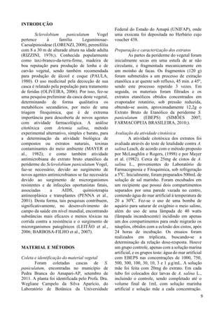 9 
INTRODUÇÃO 
Sclerolobium paniculatum Vogel 
pertence à família Leguminosae- 
Caesalpinioideae (LORENZI, 2008), perenifólia 
com 8 a 30 m de alturade altura na idade adulta 
(RIZZINI, 1976;). Conhecida popularmente 
como taxi-branco-da-terra-firme, madeira de 
boa reputação para produção de lenha e de 
carvão vegetal, sendo também recomendada 
para produção de álcool e coque (PAULA, 
1980). O uso medicinal pela decocção de sua 
casca é relatado pela população para tratamento 
de feridas (OLIVEIRA, 2006). Por isso, fez-se 
uma pesquisa preliminar da casca deste vegetal, 
determinando de forma qualitativa os 
metabólicos secundários, por meio de uma 
triagem fitoquímica, que é de extrema 
importância para descoberta de novos agentes 
com atividade farmacológica. A análise 
citotóxica com Artemia salina, método 
experimental alternativo, simples e barato, para 
a determinação da atividade biológica de 
compostos ou extratos naturais, toxinas 
contaminantes do meio ambiente (MAYER et 
al., 1982); e como também atividade 
antimicrobiana do extrato bruto etanólico da 
periderme do Sclerolobium paniculatum Vogel, 
faz-se necessário, devido ao surgimento de 
novos agentes antimicrobianos se faz necessária 
devido ao surgimento de microrganismos 
resistentes e de infecções oportunistas fatais, 
associadas a AIDS, quimioterapia 
antineoplásica e transplantes (PENNA et al., 
2001). Desta forma, tais pesquisas contribuem, 
significativamente, no desenvolvimento do 
campo da saúde em nível mundial, encontrando 
substâncias mais eficazes e menos tóxicas na 
corrida contra a resistência e o surgimento de 
microrganismos patogênicos (LEITÃO et al., 
2006; BARBOSA-FILHO et al., 2007). 
MATERIAL E MÉTODOS 
Coleta e identificação do material vegetal 
Foram coletadas cascas de S. 
paniculatum, encontradas no município de 
Pedra Branca do Amapari-AP, setembro de 
2011. A planta foi identificada pelo Profa. Dra. 
Wegliane Campelo da Silva Aparício, do 
Laboratório de Botânica da Universidade 
Federal do Estado do Amapá (UNIFAP), onde 
uma exsicata foi depositada no Herbário cujo 
voucher 438. 
Preparação e caracterização dos extratos 
As partes da periderme do vegetal foram 
inicialmente secas em uma estufa de ar não 
circulante, e fragmentada mecanicamente em 
um moinho de facas. Os fragmentos (120 g) 
foram submetidos a um processo de extração 
etanólica a ar quente sob refluxo, 45 min. a 45º, 
sendo este processo repetido 3 vezes. Em 
seguida, os materiais foram filtrados e os 
extratos etanólicos obtidos concentrados em 
evaporador rotatório, sob pressão reduzida, 
obtendo-se assim, aproximadamente 12,2g o 
Extrato Bruto de Etanólico da periderme S. 
paniculatum (EBEPS) (SIMÕES 2007; 
FARMACOPEIA BRASILEIRA, 2010;). 
Avaliação da atividade citotóxica 
A atividade citotóxica dos extratos foi 
avaliada através do teste de letalidade contra A. 
salina Leach, de acordo com o método proposto 
por McLaughlin e Rogers, (1998) e por Mayer 
et al. (1982). Cerca de 25mg de cistos de A. 
salina L., provenientes do Laboratório de 
Farmacognosia e Fitoquímica, sob refrigeração 
a 50C. Inicialmente, foram preparados 500mL de 
solução de sal marinho. Foram encubados em 
um recipiente que possui dois compartimentos 
separados por uma parede vazada no centro, 
contendo água do mar artificial à temperatura de 
20 a 300C. Fez-se o uso de uma bomba de 
aquário para saturar de oxigênio o meio salino, 
além do uso de uma lâmpada de 40 watts 
(lâmpada incandescente) incidindo em apenas 
um dos compartimentos para onde migrarão os 
náuplios, obtidos com a eclosão dos cistos, após 
24 horas de incubação. Os ensaios foram 
realizados em triplicata, buscando-se a 
determinação da relação dose-resposta. Houve 
um grupo controle, apenas com a solução marina 
artificial, e os grupos teste: água do mar artificial 
com EBEPS nas concentrações de 1000, 750, 
500, 300, 100, 30, 10, 3 e 1 μg/mL. A solução 
mãe foi feita com 20mg do extrato. Em cada 
tubo foi colocados dez larvas de A. salina L., 
incluindo o controle, sendo completado até o 
volume final de 1mL com solução marinha 
artificial e solução mãe a cada concentração. 
 