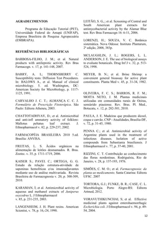 12 
AGRADECIMENTOS 
Programa de Educação Tutorial (PET), 
Universidade Federal do Amapá (UNIFAP), 
Empresa Brasileira de Pesquisa Agropecuária 
(EMBRAPA). 
REFERÊNCIAS BIBLIOGRÁFICAS 
BARBOSA-FILHO, J. M.; et al. Natural 
products with antileprotic activity. Rev Bras 
Farmacogn. v. 17, p. 141-148, 2007. 
BARRY, A. L; THORNSBERRY C. 
Susceptibility tests: Diffusion Test Procedures. 
In: BALOWS A., et al. Manual of clinical 
microbiology. 5. ed. Washington, DC: 
American Society for Microbiology, p. 1117- 
1125, 1991. 
CARVALHO J. C. T.; ALMANÇA C. C. J. 
Formulário de Prescrição Fitoterápica. São 
Paulo: Editora Atheneu, 2003. 
CHATTOTADHYAY, D.; et al. Antimicrobial 
and anti-infl ammatory activity of folklore: 
Mallotus peltatus leaf extract. J. 
Ethnopharmacol v. 82, p. 229-237, 2002. 
FARMACOPÉIA BRASILEIRA 2010 5.ed. 
Brasília: ANVISA. 
FREITAS, L. S. Ácidos orgânicos na 
alimentação de leitões desmamados. R. Bras. 
Zootec. v. 35, p. 1711-1719, 2006. 
KAISER S.; PAVEI. C.; ORTEGA, G. G. 
Estudo da relação estrutura-atividade de 
saponinas hemolíticas e/ou imunoadjuvantes 
mediante uso de análise multivariada. Revista 
Brasileira de Farmacognosia v. 20, p. 300-309, 
2010. 
KARAMAN, İ; et al. Antimicrobial activity of 
aqueous and methanol extracts of Juniperus 
oxycedrus L. J Ethnopharmacol 
v. 85, p. 231-235, 2003. 
LANGENHEIM, J. H. Plant resins. American 
Scientist, v. 78, p. 16,-24, 1990. 
LEITÃO, S. G,.; et al. Screening of Central and 
South American plant extracts for 
antimycobacterial activity by the Alamar Blue 
test. Rev Bras Farmacogn 16: 6-11, 2006. 
LORENZI, H.; SOUZA, V. C. Botânica 
sistemática. Nova Odessa: Instituto Plantarum, 
2ª edição, 2008, 383p. 
MCLAUGHLIN, J. L.; ROGERS, L. L. 
ANDERSON, J. E. The use of biological assays 
to evaluate botanicals. Drug Inf J v. 32, p. 513- 
524, 1998. 
MEYER, B. N.; et al. Brine Shrimp: a 
convenient general bioassay for active plant 
constituents. Planta Med v. 45, p. 31-34, 1982. 
OLIVEIRA, F. C. S.; BARROS, R. F. M.; 
MOITA NETO, J. M. Plantas medicinais 
utilizadas em comunidades rurais de Oeiras, 
semiárido piauiense. Rev. Bras. Pl. Med., 
Botucatu, v. 12, p. 282-301, 2010. 
PAULA, J. E. Madeiras que produzem álcool, 
coque e carvão. CNP - Atualidades, Brasília-DF, 
v. 72, p. 31-45, 1980. 
PENNA C.; et al. Antimicrobial activity of 
Argentine plants used in the treatment of 
infectious diseases. Isolation of active 
compounds from Sebastiania brasiliensis. J 
Ethnopharmacol v. 77, p. 37-40, 2001. 
RIZZINI, C. T. Contribuição ao conhecimento 
das floras nordestinas. Rodriguésia, Rio de 
Janeiro, v. 28, p. 137-193, 1976. 
SIMÕES, C. M. O.; et al. Farmacognosia: da 
planta ao medicamento. Santa Catarina: Editora 
UFSC. 2007 
TORTORA, G.J.; FUNKE, B. R.; CASE, C. L. 
Microbiologia. Porto Alegre-RS: Editora 
Artmed, 2012. 
VORAVUTHIKUNCHAI, S; et al. Effective 
medicinal plants against enterohaemorrhagic 
Escherichia coli. J Ethnopharmacol v. 94, p. 49- 
54, 2004. 
 