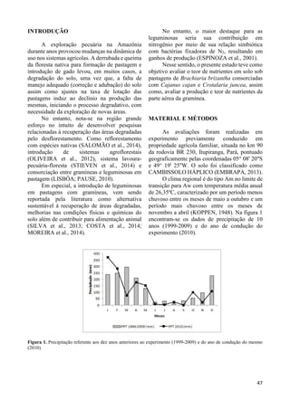 47 
INTRODUÇÃO 
A exploração pecuária na Amazônia 
durante anos provocou mudanças na dinâmica de 
uso nos sistemas agrícolas. A derrubada e queima 
da floresta nativa para formação de pastagem e 
introdução de gado levou, em muitos casos, a 
degradação do solo, uma vez que, a falta de 
manejo adequado (correção e adubação) do solo 
assim como ajustes na taxa de lotação das 
pastagens induz ao declínio na produção das 
mesmas, iniciando o processo degradativo, com 
necessidade da exploração de novas áreas. 
No entanto, nota-se na região grande 
esforço no intuito de desenvolver pesquisas 
relacionadas à recuperação das áreas degradadas 
pelo desflorestamento. Como reflorestamento 
com espécies nativas (SALOMÃO et al., 2014), 
introdução de sistemas agroflorestais 
(OLIVEIRA et al., 2012), sistema lavoura-pecuária- 
floresta (STIEVEN et al., 2014) e 
consorciação entre gramíneas e leguminosas em 
pastagem (LISBÔA; PAUSE, 2010). 
Em especial, a introdução de leguminosas 
em pastagens com gramíneas, vem sendo 
reportada pela literatura como alternativa 
sustentável à recuperação de áreas degradadas, 
melhorias nas condições físicas e químicas do 
solo além de contribuir para alimentação animal 
(SILVA et al., 2013; COSTA et al., 2014; 
MOREIRA et al., 2014). 
No entanto, o maior destaque para as 
leguminosas seria sua contribuição em 
nitrogênio por meio de sua relação simbiótica 
com bactérias fixadoras de N2, resultando em 
ganhos de produção (ESPINOZA et al., 2001). 
Nesse sentido, o presente estudo teve como 
objetivo avaliar o teor de nutrientes em solo sob 
pastagens de Brachiaria brizantha consorciadas 
com Cajanus cajan e Crotalaria juncea, assim 
como, avaliar a produção e teor de nutrientes da 
parte aérea da gramínea. 
MATERIAL E MÉTODOS 
As avaliações foram realizadas em 
experimento previamente conduzido em 
propriedade agrícola familiar, situada no km 90 
da rodovia BR 230, Itupiranga, Pará, pontuado 
geograficamente pelas coordenadas 05° 08' 20''S 
e 49° 19' 25''W. O solo foi classificado como 
CAMBISSOLO HÁPLICO (EMBRAPA, 2013). 
O clima regional é do tipo Am no limite de 
transição para Aw com temperatura média anual 
de 26,35ºC, caracterizado por um período menos 
chuvoso entre os meses de maio a outubro e um 
período mais chuvoso entre os meses de 
novembro a abril (KOPPEN, 1948). Na figura 1 
encontram-se os dados de precipitação de 10 
anos (1999-2009) e do ano de condução do 
experimento (2010). 
Figura 1. Precipitação referente aos dez anos anteriores ao experimento (1999-2009) e do ano de condução do mesmo 
(2010). 
 