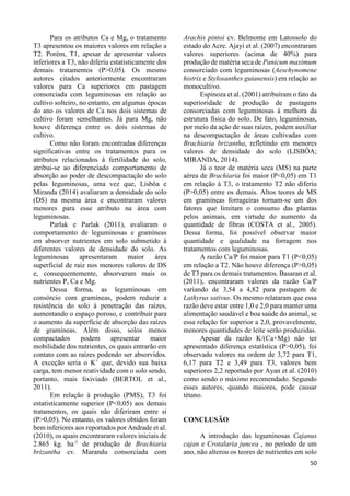 50 
Para os atributos Ca e Mg, o tratamento 
T3 apresentou os maiores valores em relação a 
T2. Porém, T1, apesar de apresentar valores 
inferiores a T3, não diferiu estatisticamente dos 
demais tratamentos (P>0,05). Os mesmo 
autores citados anteriormente encontraram 
valores para Ca superiores em pastagem 
consorciada com leguminosas em relação ao 
cultivo solteiro, no entanto, em algumas épocas 
do ano os valores de Ca nos dois sistemas de 
cultivo foram semelhantes. Já para Mg, não 
houve diferença entre os dois sistemas de 
cultivo. 
Como não foram encontradas diferenças 
significativas entre os tratamentos para os 
atributos relacionados à fertilidade do solo, 
atribui-se ao diferenciado comportamento de 
absorção ao poder de descompactação do solo 
pelas leguminosas, uma vez que, Lisbôa e 
Miranda (2014) avaliaram a densidade do solo 
(DS) na mesma área e encontraram valores 
menores para esse atributo na área com 
leguminosas. 
Parlak e Parlak (2011), avaliaram o 
comportamento de leguminosas e gramíneas 
em absorver nutrientes em solo submetido à 
diferentes valores de densidade do solo. As 
leguminosas apresentaram maior área 
superficial de raiz nos menores valores de DS 
e, consequentemente, absorveram mais os 
nutrientes P, Ca e Mg. 
Dessa forma, as leguminosas em 
consórcio com gramíneas, podem reduzir a 
resistência do solo à penetração das raízes, 
aumentando o espaço poroso, e contribuir para 
o aumento da superfície de absorção das raízes 
de gramíneas. Além disso, solos menos 
compactados podem apresentar maior 
mobilidade dos nutrientes, os quais entrarão em 
contato com as raízes podendo ser absorvidos. 
A exceção seria o K+ que, devido sua baixa 
carga, tem menor reatividade com o solo sendo, 
portanto, mais lixiviado (BERTOL et al., 
2011). 
Em relação à produção (PMS), T3 foi 
estatisticamente superior (P<0,05) aos demais 
tratamentos, os quais não diferiram entre si 
(P>0,05). No entanto, os valores obtidos foram 
bem inferiores aos reportados por Andrade et al. 
(2010), os quais encontraram valores iniciais de 
2.865 kg. ha-1 de produção de Brachiaria 
brizantha cv. Marandu consorciada com 
Arachis pintoi cv. Belmonte em Latossolo do 
estado do Acre. Ajayi et al. (2007) encontraram 
valores superiores (acima de 40%) para 
produção de matéria seca de Panicum maximum 
consorciado com leguminosas (Aeschynomene 
histrix e Stylosanthes guianensis) em relação ao 
monocultivo. 
Espinoza et al. (2001) atribuíram o fato da 
superioridade de produção de pastagens 
consorciadas com leguminosas à melhora da 
estrutura física do solo. De fato, leguminosas, 
por meio da ação de suas raízes, podem auxiliar 
na descompactação de áreas cultivadas com 
Brachiaria brizantha, refletindo em menores 
valores de densidade do solo (LISBÔA; 
MIRANDA, 2014). 
Já o teor de matéria seca (MS) na parte 
aérea de Brachiaria foi maior (P<0,05) em T1 
em relação à T3, o tratamento T2 não diferiu 
(P>0,05) entre os demais. Altos teores de MS 
em gramíneas forrageiras tornam-se um dos 
fatores que limitam o consumo das plantas 
pelos animais, em virtude do aumento da 
quantidade de fibras (COSTA et al., 2005). 
Dessa forma, foi possível observar maior 
quantidade e qualidade na forragem nos 
tratamentos com leguminosas. 
A razão Ca/P foi maior para T1 (P<0,05) 
em relação a T2. Não houve diferença (P>0,05) 
de T3 para os demais tratamentos. Basaran et al. 
(2011), encontraram valores da razão Ca/P 
variando de 3,54 a 4,82 para pastagem de 
Lathyrus sativus. Os mesmo relataram que essa 
razão deve estar entre 1,0 e 2,0 para manter uma 
alimentação saudável e boa saúde do animal, se 
essa relação for superior a 2,0, provavelmente, 
menores quantidades de leite serão produzidas. 
Apesar da razão K/(Ca+Mg) não ter 
apresentado diferença estatística (P>0,05), foi 
observado valores na ordem de 3,72 para T1, 
6,17 para T2 e 3,49 para T3, valores bem 
superiores 2,2 reportado por Ayan et al. (2010) 
como sendo o máximo recomendado. Segundo 
esses autores, quando maiores, pode causar 
tétano. 
CONCLUSÃO 
A introdução das leguminosas Cajanus 
cajan e Crotalaria juncea , no período de um 
ano, não alterou os teores de nutrientes em solo 
 