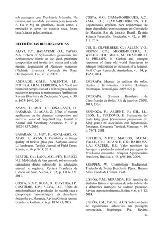 51 
sob pastagem com Brachiaria brizantha. No 
entanto, sua qualidade, estimada pelos teores de 
P, Ca e Mg na gramínea, assim como, a 
produção e teores de matéria seca, foram 
beneficiados pelo consórcio. 
REFERÊNCIAS BIBLIOGRÁFICAS 
AJAYI, F.T.; BABAYEMI, O.J.; TAIWO, 
A.A. Effects of Stylosanthes guianensis and 
Aeshynomene histrix on the yield, proximate 
composition and in-situ dry matter and crude 
protein degradation of Panicum maximum 
(Ntchisi). Livestock Research for Rural 
Development, Cali, v. 19, 2007. 
ANDRADE, C.M.S.; VALENTIM, J.F.; 
PEREIRA, J.B.M.; FERREIRA, A.S. Yield and 
botanical composition of a mixed grass-legume 
pasture in response to maintenance fertilization. 
Revista Brasileira de Zootecnia, Viçosa, v. 39, 
p. 1633-1640, 2010. 
AYAN, I.; MUT, H.; ONAL-ASCI, O.; 
BASARAN, U.; ACAR, Z. Effect of manure 
application on the chemical composition and 
nutritive value of rangeland hay. Journal of 
Animal and Veterinary Advances, v. 19, p. 
1852-1857, 2010. 
BASARAN, U.; MUT, H.; ONAL-ASCI, O.; 
ACAR, Z.; AYAN, I. Variability in forage 
quality of turkish grass pea (Lathyrus sativus 
L.) landraces. Turkish Journal of Field Crops, 
Konak, v. 16, p. 9-14, 2011. 
BERTOL, O.J.; LANA, M.C.; FEY, E.; RIZZI, 
N.E. Mobilidade de íons em solo sob sistema de 
semeadura direta submetido às adubações 
mineral e orgânica. Revista Brasileira de 
Ciência do Solo, Viçosa, v. 35, p. 1311-1321, 
2011. 
COSTA, K.A.P.; ROSA, B.; OLIVEIRA, I.P.; 
CUSTÓDIO, D.P.; SILVA, D.C. Efeito da 
estacionalidade na produção de matéria seca e 
composição bromatológica da Brachiaria 
brizantha cv. Marandu. Revista Ciência Animal 
Brasileira, Goiânia, v. 6, p. 187-193, 2005. 
COSTA, M.G.; GAMA-RODRIGUES, A.C.; 
ZAIA, F.C.; GAMA-RODRIGUES, E.F. 
Leguminosas arbóreas para recuperação de 
áreas degradadas com pastagem em Conceição 
de Macabu, Rio de Janeiro, Brasil. Revista 
Scientia Forestalis, Piracicaba, v. 42, p. 101- 
112, 2014. 
CUI, S.; ZILVERBERG, C.J.; ALLEN, V.G.; 
BROWN, C.P.; MOORE-KUCERA, J.; 
WESTER, D.B.; MIRIK, M.; CHAUDHURI, 
S.; PHILLIPS, N. Carbon and nitrogen 
responses of three old world bluesterms to 
nitrogen fertilization or inclusion of a legume. 
Field Crops Research, Amsterdam, v. 164, p. 
45-53, 2014. 
EMBRAPA. Manual de análises de solos, 
plantas e fertilizantes. Brasília: Embrapa 
Informação Tecnológica, 2009. 627 p. 
EMBRAPA. Sistema Brasileiro de 
Classificação de Solos. Rio de janeiro: CNPS, 
2013, 353p. 
ESPINOZA, F.; ARGENTI, P.; GIL, J.L.; 
LEÓN, L.; PERDOMO, E. Evaluación del 
pasto King grass (Pennisetum purpureum cv. 
King grass) en asociación con leguminosas 
forrajeras. Zootecnia Tropical, Maracay, v. 19, 
p. 59-71, 2001. 
EUCLIDES, V.P.B.; MACEDO, M.C.M.; 
VALLE, C.B.; DIFANTE, G.S.; BARBOSA, 
R.A.; CACERE, E.R. Valor nutritivo da 
forragem e produção animal em pastagens de 
Brachiaria brizantha. Pesquisa Agropecuária 
Brasileira, Brasília, v. 44, p.98-106, 2009. 
KOEPPEN, W. Climatologia Tradicional. 
Tradução de Pedro Henchiehs Pérez. Buenos 
Aires: Fondo de Cultura, 1948. 
LISBÔA, F.M.; MIRANDA, P.B. Análise de 
atributos físicos e químicos de solo submetido 
a diferentes manejos no sudeste paraense. 
Revista Agroecossistemas, Belém, v. 6, p. 1-12, 
2014. 
LISBÔA, F.M.; PAUSE, A.G.S. Sobrevivência 
de leguminosas arbustivas em pastagem 
consorciada, Itupiranga, PA. Revista 
 