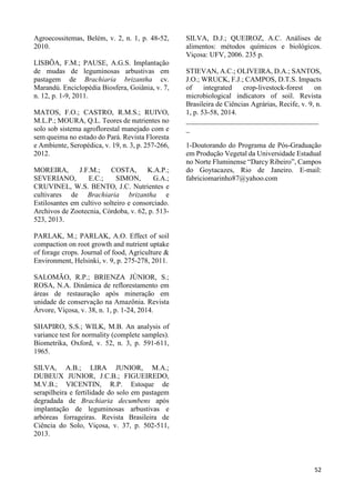 52 
Agroecossitemas, Belém, v. 2, n. 1, p. 48-52, 
2010. 
LISBÔA, F.M.; PAUSE, A.G.S. Implantação 
de mudas de leguminosas arbustivas em 
pastagem de Brachiaria brizantha cv. 
Marandú. Enciclopédia Biosfera, Goiânia, v. 7, 
n. 12, p. 1-9, 2011. 
MATOS, F.O.; CASTRO, R.M.S.; RUIVO, 
M.L.P.; MOURA, Q.L. Teores de nutrientes no 
solo sob sistema agroflorestal manejado com e 
sem queima no estado do Pará. Revista Floresta 
e Ambiente, Seropédica, v. 19, n. 3, p. 257-266, 
2012. 
MOREIRA, J.F.M.; COSTA, K.A.P.; 
SEVERIANO, E.C.; SIMON, G.A.; 
CRUVINEL, W.S. BENTO, J.C. Nutrientes e 
cultivares de Brachiaria brizantha e 
Estilosantes em cultivo solteiro e consorciado. 
Archivos de Zootecnia, Córdoba, v. 62, p. 513- 
523, 2013. 
PARLAK, M.; PARLAK, A.O. Effect of soil 
compaction on root growth and nutrient uptake 
of forage crops. Journal of food, Agriculture & 
Environment, Helsinki, v. 9, p. 275-278, 2011. 
SALOMÃO, R.P.; BRIENZA JÚNIOR, S.; 
ROSA, N.A. Dinâmica de reflorestamento em 
áreas de restauração após mineração em 
unidade de conservação na Amazônia. Revista 
Árvore, Viçosa, v. 38, n. 1, p. 1-24, 2014. 
SHAPIRO, S.S.; WILK, M.B. An analysis of 
variance test for normality (complete samples). 
Biometrika, Oxford, v. 52, n. 3, p. 591-611, 
1965. 
SILVA, A.B.; LIRA JUNIOR, M.A.; 
DUBEUX JUNIOR, J.C.B.; FIGUEIREDO, 
M.V.B.; VICENTIN, R.P. Estoque de 
serapilheira e fertilidade do solo em pastagem 
degradada de Brachiaria decumbens após 
implantação de leguminosas arbustivas e 
arbóreas forrageiras. Revista Brasileira de 
Ciência do Solo, Viçosa, v. 37, p. 502-511, 
2013. 
SILVA, D.J.; QUEIROZ, A.C. Análises de 
alimentos: métodos químicos e biológicos. 
Viçosa: UFV, 2006. 235 p. 
STIEVAN, A.C.; OLIVEIRA, D.A.; SANTOS, 
J.O.; WRUCK, F.J.; CAMPOS, D.T.S. Impacts 
of integrated crop-livestock-forest on 
microbiological indicators of soil. Revista 
Brasileira de Ciências Agrárias, Recife, v. 9, n. 
1, p. 53-58, 2014. 
_____________________________________ 
_ 
1-Doutorando do Programa de Pós-Graduação 
em Produção Vegetal da Universidade Estadual 
no Norte Fluminense “Darcy Ribeiro”, Campos 
do Goytacazes, Rio de Janeiro. E-mail: 
fabriciomarinho87@yahoo.com 
