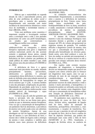 60 
INTRODUÇÃO 
Sabe-se que a maternidade na segunda 
década da vida é especialmente penosa, pois 
além de criar problemas de ordem social e 
psicológica para a maioria das gestantes, 
frequentemente está associada com maior 
incidência de intercorrências obstétricas e maior 
risco de morbidade e mortalidade materna e 
fetal. (BRASIL, 2003). 
Visto esse problema como casuística é 
importante ressaltar a investigação continua 
entre a correlação entre a mãe e seus períodos 
gestacionais tal como seu perfil hematológico, 
em estudos que contextualizem e 
exemplifiquem melhor esse contraste. 
No contexto dos países 
subdesenvolvidos ou emergentes, a anemia 
ferropriva representa uma grave e importante 
carência nutricional, porém ela não acomete 
somente a população desses países, estando 
presente, também, em países desenvolvidos. A 
deficiência de ferro constitui um problema de 
saúde pública de ordem mundial e que, ainda 
hoje, possui uma alta prevalência (FUJIMORI et 
al., 2000). 
A deficiência de ferro é o agravo 
nutricional mais prevalente no mundo, afetando 
principalmente lactentes, pré-escolares, 
adolescentes e grávidas. A principal 
consequência dessa deficiência é a anemia, que 
pode ser definida como uma redução anormal da 
concentração de hemoglobina no sangue em 
níveis menores que 11 g/dL. A anemia também 
é uma das principais complicações da gravidez. 
Dependendo da gravidade, pode levar à morte 
não somente por problema cardiovascular como 
também através de hemorragia e sepse 
(FUJIMORI et al., 2000). 
Estima-se que, de cada dez gestantes que 
fazem o pré-natal, três são anêmicas. A 
deficiência de ferro, na sua forma mais grave, 
resulta no que se denomina anemia ferropênica. 
Uma vez que a concentração de hemoglobina é 
um parâmetro fácil de determinar, a prevalência 
de anemia vem sendo usada como um substituto 
da anemia ferropênica. Apesar de essa 
abordagem ser útil em lugares onde o principal 
tipo de anemia é o por deficiência de ferro, o 
mesmo não é válido em lugares onde a etiologia 
da anemia é mais complexa e também para 
detectar casos mais precoces da deficiência 
(GLOVER-AMENGOR; OWUSU; 
AKANMORI, 2005). 
As condições socioeconômicas têm 
intermediado frequentemente, a concomitância 
entre a anemia e a deficiência de nutrientes, 
principalmente de ferro. Fatores como: baixa 
renda, baixa escolaridade dos pais, 
biodisponibilidade de ferro na dieta, assistência 
à saúde, saneamento e nutrição influenciam na 
prevalência da anemia na população, 
principalmente, infantil (GLOVER-AMENGOR; 
OWUSU; AKANMORI, 2005). 
O amento do volume circulatório 
materno é uma das mudanças fisiológicas mais 
marcantes durante a gravidez, o qual pode 
alcançar até 50% do volume pré-gestacional na 
trigésima semana de gestação. Tal condição 
dificulta o diagnóstico correto da anemia, uma 
vez que a concentração da hemoglobina é 
alterada pela hemodiluição em diversos graus. 
Sendo assim, seria ideal conhecer o status de 
ferro da mulher no período pré-concepcional, a 
fim de se verificar se a mesma iniciou ou não a 
gravidez com estoque suficiente desse mineral. 
(GUERRA et al., 1992). 
Em regiões onde existem recursos 
adequados de diagnóstico, a hemoglobina 
deveria ser interpretada sempre que possível em 
conjunto com outros critérios para se fornecer 
um diagnóstico mais seguro, uma vez que a 
utilização de mais de um marcador aumenta 
consideravelmente a especificidade do 
diagnóstico. Entretanto, em regiões que 
apresentam recursos de saúde precários e onde a 
anemia é muito prevalente, a hemoglobina e o 
hematócrito podem ser utilizados como testes de 
triagem ou até mesmo como diagnóstico final, 
visto que a concentração de hemoglobina reflete 
uma situação de deficiência nutricional já 
estabelecida. (SZARFARC et al., 1982). 
Os parâmetros mais específicos para a 
determinação do status do ferro são: ferro 
sérico, ferritina sérica, capacidade de ligação 
total do ferro, índice de saturação da 
transferrina, protoporfirina eritrocitária e, mais 
recentemente, o receptor de transferrina. Nos 
casos em que o paciente já está sob terapêutica 
de ingestão de ferro, deve-se fazer a análise do 
ferro de depósito (ferritina), que poderá dar 
informação mais exata sobre a falta de ferro 
(SZARFARC et al., 1982). Atualmente, a 
dosagem da ferritina sérica, na ausência de 
 