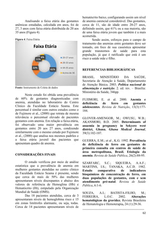 62 
Analisando a faixa etária das gestantes 
anêmicas estudadas, calculada em anos, foi de 
27, 3 anos com faixa etária distribuída de 20 aos 
35 anos (Figura 4). 
Figura 4. Faixa Etária 
Faixa Etária 
11% 
Fonte: Instrumento de Coleta de dados 
Neste estudo foi obtida uma prevalência 
de 60% de gestantes diagnosticadas com 
anemia, atendidas no laboratório do Centro 
Clinico da Faculdade Estácio Seama. Este 
percentual é similar com outros estudos como o 
de Fujimore et al., (2000) que retrata de mesma 
relevância o percentual elevado de pacientes 
gestantes com anemia. Em relação a faixa etária, 
foi observado uma maior prevalência em 
gestantes entre 20 aos 27 anos, condizendo 
similarmente com o mesmo estudo por Fujimore 
et al., (2000) que analisa nos mesmos padrões e 
a faixa etária juvenil das pacientes que 
apresentam quadro de anemia. 
CONSIDERAÇÕES FINAIS 
O estudo verificou por meio de análise 
estatística que a prevalência de anemia em 
mulheres gestantes atendidas no centro clinico 
da Faculdade Estácio Seama é presente, sendo 
que cerca de mais de 50% das mulheres 
apresentaram níveis discrepantes e abaixo dos 
valores de referência de Hemoglina (Hb) e 
Hematócrito (Ht), estipulado pela Organização 
Mundial de Saúde (OMS). 
Das 18 pacientes atendidas, cerca de 3 
apresentaram níveis de hemoglobina risco e 15 
em zonas limítrofes alarmante, ou seja, todas. 
Cerca de 14 pacientes apresentaram níveis de 
hematócrito baixo, configurando assim um nível 
de anemia carencial considerável. Das gestantes, 
cerca de 11, são de idade entre 20-27 anos, 
definindo assim, que 61% ou a sua maioria, são 
de uma faixa etária jovem que também é a mais 
acometida. 
Sendo assim, esforços para o campo de 
tratamento das anemias entre gestantes deve ser 
tomado, em foco de sua casuística apresentar 
grande transtornos de saúde para esta 
população, já que é ratificado que está é um 
risco a saúde mãe e filho. 
REFERENCIAS BIBLIOGRÁFICAS 
BRASIL. MINISTÉRIO DA SAÚDE, 
Secretaria de Atenção à Saúde, Departamento 
de Atenção Básica. 2003. Política nacional de 
alimentação e nutrição. 2. ed. rev. – Brasília: 
Ministério da Saúde, 346pp. 
FUJIMORI, E. et al. 2000. Anemia e 
deficiência de ferro em gestantes 
adolescentes. Revista de Nutrição, 13(3):177- 
184. 
GLOVER-AMENGOR, M.; OWUSU, W.B.; 
AKANMORI, B.D. 2005. Determinants of 
anaemia in pregnancy in Sekyere west 
district, Ghana. Ghana Medical Journal, 
39(3):102-107. 
GUERRA, E.M.; et al , K.G. 1992. Prevalência 
de deficiência de ferro em gestantes de 
primeira consulta em centros de saúde de 
área metropolitana, Brasil. Etiologia da 
anemia. Revista de Saúde Pública, 26(2):88-95. 
SZARFARC, S.C.; SIQUEIRA, A.A.F.; 
MARTINS, I.S.; TANAKA, A.C.D. 1982. 
Estudo comparativo de indicadores 
bioquímicos de concentração de ferro, em 
duas populações de gestantes, com e sem 
atendimento pré-natal. Revista de Saúde 
Pública, 6:1-6. 
SOUZA, A.I.; BATISTA-FILHO, M.; 
FERREIRA, L.O.C. 2002. Alterações 
hematológicas da gravidez. Revista Brasileira 
de Hematologia e Hemoterapia, 24 (1):29-36. 
______________________________________ 
61% 
22% 
6% 
20-27 anos 
28-33 anos 
34-35 anos 
Acima de 36 
 
