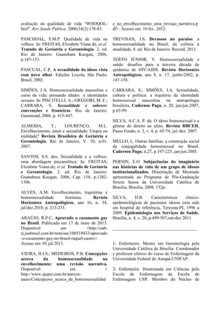 avaliação da qualidade de vida “WHOQOL-
bref”. Rev Saude Publica. 2000;34(2):178-83.
PASCHOAL, S.M.P. Qualidade de vida na
velhice. In: FREITAS, Elizabete Viana de, et al.
Tratado de Geriatria e Gerontologia. 2. ed.
Rio de Janeiro: Guanabara Koogan, 2006,
p.147-153.
PASCUAL, C.P. A sexualidade do idoso vista
com novo olhar. Edições Loyola, São Paulo,
Brasil, 2002.
SIMÕES, J.A. Homossexualidade masculina e
curso da vida: pensando idades e identidades
sexuais. In: PISCITELLI, A.; GREGORI, M. F.;
CARRARA, S. Sexualidade e saberes:
convenções e fronteiras. Rio de Janeiro:
Garamond, 2004. p. 415-447.
ALMEIDA, T.; LOURENÇO, M.L.
Envelhecimento, amor e sexualidade: Utopia ou
realidade? Revista Brasileira de Geriatria e
Gerontologia, Rio de Janeiro, V. 10, n.01,
2007.
SANTOS, S.S. dos. Sexualidade e a velhice:
uma abordagem psicanalítica. In: FREITAS,
Elizabete Viana de, et al. Tratado de Geriatria
e Gerontologia. 2. ed. Rio de Janeiro:
Guanabara Koogan, 2006, Cap. 138, p.1302-
1306.
ALVES, A.M. Envelhecimento, trajetórias e
homossexualidade feminina. Revista
Horizontes Antropológicos, ano 16, n. 34,
jul/dez.2010, p. 213-233.
ARAÚJO, R.P.C. Aprovado o casamento gay
no Brasil. Publicado em 17 de maio de 2013.
Disponível em <http://oab-
rj.jusbrasil.com.br/noticias/100519433/aprovado
-o-casamento-gay-no-brasil-raquel-castro>.
Acesso em: 05.jul.2013.
VIEIRA, H.I.S.; MEDEIROS, P.B. Concepções
acerca da homossexualidade no
envelhecimento: uma revisão narrativa.
Disponível em <
http://www.ajepsi.com.br/anexos-
anais/Concepcoes_acerca_da_homossexualidad
e_no_envelhecimento_uma_revisao_narrativa.p
df>. Acesso em: 10 fev. 2012.
TREVISAN, J.S. Devassos no paraíso: a
homossexualidade no Brasil, da colônia à
atualidade. 8. ed. Rio de Janeiro: Record, 2011.
TERTO JÚNIOR, V. Homossexualidade e
saúde: desafios para a terceira década de
epidemia de HIV/AIDS. Revista Horizontes
Antropológicos, ano 8, n. 17, junho/2002, p.
147-158.
CARRARA, S.; SIMÕES, J.A. Sexualidade,
cultura e política: a trajetória da identidade
homossexual masculina na antropologia
brasileira. Cadernos Pagu, n. 28, jan/jun.2007,
p.65-99.
SILVA, A.C.A. P. da. O idoso homossexual e a
gênese do direito ao afeto. Revista RBCEH,
Passo Fundo, n. 2, v. 4, p. 65-74, jul./dez. 2007.
MELLO, L. Outras famílias: a construção social
da conjugalidade homossexual no Brasil.
Cadernos Pagu, n.27, p.197-225, jan/jun.2005.
PERNIN, E.O. Subjacências do imaginário
nas histórias de vida de um grupo de idosos
institucionalizados. Dissertação de Mestrado
apresentada ao Programa de Pós-Graduação
Stricto Sensu da Universidade Católica de
Brasília, Brasília, 2008, 132p.
SILVA, H.R. Características clínico-
epidemiológicas de pacientes idosos com aids
em hospital de referência, Teresina-PI, 1996 a
2009. Epidemiologia nos Serviços de Saúde,
Brasília, n. 4, v. 20, p.499-507,out-dez 2011.
______________________________________
1- Enfermeiro. Mestre em Gerontologia pela
Universidade Católica de Brasília. Coordenador
e professor efetivo do curso de Enfermagem da
Universidade Federal do Amapá-UNIFAP.
2- Enfermeira. Doutoranda em Ciências pela
Escola de Enfermagem da Escola de
Enfermagem USP. Membro do Núcleo de
 