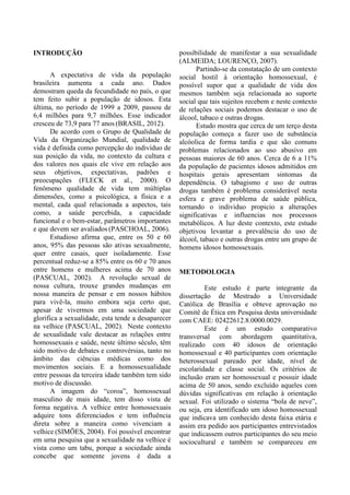 INTRODUÇÃO
A expectativa de vida da população
brasileira aumenta a cada ano. Dados
demostram queda da fecundidade no país, o que
tem feito subir a população de idosos. Esta
última, no período de 1999 a 2009, passou de
6,4 milhões para 9,7 milhões. Esse indicador
cresceu de 73,9 para 77 anos (BRASIL, 2012).
De acordo com o Grupo de Qualidade de
Vida da Organização Mundial, qualidade de
vida é definida como percepção do indivíduo de
sua posição da vida, no contexto da cultura e
dos valores nos quais ele vive em relação aos
seus objetivos, expectativas, padrões e
preocupações (FLECK et al., 2000). O
fenômeno qualidade de vida tem múltiplas
dimensões, como a psicológica, a física e a
mental, cada qual relacionada a aspectos, tais
como, a saúde percebida, a capacidade
funcional e o bem-estar, parâmetros importantes
e que devem ser avaliados (PASCHOAL, 2006).
Estudioso afirma que, entre os 50 e 60
anos, 95% das pessoas são ativas sexualmente,
quer entre casais, quer isoladamente. Esse
percentual reduz-se a 85% entre os 60 e 70 anos
entre homens e mulheres acima de 70 anos
(PASCUAL, 2002). A revolução sexual de
nossa cultura, trouxe grandes mudanças em
nossa maneira de pensar e em nossos hábitos
para vivê-la, muito embora seja certo que,
apesar de vivermos em uma sociedade que
glorifica a sexualidade, esta tende a desaparecer
na velhice (PASCUAL, 2002). Neste contexto
de sexualidade vale destacar as relações entre
homossexuais e saúde, neste último século, têm
sido motivo de debates e controvérsias, tanto no
âmbito das ciências médicas como dos
movimentos sociais. E a homossexualidade
entre pessoas da terceira idade também tem sido
motivo de discussão.
A imagem do “coroa”, homossexual
masculino de mais idade, tem disso vista de
forma negativa. A velhice entre homossexuais
adquire tons diferenciados e tem influência
direta sobre a maneira como vivenciam a
velhice (SIMÕES, 2004). Foi possível encontrar
em uma pesquisa que a sexualidade na velhice é
vista como um tabu, porque a sociedade ainda
concebe que somente jovens é dada a
possibilidade de manifestar a sua sexualidade
(ALMEIDA; LOURENÇO, 2007).
Partindo-se da constatação de um contexto
social hostil à orientação homossexual, é
possível supor que a qualidade de vida dos
mesmos também seja relacionada ao suporte
social que tais sujeitos recebem e neste contexto
de relações sociais podemos destacar o uso de
álcool, tabaco e outras drogas.
Estudo mostra que cerca de um terço desta
população começa a fazer uso de substância
alcóolica de forma tardia e que são comuns
problemas relacionados ao uso abusivo em
pessoas maiores de 60 anos. Cerca de 6 a 11%
da população de pacientes idosos admitidos em
hospitais gerais apresentam sintomas da
dependência. O tabagismo e uso de outras
drogas também é problema considerável nesta
esfera e grave problema de saúde pública,
tornando o individuo propicio a alterações
significativas e influencias nos processos
metabólicos. A luz deste contexto, este estudo
objetivou levantar a prevalência do uso de
álcool, tabaco e outras drogas entre um grupo de
homens idosos homossexuais.
METODOLOGIA
Este estudo é parte integrante da
dissertação de Mestrado a Universidade
Católica de Brasília e obteve aprovação no
Comitê de Ética em Pesquisa desta universidade
com CAEE: 02422612.8.0000.0029.
Este é um estudo comparativo
transversal com abordagem quantitativa,
realizado com 40 idosos de orientação
homossexual e 40 participantes com orientação
heterossexual pareado por idade, nível de
escolaridade e classe social. Os critérios de
inclusão eram ser homossexual e possuir idade
acima de 50 anos, sendo excluído aqueles com
dúvidas significativas em relação à orientação
sexual. Foi utilizado o sistema “bola de neve”,
ou seja, era identificado um idoso homossexual
que indicava um conhecido desta faixa etária e
assim era pedido aos participantes entrevistados
que indicassem outros participantes do seu meio
sociocultural e também se compareceu em
 