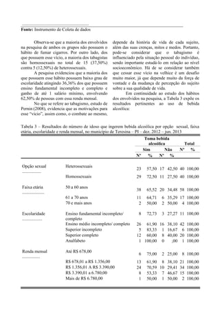 reuniões do grupo LGBTT, na busca ativa dos
sujeitos.
O ponto de partida desta pesquisa foi o
grupo Matizes que é uma organização de
sociedade civil, sem fins lucrativos, cuja
principal missão é a defesa dos direitos
humanos de lésbicas, gays, bissexuais e
transgêneros. Este serviço funciona desde o ano
de 2002 localizado na capital no Estado do
Piauí. O pareamento do grupo dos homens
heterossexuais foi realizado após o grupo dos
homens homossexuais e foi feito através de
grupos de idosos.
A coleta de dados ocorreu nos meses
de dezembro de 2012 até junho de 2013, e foi
aplicado um questionário sócio demográfico que
também abordava uso de álcool, tabaco e
drogas. Mediante a conclusão da coleta de
dados, teve inicio o processamento dos dados
através da digitação e processamento no
programa SPSS 21.0. A análise estatística das
variáveis categóricas foi através de descrição
dos números absolutos (n0
) e relativos (%) e
para as variáveis quantitativas. A leitura ocorreu
por meio da frequência em que a respostas se
repetiam na pesquisa. Em ambos os testes, o
nível de significância foi de 5%.
RESULTADOS E DISCUSSÃO
A amostra do estudo foi composta por 80
indivíduos. Previamente, estabeleceu-se a
divisão dos sujeitos em duas categorias:
heterossexuais, para os que se auto declararam
“homens” e homossexuais, para os que
afirmaram ser gays. Em busca do equilíbrio da
amostra, intencionalmente optou-se pela
prevalência de 40 (50%) pessoas de cada grupo.
Apresentaremos a seguir os resultados
adquiridos com a aplicação do questionário
sócio econômico.
Em relação à faixa etária, há uma
prevalência significativa de pessoas com idade
de 50 a 60 anos, sendo 58 (73,42%) do total.
Dos demais, 17 (21,52%) possuem de 61 a 70
anos e apenas 4 (5,06%) têm 70 anos ou mais.
Portanto, observa-se uma maior prevalência de
idosos “mais jovens” ou com idade menos
avançada na pesquisa.
Essa prevalência de idosos “mais
jovens” talvez se explique pelo próprio critério
de inclusão da amostra que é a auto-declaração
sobre a opção sexual e também pelo ambiente
onde se selecionou a amostra como reuniões de
grupos gays. A questão da sexualidade tende a
ter pouca significância, seja por aspectos físicos
ou psicológicos, com o passar dos anos e a
chegada da velhice avançada.
Apesar de autores como Santos (2006)
defenderem que não é correto afirmar que os
idosos percam a capacidade de amar ou de ter
uma vida sexual, esse mesmo autor considera a
influência da hereditariedade e das relações
sociais e culturais na sexualidade dos idosos.
Nesse contexto, a sociedade moderna ainda é
envolta de preconceitos e restrições que fazem o
idoso, principalmente, aqueles bem mais velhos
negarem a sua sexualidade e mesmo a sua
capacidade de envolvimento afetivo e
emocional. Este pode ser um fator determinante
para que uma grande maioria de idosos mais
jovens prevaleça em um estudo sobre qualidade
de vida de homossexuais.
Em relação ao estado civil, um dado
importante é o equilíbrio entre a quantidade de
casados e solteiros, ou seja, 35 (43,75%) de
participantes para cada grupo. No que se refere
às demais categorias, 5 (6,25%) são viúvos, 3
(3,75%) possuem união estável, 1 (1,25%) é
divorciado e 1 (1,25%) é convivente.
Considerando que a amostra contém
50% de heterossexuais e 50% de homossexuais,
os dados obtidos em relação ao estado civil
podem evidenciar que ser solteiro não significa
necessariamente uma opção, mas um
impedimento religioso e/ou legal. Pois, no
Brasil, o casamento entre pessoas do mesmo
sexo é proibido pela Igreja a qual, segundo
Alves (2010), promove a exclusão religiosa da
homossexualidade.
Como afirmou Araújo (2013), a partir de
2011 o Supremo Tribunal Federal passou a
autorizar a união estável entre pessoas do
mesmo sexo e o art. 1.723 do Código Civil, que
dispõe sobre a união estável deixou de se
restringir à relação homem e mulher,
possibilitando a formalização do casal
homoafetivo. A conversão da união estável em
casamento civil ou a habilitação direta só passou
a ser autorizada com a Resolução n. 175 do STF
de 14 de maio de 2013. Portanto, esses novos
acontecimentos históricos poderão tornar o
casamento uma opção para os homossexuais
 