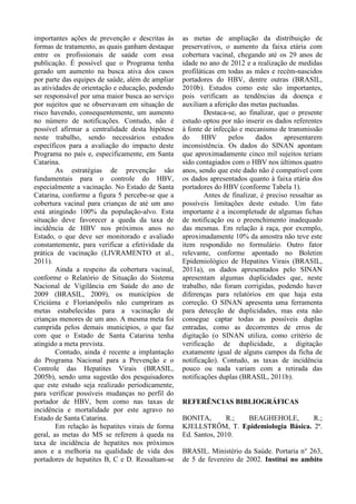 importantes ações de prevenção e descritas às
formas de tratamento, as quais ganham destaque
entre os profissionais de saúde com essa
publicação. É possível que o Programa tenha
gerado um aumento na busca ativa dos casos
por parte das equipes de saúde, além de ampliar
as atividades de orientação e educação, podendo
ser responsável por uma maior busca ao serviço
por sujeitos que se observavam em situação de
risco havendo, consequentemente, um aumento
no número de notificações. Contudo, não é
possível afirmar a centralidade desta hipótese
neste trabalho, sendo necessários estudos
específicos para a avaliação do impacto deste
Programa no país e, especificamente, em Santa
Catarina.
As estratégias de prevenção são
fundamentais para o controle do HBV,
especialmente a vacinação. No Estado de Santa
Catarina, conforme a figura 5 percebe-se que a
cobertura vacinal para crianças de até um ano
está atingindo 100% da população-alvo. Esta
situação deve favorecer a queda da taxa de
incidência de HBV nos próximos anos no
Estado, o que deve ser monitorado e avaliado
constantemente, para verificar a efetividade da
prática de vacinação (LIVRAMENTO et al.,
2011).
Ainda a respeito da cobertura vacinal,
conforme o Relatório de Situação do Sistema
Nacional de Vigilância em Saúde do ano de
2009 (BRASIL, 2009), os municípios de
Criciúma e Florianópolis não cumpriram as
metas estabelecidas para a vacinação de
crianças menores de um ano. A mesma meta foi
cumprida pelos demais municípios, o que faz
com que o Estado de Santa Catarina tenha
atingido a meta prevista.
Contudo, ainda é recente a implantação
do Programa Nacional para a Prevenção e o
Controle das Hepatites Virais (BRASIL,
2005b), sendo uma sugestão dos pesquisadores
que este estudo seja realizado periodicamente,
para verificar possíveis mudanças no perfil do
portador de HBV, bem como nas taxas de
incidência e mortalidade por este agravo no
Estado de Santa Catarina.
Em relação às hepatites virais de forma
geral, as metas do MS se referem à queda na
taxa de incidência de hepatites nos próximos
anos e a melhoria na qualidade de vida dos
portadores de hepatites B, C e D. Ressaltam-se
as metas de ampliação da distribuição de
preservativos, o aumento da faixa etária com
cobertura vacinal, chegando até os 29 anos de
idade no ano de 2012 e a realização de medidas
profiláticas em todas as mães e recém-nascidos
portadores do HBV, dentre outras (BRASIL,
2010b). Estudos como este são importantes,
pois verificam as tendências da doença e
auxiliam a aferição das metas pactuadas.
Destaca-se, ao finalizar, que o presente
estudo optou por não inserir os dados referentes
à fonte de infecção e mecanismo de transmissão
do HBV pelos dados apresentarem
inconsistência. Os dados do SINAN apontam
que aproximadamente cinco mil sujeitos teriam
sido contagiados com o HBV nos últimos quatro
anos, sendo que este dado não é compatível com
os dados apresentados quanto à faixa etária dos
portadores do HBV (conforme Tabela 1).
Antes de finalizar, é preciso ressaltar as
possíveis limitações deste estudo. Um fato
importante é a incompletude de algumas fichas
de notificação ou o preenchimento inadequado
das mesmas. Em relação à raça, por exemplo,
aproximadamente 10% da amostra não teve este
item respondido no formulário. Outro fator
relevante, conforme apontado no Boletim
Epidemiológico de Hepatites Virais (BRASIL,
2011a), os dados apresentados pelo SINAN
apresentam algumas duplicidades que, neste
trabalho, não foram corrigidas, podendo haver
diferenças para relatórios em que haja esta
correção. O SINAN apresenta uma ferramenta
para detecção de duplicidades, mas esta não
consegue captar todas as possíveis duplas
entradas, como as decorrentes de erros de
digitação (o SINAN utiliza, como critério de
verificação de duplicidade, a digitação
exatamente igual de alguns campos da ficha de
notificação). Contudo, as taxas de incidência
pouco ou nada variam com a retirada das
notificações duplas (BRASIL, 2011b).
REFERÊNCIAS BIBLIOGRÁFICAS
BONITA, R.; BEAGHEHOLE, R.;
KJELLSTRÖM, T. Epidemiologia Básica. 2ª.
Ed. Santos, 2010.
BRASIL. Ministério da Saúde. Portaria n° 263,
de 5 de fevereiro de 2002. Institui no ambito
 