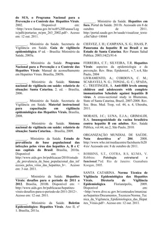 do SUS, o Programa Nacional para a
Prevenção e o Controle das Hepatites Virais.
2002. Disponível em:
<http://www.funasa.gov.br/web%20Funasa/Leg
is/pdfs/portarias_m/pm_263_2002.pdf>. Acesso
em: 12 out. 2011.
_______. Ministério da Saúde. Secretaria de
Vigilância em Saúde. Guia de vigilância
epidemiológica. 6ª ed. – Brasília: Ministério da
Saúde, 2005a.
_______. Ministério da Saúde. Programa
Nacional para a Prevenção e o Controle das
Hepatites Virais: Manual de aconselhamento
em Hepatites Virais. Brasília, 2005b.
_______. Ministério da Saúde. Sistema
nacional de vigilância em saúde: relatório de
situação: Santa Catarina. 2. ed. – Brasília,
2006.
_______. Ministério da Saúde. Secretaria de
Vigilância em Saúde. Material instrucional
para capacitação em vigilância
epidemiológica das Hepatites Virais. Brasília,
2008.
_______. Ministério da Saúde. Sistema
nacional de vigilância em saúde: relatório de
situação: Santa Catarina. – Brasília, 2009.
_______. Ministério da Saúde. Estudo de
prevalência de base populacional das
infecções pelos vírus das hepatites A, B e C
nas capitais do Brasil. Brasília, 2010a.
Disponível em: <
http://www.aids.gov.br/publicacao/2010/estudo
_de_prevalencia_de_base_populacional_das_inf
eccoes_pelos_virus_das_hepatites_b>. Acesso
em: 3 out. 2011.
_______. Ministério da Saúde. Hepatites
Virais: desafios para o período de 2011 a
2012. Brasília, 2010b. Disponível em: <
http://www.aids.gov.br/publicacao/hepatites-
virais-desafios-para-o-periodo-de-2011-2012>.
Acesso em: 12 out. 2011.
_______. Ministério da Saúde. Boletim
Epidemiológico: Hepatites Virais. Ano II, nº
1. Brasília, 2011a.
_______. Ministério da Saúde. Hepatites em
foco. Portal da Saúde. 2011b. Acessado em 8 de
outubro de 2011.
http://portal.saude.gov.br/saude/visualizar_texto
.cfm?idtxt=18044
CHÁVEZ, J. H.; CAMPANA, S. G.; HAAS, P.
Panorama da hepatite B no Brasil e no
Estado de Santa Catarina. Rev Panam Salud
Publica. 2003;14(2):91-6
FERREIRA, C.T.; SILVEIRA, T.R. Hepatites
Virais: aspectos da epidemiologia e da
prevenção. Rev. Bras. Epidemiol., v.7, n.4, São
Paulo, 2004
LIVRAMENTO, A.; CORDOVA, C. M.;
SCARAVELI, N. G.; TONIAL, G. C.; SPADA,
C.; TREITINGER, A. Anti-HBS levels among
children and adolescents with complete
immunization Schedule against hepatitis B
vírus. A cross-sectional study in Blumenau,
State of Santa Catarina, Brazil, 2007-2008. Rev.
Soc. Bras. Med. Trop, vol. 44, n. 4, Uberaba,
2011.
MORAES, J.C.; LUNA, E.J.A.; GRIMALDI,
R.A. Imunogenicidade da vacina brasileira
contra hepatite B em adultos. Rev. Saúde
Pública, vol.44, no.2, São Paulo, 2010.
ORGANIZAÇÃO MUNDIAL DE SAÚDE.
Nota descritiva nº 204. 2008.
http://www.who.int/mediacentre/factsheets/fs20
4/es/ Acessado em: 8 de outubro de 2011.
ROBBINS, S.T., COTRA, R.S, KUMA, V.
Robbins: Patologia estrutural e
funcional.7ªed. Rio de Janeiro: Guanabara
Koogan, 2005.
SANTA CATARINA. Norma Técnica de
Vigilância Epidemiológica das Hepatites
Virais. Diretoria de Vigilância
Epidemiológica. Florianópolis, 2009.
Disponível em:
<http://www.dive.sc.gov.br/conteudos/imunizac
ao/hepatites/Documentos_Tecnicos/Norma_Tec
nica_da_Vigilancia_Epidemiologica_das_Hepat
ites_Virais.pdf>. Acesso em: 12 out. 2011.
 