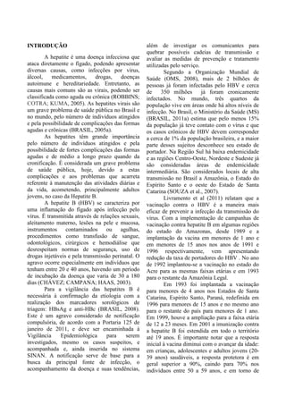 INTRODUÇÃO
A hepatite é uma doença infecciosa que
ataca diretamente o fígado, podendo apresentar
diversas causas, como infecções por vírus,
álcool, medicamentos, drogas, doenças
autoimune e hereditariedade. Entretanto, as
causas mais comuns são as virais, podendo ser
classificada como aguda ou crônica (ROBBINS;
COTRA; KUMA, 2005). As hepatites virais são
um grave problema de saúde pública no Brasil e
no mundo, pelo número de indivíduos atingidos
e pela possibilidade de complicações das formas
agudas e crônicas (BRASIL, 2005a).
As hepatites têm grande importância
pelo número de indivíduos atingidos e pela
possibilidade de fortes complicações das formas
agudas e de médio a longo prazo quando da
cronificação. É considerada um grave problema
de saúde pública, hoje, devido a estas
complicações e aos problemas que acarreta
referente à manutenção das atividades diárias e
da vida, acometendo, principalmente adultos
jovens, no caso da Hepatite B.
A hepatite B (HBV) se caracteriza por
uma inflamação do fígado após infecção pelo
vírus. É transmitida através de relações sexuais,
aleitamento materno, lesões na pele e mucosa,
instrumentos contaminados ou agulhas,
procedimentos como transfusão de sangue,
odontológicos, cirúrgicos e hemodiálise que
desrespeitam normas de segurança, uso de
drogas injetáveis e pela transmissão perinatal. O
agravo ocorre especialmente em indivíduos que
tenham entre 20 e 40 anos, havendo um período
de incubação da doença que varia de 30 a 180
dias (CHÁVEZ; CAMPANA; HAAS, 2003).
Para a vigilância das hepatites B é
necessária à confirmação da etiologia com a
realização dos marcadores sorológicos de
triagem: HBsAg e anti-HBc (BRASIL, 2008).
Este é um agravo considerado de notificação
compulsória, de acordo com a Portaria 125 de
janeiro de 2011, e deve ser encaminhada à
Vigilância Epidemiológica para serem
investigados, mesmo os casos suspeitos, e
acompanhada e, ainda inserida no sistema
SINAN. A notificação serve de base para a
busca da principal fonte de infecção, o
acompanhamento da doença e suas tendências,
além de investigar os comunicantes para
quebrar possíveis cadeias de transmissão e
avaliar as medidas de prevenção e tratamento
utilizadas pelo serviço.
Segundo a Organização Mundial de
Saúde (OMS, 2008), mais de 2 bilhões de
pessoas já foram infectadas pelo HBV e cerca
de 350 milhões já foram cronicamente
infectados. No mundo, três quartos da
população vive em áreas onde há altos níveis de
infecção. No Brasil, o Ministério da Saúde (MS)
(BRASIL, 2011a) estima que pelo menos 15%
da população já teve contato com o vírus e que
os casos crônicos de HBV devem corresponder
a cerca de 1% da população brasileira, e a maior
parte desses sujeitos desconhece seu estado de
portador. Na Região Sul há baixa endemicidade
e as regiões Centro-Oeste, Nordeste e Sudeste já
são consideradas áreas de endemicidade
intermediária. São considerados locais de alta
transmissão no Brasil a Amazônia, o Estado do
Espírito Santo e o oeste do Estado de Santa
Catarina (SOUZA et al., 2007).
Livramento et al (2011) relatam que a
vacinação contra o HBV é a maneira mais
eficaz de prevenir a infecção da transmissão do
vírus. Com a implementação de campanhas de
vacinação contra hepatite B em algumas regiões
do estado do Amazonas, desde 1989 e a
implantação da vacina em menores de 1 ano e
em menores de 15 anos nos anos de 1991 e
1996 respectivamente, vem apresentando
redução da taxa de portadores do HBV . No ano
de 1992 implantou-se a vacinação no estado do
Acre para as mesmas faixas etárias e em 1993
para o restante da Amazônia Legal.
Em 1993 foi implantada a vacinação
para menores de 4 anos nos Estados de Santa
Catarina, Espírito Santo, Paraná, redefinida em
1996 para menores de 15 anos e no mesmo ano
para o restante do país para menores de 1 ano.
Em 1999, houve a ampliação para a faixa etária
de 12 a 23 meses. Em 2001 a imunização contra
a hepatite B foi estendida em todo o território
até 19 anos. É importante notar que a resposta
inicial à vacina diminui com o avançar da idade:
em crianças, adolescentes e adultos jovens (20-
39 anos) saudáveis, a resposta protetora é em
geral superior a 90%, caindo para 70% nos
indivíduos entre 50 a 59 anos, e em torno de
 