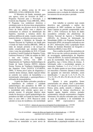 50% para os adultos acima de 60 anos
(MORAES; LUNA; GRIMALDI, 2010).
O Ministério da Saúde, atentando para
este agravo, criou em fevereiro de 2002 o
Programa Nacional para a Prevenção e o
Controle das Hepatites Virais (BRASIL, 2002).
O Programa visa estabelecer diretrizes e
estratégias junto às diversas áreas programáticas
do setor Saúde, nos diversos níveis do Sistema
Único de Saúde (SUS), com o objetivo de
sistematizar os esforços na identiﬁcação das
hepatites, inserindo a temática dentro das
políticas públicas de saúde, visando controlar de
maneira efetiva as infecções em nosso meio.
Segundo o Relatório de Situação do
Sistema Nacional de Vigilância em Saúde para
o Estado de Santa Catarina (BRASIL, 2006) as
redes de atenção primária e de serviços de
média complexidade que atendam hepatites
virais é uma das prioridades do SUS. O Estado
já instituiu Comitê Estadual de Hepatites Virais,
conforme Portaria nº 2.080, de outubro de 2003,
e tem oito Centros de Testagem e
Aconselhamento (CTA). Em 2009 o
Departamento de Vigilância Epidemiológica do
Estado de Santa Catarina (DIVE) elaborou
Norma Técnica de Vigilância Epidemiológica
das Hepatites Virais (SANTA CATARINA,
2009). A Norma prevê ações de diagnóstico e
controle destas doenças, dando especial ênfase
ao controle nos centros de hemodiálise e a
normatização relacionada a quimioprofilaxia e
utilização da imunoglobulina.
A partir dos dados colocados, percebe-se
a importância de conhecer a realidade
epidemiológica dos portadores de HBV no
Estado de Santa Catarina, a cobertura vacinal e
a mortalidade pelo referido agravo para o
período recente. O principal objetivo deste
estudo foi descrever o perfil epidemiológico dos
portadores de HBV no Estado de Santa Catarina
entre os anos 2001 e 2010. Buscou-se ainda
calcular as taxas de incidência e de mortalidade
no Estado e nas Macrorregiões de saúde,
juntamente com a evolução da cobertura vacinal
em menores de um ano para o período.
METODOLOGIA
Este trabalho se constitui num estudo
descritivo que contempla a análise dos
portadores de HBV residentes no Estado de
Santa Catarina no período compreendido entre
2001 e 2010. Utilizou-se de bases de dados
secundários coletados das plataformas do
Sistema Nacional de Agravos e Notificação
(SINAN), do Sistema de Informação de
Mortalidade (SIM) e do Programa Nacional de
Imunização (PNI), em pesquisa realizada no ano
de 2011. Informações sobre a população foram
obtidas do Instituto Brasileiro de Geografia e
Estatística (IBGE), Censo 2010.
Para a análise do perfil dos portadores de
HBV fez-se uso das variáveis presentes na ficha
de investigação epidemiológica de Hepatites
Virais do SINAN. As variáveis utilizadas foram:
grau de escolaridade, faixa etária, sexo, zona
geográfica, raça e forma clínica da doença. A
informação sobre a escolaridade agrupou os
intervalos: Nenhum, 1 a 3, 4 a 7, 8 a 11, 12 e
mais. Os dados quanto ao sexo foram separados
em masculino e feminino. Quanto à faixa etária
foi agrupada em intervalos definidos, assim
identificados: < 1 ano, de 1 a 4, 5 a 9, 10 a 14,
15 a 19, 20 a 39, 40 a 59, 60 a 64, 65 a 69, 70 a
79 e ≥80.
Quanto à zona geográfica foram
caracterizados em urbana, rural e periurbana.
Em relação à cor da pele caracterizou-se como
branca, preta, parda, amarela e indígena. A
forma clínica da doença classificou-se em
hepatite aguda, hepatite crônica, portador
assintomático, infecção assintomática e hepatite
fulminante. Os cálculos utilizados para verificar
as taxas de incidência e de mortalidade do
agravo HBV expressaram-se através:
Taxa de incidência: número de casos novos de hepatite B em determinado ano x100.000
número de pessoas sob risco de desenvolver hepatite B durante o mesmo ano
Taxa de mortalidade: número de óbitos por hepatite B, em determinado ano x 1.000.000
população total residente, para o mesmo ano
Nesse estudo, para a taxa de incidência
utilizou-se no numerador os casos novos de
hepatite B durante determinado ano e no
denominador, a população residente sob risco de
 