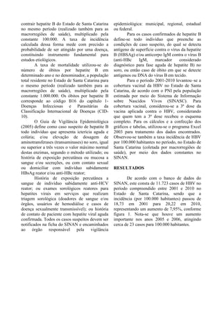 contrair hepatite B do Estado de Santa Catarina
no mesmo período (realizado também para as
macrorregiões de saúde), multiplicado pela
constante 100.000. A taxa de incidência
calculada dessa forma mede com precisão a
probabilidade de ser atingido por uma doença,
constituindo instrumento fundamental para
estudos etiológicos.
A taxa de mortalidade utilizou-se do
número de óbitos por hepatite B em
determinado ano e no denominador, a população
total residente no Estado de Santa Catarina para
o mesmo período (realizado também para as
macrorregiões de saúde), multiplicado pela
constante 1.000.000. Os óbitos por hepatite B
corresponde ao código B16 do capítulo 1-
Doenças Infecciosas e Parasitárias da
Classificação Internacional de Doenças (CID-
10).
O Guia de Vigilância Epidemiológica
(2005) define como caso suspeito de hepatite B
todo indivíduo que apresenta icterícia aguda e
colúria; e/ou elevação de dosagem de
aminotransferases (transaminases) no soro, igual
ou superior a três vezes o valor máximo normal
destas enzimas, segundo o método utilizado; ou
história de exposição percutânea ou mucosa a
sangue e/ou secreções, ou com contato sexual
ou domiciliar com indivíduo sabidamente
HBsAg reator e/ou anti-HBc reator;
História de exposição percutânea a
sangue de indivíduo sabidamente anti-HCV
reator; ou exames sorológicos reatores para
hepatites virais em serviços que realizam
triagem sorológica (doadores de sangue e/ou
órgãos, usuários de hemodiálise e casos de
doença sexualmente transmissível); ou história
de contato de paciente com hepatite viral aguda
confirmada. Todos os casos suspeitos devem ser
notificados na ficha do SINAN e encaminhados
ao órgão responsável pela vigilância
epidemiológica: municipal, regional, estadual
ou federal.
Para os casos confirmados de hepatite B
define-se todo indivíduo que preenche as
condições de caso suspeito, do qual se detecta
antígeno de superfície contra o vírus da hepatite
B (HBSAg) e/ou anticorpo IgM contra o vírus B
(anti-HBc IgM, marcador considerado
diagnóstico para fase aguda de hepatite B) no
soro, ou então caso de óbito em que se detecte
antígenos ou DNA do vírus B em tecido.
Para o período 2001-2010 levantou–se a
cobertura vacinal da HBV no Estado de Santa
Catarina, de acordo com o PNI pela população
estimada por meio do Sistema de Informação
sobre Nascidos Vivos (SINASC). Para
cobertura vacinal, considerou-se a 3ª dose da
vacina aplicada contra o HBV, considerando
que quem tem a 3ª dose recebeu o esquema
completo. Para os cálculos e a confecção dos
gráficos e tabelas, utilizou-se o programa Excel
2003 para tratamento dos dados encontrados.
Observou-se também a taxa incidência de HBV
por 100.000 habitantes no período, no Estado de
Santa Catarina (coletada por macrorregiões de
saúde), por meio dos dados constantes no
SINAN.
RESULTADOS
De acordo com o banco de dados do
SINAN, este consta de 11.723 casos de HBV no
período compreendido entre 2001 e 2010 no
Estado de Santa Catarina, sendo que a
incidência (por 100.000 habitantes) passou de
18,73 em 2001 para 20,22 em 2010,
representando um aumento de 7,95%, conforme
figura 1. Nota-se que houve um aumento
importante nos anos 2005 e 2006, atingindo
cerca de 23 casos para 100.000 habitantes.
 
