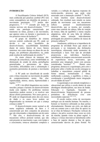 INTRODUÇÃO
A Encefalopatia Crônica Infantil (ECI),
mais conhecida por paralisia cerebral (PC) tem
como conseqüência um distúrbio de postura e
movimento persistente, (1,2,3)
porém não-
progressivo, (2, 3, 4,5)
causado por lesão no
sistema nervoso em desenvolvimento; (1,3,4,6,7)
sendo esta patologia caracterizada por
transtorno no tônus, postura e do movimento,
que aparece antes ou durante o nascimento ou
nos primeiros meses da lactância (5)
.
O grupo de distúrbios do sistema
nervoso central, conhecido por PC, pode ser
devido a um erro hereditário do
desenvolvimento, suscetibilidade hereditária
diante de outros fatores de risco; fatores
maternos, tais como doença ou abuso do uso de
drogas, aos problemas placentários; ou, então
pode resultar de malformação do cérebro (7)
.
Os sinais clínicos de interesse são:
alteração da consciência, como irritabilidade ou
diminuição do estado de alerta, perturbações
generalizadas e persistentes do tônus,
convulsões, dificuldades com a alimentação e
assimetria persistentes de postura e movimento
(7)
.
A PC pode ser classificada de acordo
com o tônus muscular ou movimento do padrão
de comprometimento motor. São elas:
espasticidade, atetose, ataxia, hipotonicidade e
rigidez. (1,3,7,8)
A PC é de difícil diagnóstico nos recém-
nascidos, porque o lactente em desenvolvimento
muda com rapidez. Os problemas motores
transitórios podem ocorrer e se resolver sem
deixar efeitos permanentes. Nos casos graves, a
PC pode ser diagnosticada antes dos seis meses
de idade e os casos leves podem ser
diagnosticados no momento em que a criança
começa a andar (3)
.
O desenvolvimento motor normal se dá
numa seqüência ordenada de fatos e é
caracterizado por dois conjuntos de processos
que são relacionados e dependentes um do outro
(9)
. São eles, o desenvolvimento de um
mecanismo reflexo postural normal, que não
está presente ao nascimento e que, com tempo e
o crescimento, torna-se altamente complexo e
variado; e a inibição de algumas respostas do
recém-nascido, processo que pode estar
associado com a maturação cerebral (9)
. Na PC,
a lesão interfere neste desenvolvimento
ordenado. Isto resultará num retardo ou numa
parada do movimento com um mecanismo
reflexo postural insuficientemente
desenvolvido, que se mostra, por exemplo,
como mau controle da cabeça, falta de rotação
do tronco, falta de equilíbrio e outras reações
adaptativas, além de uma falta de inibição,
refletida numa retenção indevidamente
prolongada dos primitivos padrões de massa da
primeira infância (9)
.
Atualmente, enfatiza-se a importância de
programas de atividade física que atuem na
prevenção e no tratamento das disfunções
neurológicas, oferecendo ainda momentos de
descontração e lazer. Este tipo de atividade
proporciona aos indivíduos benefícios
semelhantes às terapias convencionais acrescido
de experiências novas, motivantes, que
permitem uma integração maior com pessoas
consideradas “normais” (4)
. Dentre estes
programas, destaca-se a equoterapia, pois com o
praticante sobre o lombo do cavalo consegue-se
trabalhar a musculatura corporal global de
forma natural, normalizando o tônus,
melhorando a postura, o equilíbrio, o ritmo, a
coordenação e possibilitando maior integração
em atividades de lazer(4)
.
A equoterapia é um método terapêutico e
educacional que utiliza o cavalo dentro de uma
abordagem interdisciplinar, nas áreas de Saúde,
Educação e Equitação, buscando o
desenvolvimento biopsicossocial de pessoas
portadoras de deficiências e/ou com
necessidades especiais (10, 11,12)
.
O cavalo realiza ciclos de movimento
análogos aos da marcha humana. Na marcha, o
homem se locomove utilizando as duas pernas
alternadamente. Durante um ciclo, um dado pé
está em contato com o solo (fase de apoio) ou
no ar (fase de balanço). Oscilações verticais da
cabeça e da pelve ocorrem duas vezes no ciclo
da marcha, quando vistas no plano sagital. A
cabeça e o tronco desviam-se lateralmente sobre
a base de suporte durante a fase de apoio,
caracterizando desvios de plano frontal. No
 