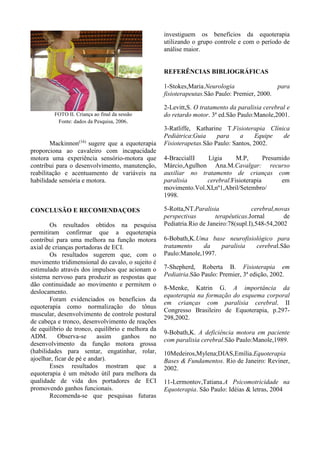 plano transversal, ocorrem rotações nos ombros
e pelve. Através dessas trajetórias de
movimento, obtém-se um registro
tridimensional da marcha humana (13)
.
A marcha do cavalo possui três
andaduras naturais: o passo, o trote e o galope
(10,11,13)
. O trote e o galope são andaduras
saltadas, com movimentos mais rápidos e
bruscos que se exigem do cavaleiro mais força e
coordenação. O passo se caracteriza por uma
andadura ritmada, cadenciada e em quatro
tempos, ou seja, ouvem-se quatro batidas
distintas, nítidas e compassadas. Durante o
passo, o cavalo produz e transmite ao cavaleiro
uma série de movimentos seqüenciais e
simultâneos(13)
que resultam deslocamento
tridimensional do centro de gravidade. No plano
transversal, durante o movimento de flexão da
coluna do cavalo, o cavaleiro é impulsionado
para cima e, quando ocorre a extensão, retorna à
posição inicial. No plano frontal, o movimento é
produzido pelas ondulações horizontais da
coluna do cavalo, que estendem da nuca à
cauda. No plano sagital, é produzido um
movimento para frente e para trás, composto por
perdas e retomadas de equilíbrio (13)
.
Logo podemos ver que os movimentos
humanos e os movimentos produzidos pelos
cavalos ao passo são idênticos. É exatamente
esse movimento que gera os impulsos que
acionam o sistema nervoso para produzir as
respostas que vão dar continuidade ao
movimento e permitir o deslocamento. Ele se
transmite para o cavaleiro, no caso o praticante
de equoterapia, através da ligação existente
entre o assento do cavaleiro e o dorso do
animal, centro de execução dos movimentos do
cavalo. (11)
O ajuste tônico ritmado determinará uma
mobilização ósteo-articular que interessa as
articulações coxo femurais, todas as articulações
vertebrais e as da cintura escapular,
determinando um grande número de
informações proprioceptivas, permitindo a
criação de esquemas motores novos. (8, 11, 14)
Os benefícios da equoterapia são:
mobilização pélvica, coluna lombar e
articulação do quadril; normalização do tônus
muscular; desenvolvimento de controle postural
de cabeça e tronco e desenvolvimento de
reações de equilíbrio de tronco (15)
.
Outros autores identificam como
benefícios da equoterapia: coordenação,
equilíbrio, reações de equilíbrio, controle
postural, força, amplitude de movimento
(ADM), relaxamento muscular, consciência
corporal e percepção visual.
Baseando-se nos inúmeros benefícios
proporcionados pela equoterapia e nas
deficiências e características clínicas da ECI que
reforçam o atraso no desenvolvimento
neuropsicomotor, foi elaborada a pesquisa
cientifica que permitisse a avaliação desta
intervenção terapêutica no desenvolvimento das
habilidades funcionais e motoras em crianças
com ECI.
METODOLOGIA
Participaram desta pesquisa
inicialmente, 8 crianças do Centro de
Equoterapia Associação de Pais e Amigos dos
Excepcionais (APAE) Rural Ipatinga-MG,
sendo 3 do gênero masculino e 5 do gênero
feminino. Foram incluídos aqueles com
diagnóstico de ECI e com idade de 2 a 12 anos,
porém foram excluídas 3 participantes por não
estarem presentes a todos procedimentos
realizados, procedendo assim a pesquisa com 5
crianças.(Tabela I).
Os pais assinaram termo de
consentimento no qual foram informados e
orientados sobre os procedimentos, benefícios e
possíveis riscos da pesquisa científica.
Tabela I. Classificação da Amostra.
* F=Feminino; M=Masculino; IDGC=Idade Gestacional
Sujeito Gênero *IDGC *D.F G.C
1 *F - Quadriplégica Grave
2 F 36 Meses Quadriplégica Grave
3 F - Quadriplégica Moderado
4 F 48 Meses Diplégica Moderado
5 *M - Quadriplégica Grave
6 F 60 Meses Quadriplégica Moderado
7 M 108 Meses Quadriplégica Moderado
8 M 144 Meses Quadriplégica Moderado
 