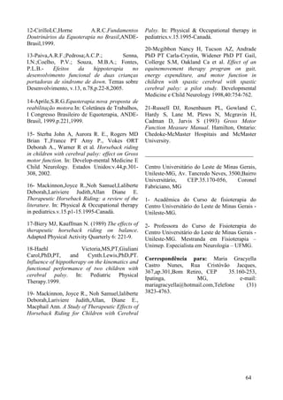 12-CirilloLC,Horne A.R.C.Fundamentos
Doutrinários da Equoterapia no Brasil,ANDE-
Brasil,1999.
13-Paiva,A.R.F.;Pedrosa;A.C.P.; Senna,
I.N.;Coelho, P.V.; Souza, M.B.A.; Fontes,
P.L.B.- Efeitos da hippoterapia no
desenvolvimento funcional de duas crianças
portadoras de síndrome de down. Temas sobre
Desenvolvimento, v.13, n.78,p.22-8,2005.
14-Aprile,S.R.G.Equoterapia:nova proposta de
reabilitação motora.In: Coletânea de Trabalhos,
I Congresso Brasileiro de Equoterapia, ANDE-
Brasil, 1999.p.221,1999.
15- Sterba John A, Aurora R. E., Rogers MD
Brian T.,France PT Amy P., Vokes ORT
Deborah A., Warner R et al. Horseback riding
in children with cerebral palsy: effect on Gross
motor function. In: Develop-mental Medicine E
Child Neurology. Estados Unidos:v.44,p.301-
308, 2002.
16- Mackinnon,Joyce R.,Noh Samuel,Laliberte
Deborah,Lariviere Judith,Allan Diane E.
Therapeutic Horseback Riding: a review of the
literature. In: Physical & Occupational therapy
in pediatrics.v.15.p1-15.1995-Canadá.
17-Biery MJ, Kauffman N. (1989) The effects of
therapeutic horseback riding on balance.
Adapted Physical Activity Quarterly 6: 221-9.
18-Haehl Victoria,MS,PT,Giuliani
Carol,PhD,PT, and Cynth.Lewis,PhD,PT.
Influence of hippotherapy on the kinematics and
functional performance of two children with
cerebral palsy. In: Pediatric Physical
Therapy.1999.
19- Mackinnon, Joyce R., Noh Samuel,laliberte
Deborah,Lariviere Judith,Allan, Diane E.,
Macphail Ann. A Study of Therapeutic Effects of
Horseback Riding for Children with Cerebral
Palsy. In: Physical & Occupational therapy in
pediatrics.v.15.1995-Canadá.
20-Mcgibbon Nancy H, Tucson AZ, Andrade
PhD PT Carla-Crystin, Widener PhD PT Gail,
Collerge S.M, Oakland Ca et al. Effect of an
equinemovement therapy program on gait,
energy expenditure, and motor function in
children with spastic cerebral with spastic
cerebral palsy: a pilot study. Developmental
Medicine e Child Neurology 1998,40:754-762.
21-Russell DJ, Rosenbaum PL, Gowland C,
Hardy S, Lane M, Plews N, Mcgravin H,
Cadman D, Jarvis S (1993) Gross Motor
Function Measure Manual. Hamilton, Ontario:
Chedoke-McMaster Hospitais and McMaster
University.
______________________________________
Centro Universitário do Leste de Minas Gerais,
Unileste-MG, Av. Tancredo Neves, 3500,Bairro
Universitário, CEP.35.170-056, Coronel
Fabriciano, MG
1- Acadêmica do Curso de fisioterapia do
Centro Universitário do Leste de Minas Gerais -
Unileste-MG.
2- Professora do Curso de Fisioterapia do
Centro Universitário do Leste de Minas Gerais -
Unileste-MG. Mestranda em Fisioterapia –
Unimep. Especialista em Neurologia – UFMG.
Correspondência para: Maria Gracyella
Castro Nunes, Rua Cristóvão Jacques,
367,ap.301,Bom Retiro, CEP 35.160-253,
Ipatinga, MG, e-mail:
mariagracyella@hotmail.com,Telefone (31)
3823-4763.
64
 