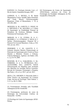 KAPANJI, I.A. Fisiologia Articular. 6.ed., v.3.
Rio de Janeiro: Guanabara Koogan, 2007.
LEHMAN, G. J.; MCGILL, S. M. Spinal
Manipulation Causes Variable Spine Kinematic
and Trunk Muscle Electromyography
Responses. Clinic of Biomechanic, v. 19, p.
293-299, 2001.
MENEZES, K. M.; COPETTI, F.; WIEST, M.
J.; TREVISAN, C. M.; SILVEIRA, A. F. Efeito
da Equoterapia na Estabilidade Postural de
Portadores de Esclerose Múltipla: Estudo
Preliminar de Fisioterapia, 2013.
MORAES, K. J. R.; CUNHA, D. A. C.;
BEZERRA, L. A.; CUNHA,R. A ; SILVA, H. J.
Surface Electromyographyc: Proposal Of a
Protocol For Cervical Musclerev. Cefac, p. 918-
924, set./out. 2012.
PIEROBON, J. C. M.; GALETTI, F. C.
Estímulo Sensório Motores Proporcionado ao
Praticante de Equoterapia pelo Cavalo ao Passo
Durante a Montaria. Ensaios e Ciências.
Ciências Biológicas, Agrárias e da Saúde v.XII,
n. 2, p. 63-79, 2008.
RESENDE, M. P. A.; NAKAMURA. U. M.;
FERREIRA. G. A. E.; PETRICELLI, D.C.;
ALEXANDRE, M.S.; ZANETTI, D.R.M.
Eletromiografia de Superfície para Avaliação
dos Músculos do Assoalho Pélvico Feminino:
Revisão de Literatura, Fisioterapia e Pesquisa,
São Paulo, v.18, n.3, p. 292-7, jul./set. 2011.
SILVA, C.H.; GRUBITS, S. Discussão Sobre o
Efeito Positivo da Equoterapia em Crianças
Cegas. Revista de Psicologia. Vetor Editora. v.
5, n. 2, p. 06-13, 2004.
______________________________________
[1] Fisioterapeutas formados pela Faculdade
Anhanguera do Rio Grande/RS
[2] Fisioterapeuta, professora do curso de
fisioterapia da Universidade Católica de
Pelotas/RS – UCPEL
[3] Psicóloga do Centro de Equoterapia APAE-
Pelotas
[4] Fisioterapeuta do Centro de Equoterapia
APAE-Pelotas, professor do Curso de
Fisioterapia da Faculdade Anhanguera do Rio
Grande/RS e Pelotas/RS
70
 