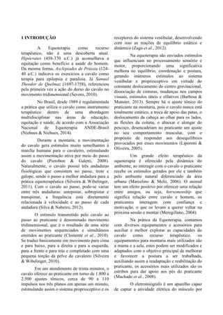 1 INTRODUÇÃO
A Equoterapia como recurso
terapêutico, não é uma descoberta atual.
Hipócrates (458-370 a.C.) já aconselhava a
equitação como benefício a saúde do homem.
Da mesma forma, Asclepíades de Prússia (124-
40 a.C.) indicava os exercícios a cavalo como
terapia para epilepsia e paralisia. Já Samuel
Theodor de Quelmaz (1697-1758), referenciou
pela primeira vez a ação do dorso do cavalo no
movimento tridimensional (Severo, 2010).
No Brasil, desde 1989 é regulamentada
a prática que utiliza o cavalo como instrumento
terapêutico dentro de uma abordagem
multidisciplinar nas áreas de educação,
equitação e saúde, de acordo com a Associação
Nacional de Equoterapia ANDE-Brasil
(Niehues & Niehues, 2014).
Durante a montaria, a movimentação
do cavalo gera estímulos muito semelhantes à
marcha humana para o cavaleiro, estimulando
assim a movimentação ativa por meio do passo
do cavalo (Pierobon & Galetti, 2008).
Naturalmente, o cavalo possui três andaduras
fisiológicas que consistem no passo, trote e
galope, sendo o passo a melhor andadura para a
prática equoterapêutica (Silveira & Wibelinger,
2011). Com o cavalo ao passo, pode-se variar
entre três andaduras: antepistar, sobrepistar e
transpistar, a frequência está diretamente
relacionada à velocidade e ao passo de cada
andadura (Silva & Nabeiro, 2012).
O estímulo transmitido pelo cavalo ao
passo ao praticante é denominado movimento
tridimensional, que é o resultado de uma série
de movimentos sequenciados e simultâneos
emitidos ao praticante (Clemente et al., 2010).
Se traduz basicamente em movimento para cima
e para baixo, para a direita e para a esquerda,
para a frente e para trás e completado com uma
pequena torção da pelve do cavaleiro (Silveira
& Wibelinger, 2010).
Em um atendimento de trinta minutos, o
cavalo oferece ao praticante em torno de 1.800 a
2.500 ajustes tônicos, cerca de 90 a 110
impulsos nos três planos em apenas um minuto,
estimulando assim o sistema proprioceptivo e os
receptores do sistema vestibular, desenvolvendo
com isso as reações de equilíbrio estático e
dinâmico (Zago et al., 2012).
Na equoterapia são enviados estímulos
que influenciam no processamento sensório e
motor, proporcionando uma significativa
melhora no equilíbrio, coordenação e postura,
gerando inúmeros estímulos ao sistema
vestibular e proprioceptivo em virtude do
constante deslocamento do centro gravitacional,
dissociação de cinturas, mudanças nos campos
visuais, estímulos táteis e olfativos (Barbosa &
Munster, 2013). Sempre há o ajuste tônico do
praticante na montaria, pois o cavalo nunca está
totalmente estático, a troca de apoio das patas, o
deslocamento da cabeça ao olhar para os lados,
as flexões da coluna, o abaixar e alongar do
pescoço, desencadeiam no praticante um ajuste
no seu comportamento muscular, com o
propósito de responder aos desequilíbrios
provocados por esses movimentos (Liporoni &
Oliveira, 2005).
Um grande efeito terapêutico da
equoterapia é oferecido pela dinâmica do
ambiente, ao interagir com o cavalo o praticante
recebe os estímulos gerados por ele e também
pelo ambiente natural diferenciado da área
urbana (Marcelino & Melo, 2006). O animal
tem um efeito positivo por oferecer uma relação
entre amigos, ou seja, horsemenship que
significa relação entre cavalo e homem, os
praticantes interagem com confiança e
motivação, o que os levam a querer voltar na
próxima sessão e montar (Meregillano, 2004).
Na prática da Equoterapia, contamos
com diversos equipamentos e acessórios para
auxiliar e melhor explorar as capacidades do
cavalo como recurso terapêutico, os
equipamentos para montaria mais utilizados são
a manta e a sela, estes podem ser modificados e
adaptados com o objetivo principal de melhorar
e favorecer a postura a ser trabalhada,
auxiliando assim a readaptação e reabilitação do
praticante, os acessórios mais utilizados são os
estribos para dar apoio aos pés do praticante
(Machado et al., 2008).
O eletromiógrafo é um aparelho capaz
de captar a atividade elétrica do músculo por
 