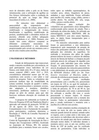 meio de eletrodos sobre a pele ou de forma
intramuscular, com a utilização de agulhas ou
fios fornece informações sobre a condução do
potencial de ação ao longo das fibras
musculares (Corrêa et al., 2008).
Os músculos reto abdominal e
paravertebral são responsáveis pela
estabilização e função da coluna, promovem a
estabilização e reorganização do tronco,
beneficiando o equilíbrio, estabilização da
postura, restabelecendo a desordem motora do
paciente, obtendo uma melhor adequação
postural (Sakakura et al., 2006). Portanto, este
estudo tem como objetivo comparar as
diferentes contrações musculares da
musculatura paravertebral e reto abdominal
proporcionadas pelo cavalo em montaria com o
uso de sela e manta como encilhas.
2 MATERIAIS E MÉTODOS
Estudo de delineamento tipo transversal,
sendo a amostra escolhida por conveniência, no
qual participaram cinco indivíduos de cor
branca, com idade entre 20 e 25 anos, índice de
massa corporal (IMC) entre 18,5 e 24,9,
circunferência abdominal menor que 94 cm,
experiência com cavalos e sem saber o real
motivo da pesquisa. Todos os voluntários não
portavam nenhum tipo de instabilidade da
coluna vertebral, luxação de quadril e ombro,
alterações neuromusculares e posturais severas,
não adaptação à montaria, distúrbios
emocionais, problemas auditivos, visuais e
alergia ao pelo do animal, para que não
houvesse nenhuma alteração do resultado do
estudo.
A pesquisa foi submetida ao Comitê de
Ética em Pesquisa (CEP) da Plataforma Brasil e
aprovado sob número de protocolo 765.803 de
24 de agosto de 2014. Um termo de
Consentimento Livre e Esclarecido foi assinado
pelos participantes, conforme determina a
Resolução n° 196/96 do Conselho Nacional de
Saúde (CNS).
O presente estudo foi realizado no
Centro de Equoterapia da Associação de Pais e
Amigos dos Excepcionais (APAE), localizada
no município de Pelotas, RS. Os animais
escolhidos para a montaria foram seis cavalos,
todos aptos ao trabalho equoterapêutico, de
variados peso, altura, frequência de passo,
andadura e raça indefinida. Foram utilizados
para encilha (A): manta, xerga, cilhão, carona e
estribo aberto. Na encilha (B): sela, xerga,
cilhão, carona e estribo aberto.
Utilizou-se para avaliação dos
voluntários um questionário sócio demográfico
confeccionado pelos autores do estudo. Para a
realização da coleta dos dados, foi utilizado um
eletromiógrafo modelo MIOTOOL 400 da
marca MIOTEC® com dois canais bipolares,
após, os dados foram transportados para o
programa SAD32.
Os músculos selecionados para análise
foram os paravertebrais e reto abdominais,
responsáveis pela manutenção da posição do
tronco dos praticantes durante a montaria. Para
aplicação dos eletrodos de superfície, foi
realizada a tricotomia dos pêlos da região
póstero-inferior do tronco e anterior do abdome
através de lâmina de barbear e a limpeza da pele
realizada através do esfregaço de algodão com
álcool em cada indivíduo para uma melhor
fixação. O posicionamento dos mesmos foi
através da palpação dos músculos paravertebrais
e reto abdominais, de acordo com os protocolos
da SENIAM (Surface EMG for the Nom-
Invasive Assessment of Muscles), sendo o
eletrodo de referência posicionado na clavícula.
Os cavalos foram encilhados
primeiramente com a encilha (A), percorreram
um trajeto de 120 m, no qual foi analisado o
sinal eletromiográfico quando o animal chegou
à linha do percurso, de 70 m até 80 m, que
foram demarcados com cones e posteriormente
foi utilizada a encilha (B) com o cavalo
percorrendo o mesmo trajeto. O mesmo
procedimento foi realizado com o restante dos
cavalos. Todos os participantes selecionados
para o estudo realizaram a montaria com a
encilha (A) e (B) nos seis cavalos.
Cada voluntário recebeu orientações de
montar no meio da sela ou manta sobre o
músculo grande dorsal do animal, sentado sobre
os ísquios, com o corpo ereto e não tenso, por
este motivo os indivíduos não deveriam saber o
real motivo do estudo para não haver nenhuma
alteração nestes dados. O indivíduo durante a
montaria esteve com os pés nos estribos com
flexão de 120º de joelho, que foi verificado
através de goniometria. Cada indivíduo se
 
