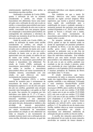 estatisticamente significativos para ambas as
musculaturas nas duas encilhas.
Analisando a resultante de Corrêa (2008),
quanto à utilização da sela na montaria
considerando o estribo, em relação à
musculatura reto abdominal, houve uma maior
ativação com a utilização da sela sem os pés no
estribo e a musculatura paravertebral uma maior
ativação com a utilização da sela com os pés no
estribo, concordado com esta pesquisa apenas
em comparação a musculatura paravertebral, em
contrapartida não analisamos a relevância da
utilização nas montarias do pé fora do estribo, e
sim com os pés no estribo.
Ainda de acordo com Corrêa (2008), na
análise da utilização da manta como encilha
considerando os estribos, em relação à
musculatura reto abdominal houve uma maior
ativação com a utilização da manta sem os pés
no estribo e a paravertebral ativou mais com a
utilização da manta com os pés no estribo,
aquiescendo com este estudo, na análise do uso
da manta com estribo, houve um maior
recrutamento da musculatura paravertebral em
relação à musculatura reto abdominal. No
estudo de Corrêa (2008), analisando as
musculaturas paravertebral e reto abdominal,
em ambas as encilhas a musculatura
paravertebral obteve um maior recrutamento de
unidades motoras, concordando com este
estudo, no qual obteve-se um maior
recrutamento da mesma musculatura.
Segundo Espíndula (2012), o melhor
material de montaria para o recrutamento da
musculatura do tronco em pacientes com
hemiparesia espástica é o uso da sela com apoio
dos pés nos estribos, garantindo uma ativação
muscular mais homogênea e um ganho ao final
da sessão. Sua amostra foi composta por três
indivíduos com idades de 13, 17 e 23 anos e
com diagnóstico clínico de paralisia cerebral. Os
músculos multífidos e reto abdominal
apresentaram grande variabilidade na condição
sem apoio dos pés, destacando-se também a alta
atividade do músculo paravertebral,
concordando com este estudo, no qual obteve-se
um maior recrutamento da musculatura
paravertebral em relação ao reto abdominal em
todas as situações e um recrutamento de
unidades motoras maior com a utilização da sela
como encilha, diferindo na amostra, na qual não
utilizamos indivíduos com alguma patologia e
sim saudáveis.
Nas condições em que a manta foi
utilizada, obteve-se uma maior ativação
muscular na região cervical (trapézio fibras
superiores), que mostra a possível sobrecarga
nessa região não contribuindo para a
estabilização do tronco e podendo aumentar a
assimetria postural dos pacientes com paralisia
cerebral (Espíndula et al., 2012). Neste trabalho
quando se buscou a ativação com a manta,
obteve-se um maior recrutamento da
musculatura paravertebral do indivíduo para se
manter sobre o cavalo.
Na pesquisa realizada por Espíndula
(2014), quanto ao tipo de material usado na
sessão de equoterapia em pacientes portadores
de síndrome de Down, o uso da manta como
encilha gerou maior atividade muscular,
associado ao praticante com os pés fora do
estribo, promovendo uma melhor otimização do
tônus dos indivíduos analisados. Este trabalho
difere-se por uma maior ativação muscular
paravertebral e reto abdominal com a utilização
da sela com os pés no estribo, podendo esse
resultado se dar em relação à amostra, sendo
esta constituída de cinco indivíduos adultos e
saudáveis e a de Espíndula (2014) constituída de
5 meninos portadores de Síndrome de Down
com idades entre 7 e 16 anos.
O estudo demonstrou que houve
recrutamento de todos os músculos analisados,
sendo eles trapézio/fibras superiores, eretor da
espinha, multífido e reto abdominal. Utilizando
o teste estatístico Kruskal-Wallis p≤0,05
obtiveram o valor, representado em root
meansquare (RMS), para a análise da utilização
de manta com os pés nos estribos 17,48 RMS
(μV), manta sem os pés no estribo 23,59 RMS
(μV), sela com os pés nos estribos 17,23 RMS
(μV) e sela sem os pés nos estribos 13,93 RMS
(μV) (Espíndula et al.,2014). Diferentemente
desta pesquisa, na qual os resultados foram
analisados em milivolt (mV), como mostra o
gráficos 1 e 2. Na análise do uso da manta como
encilha, também obteve-se maior recrutamento
muscular paravertebral em relação à
musculatura reto abdominal, indiferente da
utilização dos pés no estribo ou fora do estribo.
A escolha dos músculos paravertebral e
reto abdominal foi em razão de serem músculos
envolvidos no controle do tronco durante a
 