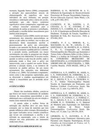 montaria. Segundo Santos (2006), comparando
a ativação dos paravertebrais através de
eletromiografia de superfície em nove
indivíduos do sexo feminino, em posição
ortostática e sedestação sobre o dorso do cavalo,
analisaram que não houve estatística
significativa nestas comparações, sugerindo que
o esforço muscular necessário para a
manutenção de ambas as posturas é semelhante,
justificando a escolha destas musculaturas para
análise nesta pesquisa.
Conforme Corrêa (2008), ocorre um maior
acionamento dos músculos paravertebrais ao
apoiar os pés sobre os estribos, isso se deve em
decorrência desta musculatura auxiliar o
posicionamento da pelve em retroversão,
levando a um aumento da flexão de quadril na
tentativa de restaurar o padrão pélvico e retorná-
lo a posição neutra, justificando seu maior
recrutamento em todas as pesquisas em relação
à musculatura reto abdominal. O inverso ocorre
quando se utiliza os pés fora do estribo, onde o
praticante tende a ficar com a pelve em
anteroversão, com o quadril em menor flexão,
próximo à posição neutra, e na tentativa de
retorná-la ao padrão pélvico, há um maior
acionamento dos músculos reto abdominal
(Corrêa et al., 2008). Tal resultado é importante,
assim como o das pesquisas supracitadas, para
se direcionar a conduta equoterapêutica em
relação a musculatura que se pretende ativar
mais.
4 CONCLUSÕES
Diante dos resultados obtidos, conclui-se
que houve um maior recrutamento de unidades
motoras da musculatura paravertebral e reto
abdominal com a utilização da sela em relação a
manta como material de encilha.
O estudo sobre a melhor forma de
utilização das encilhas deve ser uma busca
constante, por se tratar de materiais que tem
grande influência sobre a terapia. Recomenda-se
que sejam realizados novos estudos científicos
que levem em consideração a encilha a ser
utilizada na equoterapia, com o intuito de
oferecer aos seus praticantes um tratamento
ainda mais eficaz.
REFERÊNCIAS BIBLIOGRÁFICAS
BARBOSA, G. O., MUNSTER M. A. V.,
Influência da Equoterapia no Desenvolvimento
Psicomotor de Pessoas Necessidades Especiais,
Revista Educação Especial, Santa Maria, v.26,
n.46, p.451-464, 2013.
CLEMENTE, P. M., SANTOS, L. P.,
CHAVES, A. C. X., FÁVERO, F. M.,
FONTES, S. V., CAMPOS, M. F., OLIVEIRA,
A. S. B. A Equoterapia na Distrofia Muscular de
Duchenne: Avaliação da Função, Equilíbrio e
Qualidade de Vida, Rev Neurocienc, 18(4): p.
479-484, 2010.
CORRÊA, P. F. L., MORAIS, K., L.,
MACHADO, G., M., W., LOUZA, C., M.,
GERVÁSIO, F., M., BATISTA, D., A., PAIVA,
S., H., A., Comparação da Atividade
Eletromiográfica dos Músculos que Sustentam o
Tronco Entre a Montaria Sobre a Cela e Sobre a
Manta, e a Análise da Utilização dos Estribos,
In: CONGRESSO BRASILEIRO DE
EQUOTERAPIA, 4, e CONGRESSO LATINO-
AMERICANO DE EQUOTERAPIA, 1, 2008,
Curitiba. Brasília: ANDE BRASIL, 2008, p. 74-
81.
ESPÍNDULA, A. P., SIMÕES, M., ASSIS, A.,
I., S., FERNANDES, M., FERREIRA, A., A.,
FERRAZ, F., P., CUNHA, C., I., FERRAZ, F.,
M., L., SOUZA, P., S., L., A., TEIXEIRA, A.,
V., P., Análise Eletromiográfica Durante
Sessões de Equoterapia em Praticantes com
Paralisia Cerebral, ConScientiae Saúde, São
Paulo, vol. 11, núm. 4, p. 668-676, 2012.
ESPÍNDULA, A. P., SIMÕES, M., ASSIS, A.,
I., S., FERNANDES, M., FERREIRA, A., A.,
FERRAZ, F., P., CUNHA, C., I., FERRAZ, F.,
M., L., SOUZA, P., S., L., A., BEVILACQUA
JUNIOR, D., E., TEIXEIRA, A., V., Material
de Montaria para Equoterapia em Indivíduos
com Síndrome de Down: Estudo
Eletromiográfico, ConScientiae Saúde, São
Paulo, vol. 13, núm. 3, p. 349-356, 2014.
LIPORONI, G. F., OLIVEIRA, A. P. R.
Equoterapia como Tratamento Alternativo para
Pacientes com Sequelas Neurológicas, Revista
Científica da Universidade de Franca, vol. 5,
núm. 1/6, p. 21-29, 2005.
 
