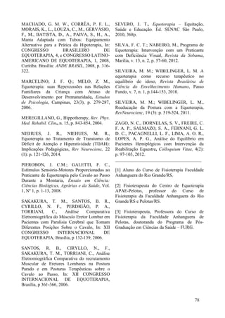 meio de eletrodos sobre a pele ou de forma
intramuscular, com a utilização de agulhas ou
fios fornece informações sobre a condução do
potencial de ação ao longo das fibras
musculares (Corrêa et al., 2008).
Os músculos reto abdominal e
paravertebral são responsáveis pela
estabilização e função da coluna, promovem a
estabilização e reorganização do tronco,
beneficiando o equilíbrio, estabilização da
postura, restabelecendo a desordem motora do
paciente, obtendo uma melhor adequação
postural (Sakakura et al., 2006). Portanto, este
estudo tem como objetivo comparar as
diferentes contrações musculares da
musculatura paravertebral e reto abdominal
proporcionadas pelo cavalo em montaria com o
uso de sela e manta como encilhas.
2 MATERIAIS E MÉTODOS
Estudo de delineamento tipo transversal,
sendo a amostra escolhida por conveniência, no
qual participaram cinco indivíduos de cor
branca, com idade entre 20 e 25 anos, índice de
massa corporal (IMC) entre 18,5 e 24,9,
circunferência abdominal menor que 94 cm,
experiência com cavalos e sem saber o real
motivo da pesquisa. Todos os voluntários não
portavam nenhum tipo de instabilidade da
coluna vertebral, luxação de quadril e ombro,
alterações neuromusculares e posturais severas,
não adaptação à montaria, distúrbios
emocionais, problemas auditivos, visuais e
alergia ao pelo do animal, para que não
houvesse nenhuma alteração do resultado do
estudo.
A pesquisa foi submetida ao Comitê de
Ética em Pesquisa (CEP) da Plataforma Brasil e
aprovado sob número de protocolo 765.803 de
24 de agosto de 2014. Um termo de
Consentimento Livre e Esclarecido foi assinado
pelos participantes, conforme determina a
Resolução n° 196/96 do Conselho Nacional de
Saúde (CNS).
O presente estudo foi realizado no
Centro de Equoterapia da Associação de Pais e
Amigos dos Excepcionais (APAE), localizada
no município de Pelotas, RS. Os animais
escolhidos para a montaria foram seis cavalos,
todos aptos ao trabalho equoterapêutico, de
variados peso, altura, frequência de passo,
andadura e raça indefinida. Foram utilizados
para encilha (A): manta, xerga, cilhão, carona e
estribo aberto. Na encilha (B): sela, xerga,
cilhão, carona e estribo aberto.
Utilizou-se para avaliação dos
voluntários um questionário sócio demográfico
confeccionado pelos autores do estudo. Para a
realização da coleta dos dados, foi utilizado um
eletromiógrafo modelo MIOTOOL 400 da
marca MIOTEC® com dois canais bipolares,
após, os dados foram transportados para o
programa SAD32.
Os músculos selecionados para análise
foram os paravertebrais e reto abdominais,
responsáveis pela manutenção da posição do
tronco dos praticantes durante a montaria. Para
aplicação dos eletrodos de superfície, foi
realizada a tricotomia dos pêlos da região
póstero-inferior do tronco e anterior do abdome
através de lâmina de barbear e a limpeza da pele
realizada através do esfregaço de algodão com
álcool em cada indivíduo para uma melhor
fixação. O posicionamento dos mesmos foi
através da palpação dos músculos paravertebrais
e reto abdominais, de acordo com os protocolos
da SENIAM (Surface EMG for the Nom-
Invasive Assessment of Muscles), sendo o
eletrodo de referência posicionado na clavícula.
Os cavalos foram encilhados
primeiramente com a encilha (A), percorreram
um trajeto de 120 m, no qual foi analisado o
sinal eletromiográfico quando o animal chegou
à linha do percurso, de 70 m até 80 m, que
foram demarcados com cones e posteriormente
foi utilizada a encilha (B) com o cavalo
percorrendo o mesmo trajeto. O mesmo
procedimento foi realizado com o restante dos
cavalos. Todos os participantes selecionados
para o estudo realizaram a montaria com a
encilha (A) e (B) nos seis cavalos.
Cada voluntário recebeu orientações de
montar no meio da sela ou manta sobre o
músculo grande dorsal do animal, sentado sobre
os ísquios, com o corpo ereto e não tenso, por
este motivo os indivíduos não deveriam saber o
real motivo do estudo para não haver nenhuma
alteração nestes dados. O indivíduo durante a
montaria esteve com os pés nos estribos com
flexão de 120º de joelho, que foi verificado
através de goniometria. Cada indivíduo se
 