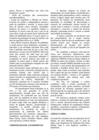gerais, físicos e específicos, por meio dos
protocolos a seguir:
- Ficha de avaliação das características
sociodemográficas;
- Escala de Equilíbrio e Marcha de Tinetti:
Consiste em avaliar a independência motora a
partir do equilíbrio e marcha. A escala avalia
itens da marcha como: simetria, velocidade,
distância do passo e o equilíbrio estático e
dinâmico. O escore varia de zero a um ou de
zero a dois, sendo um escore baixo indicativo de
déficit de habilidade física. O escore geral é o
somatório da pontuação do teste de marcha e do
teste de equilíbrio (Silva et al. 2008);
- Gross Motor Function Measure 66 (GMFM):
A escala possui cinco dimensões, avaliando o
individuo e sua atividade funcional. Para cada
item é atribuído uma nota de zero a três. Para
determinar o escore total do GMFM é feita uma
soma dos escores de cada item em cada
dimensão, e então, o percentual atribuído é
comparado ao escore máximo que pode ser
atingido. O escore geral é obtido através das
médias entre as porcentagens atingidas em cada
dimensão (Nunes, 2008).
Estes instrumentos foram aplicados pré e pós-
tratamento (exceto a ficha de avaliação) por um
avaliador externo, sem vínculo com o
tratamento realizado. Após a primeira avaliação
foram iniciados os atendimentos no Centro de
Equoterapia da APAE- Pelotas/RS. O
tratamento constituiu de 15 sessões, divididas
em três atendimentos semanais, com duração de
50 minutos (30 minutos em montaria).
Os atendimentos foram realizados ao ar
livre e em solo gramado. O cavalo,
especificamente treinado para este tipo de
atendimento, foi conduzido por um auxiliar
guia, com sua andadura ao passo. Este possui
uma baixa frequência, ou seja, um comprimento
de passo longo onde sua pegada ultrapassa a
marca da pegada anterior, caracterizando o
transpistar. A encilha utilizada para o
atendimento foi escolhida de modo a
proporcionar ao praticante um melhor
aproveitamento dos estímulos sequenciais e
simultâneos transmitidos por essa andadura.
Desta forma, foram utilizados: Manta, cilhão
com alça baixa e estribos abertos.
3 PROTOCOLO DE ATENDIMENTO
A paciente chegava ao Centro de
Equoterapia, era recepcionada e conduzida até o
picadeiro pelas pesquisadoras, onde o animal já
estava à espera seguro pelo auxiliar guia. Os
primeiros 20 minutos de atendimento eram
destinados às atividades de aproximação e
estímulo da coordenação motora através do
contato entre a criança e o cavalo, a praticante
alimentava e escovava o animal em diversas
direções, estreitando assim o vínculo e criando
uma relação de confiança.
A seguir, a paciente era levada por uma
das pesquisadoras até a rampa externa,
localizada ao lado da área de atendimento, onde
recebia auxílio para montar no cavalo,
permanecendo na posição sem auxílio,
segurando no cilhão e com os pés apoiados nos
estribo.
Ao completar a primeira volta dava-se
início aos exercícios. Realizava-se uma
sequência que constituía em: elevar os membros
superiores (MMSS) acima da cabeça, abduzir os
MMSS na altura dos ombros, colocar as mãos
na cintura, estender MMSS apoiando-os na anca
do cavalo, e com auxílio das pesquisadoras era
realizado o decúbito dorsal sobre a anca e a
garupa. Após, todas as posturas eram repetidas
sem o apoio dos pés nos estribos. Cada postura
era mantida durante 1 minuto e 30 segundos,
tempo utilizado para realizar uma volta
completa no picadeiro.
Por fim, era realizado o volteio
terapêutico sobre o cavalo, consistindo na
transferência entre quatro posturas: Iniciando
pela posição de montaria, passando para a
lateral esquerda em seguida, para a de montaria
invertida, depois lateral direita e retornando a
posição inicial.
Os exercícios propostos tinham como
objetivo o estímulo da afetividade pelo contato
com o animal, desenvolvimento das relações
interpessoais, melhora da coordenação motora,
equilíbrio, consciência corporal, alongamento,
flexibilidade e fortalecimento muscular.
4 RESULTADOS
O estudo foi realizado com um praticante da cor
branca, do sexo feminino, com 11 anos de
idade, com diagnóstico de Síndrome Oro Fácia
Digital Tipo I, com displasia cerebelar e
hipotônica.
 