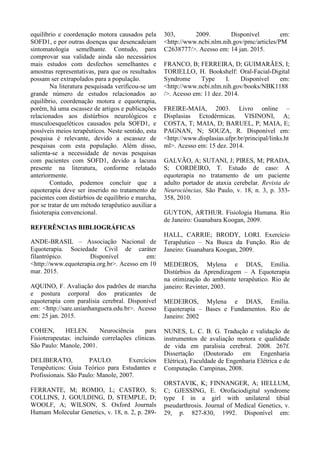 equilíbrio e coordenação motora causados pela
SOFD1, e por outras doenças que desencadeiam
sintomatologia semelhante. Contudo, para
comprovar sua validade ainda são necessários
mais estudos com desfechos semelhantes e
amostras representativas, para que os resultados
possam ser extrapolados para a população.
Na literatura pesquisada verificou-se um
grande número de estudos relacionados ao
equilíbrio, coordenação motora e equoterapia,
porém, há uma escassez de artigos e publicações
relacionados aos distúrbios neurológicos e
musculoesqueléticos causados pela SOFD1, e
possíveis meios terapêuticos. Neste sentido, esta
pesquisa é relevante, devido a escassez de
pesquisas com esta população. Além disso,
salienta-se a necessidade de novas pesquisas
com pacientes com SOFD1, devido a lacuna
presente na literatura, conforme relatado
anteriormente.
Contudo, podemos concluir que a
equoterapia deve ser inserido no tratamento de
pacientes com distúrbios de equilíbrio e marcha,
por se tratar de um método terapêutico auxiliar a
fisioterapia convencional.
REFERÊNCIAS BIBLIOGRÁFICAS
ANDE-BRASIL – Associação Nacional de
Equoterapia. Sociedade Civil de caráter
filantrópico. Disponível em:
<http://www.equoterapia.org.br>. Acesso em 10
mar. 2015.
AQUINO, F. Avaliação dos padrões de marcha
e postura corporal dos praticantes de
equoterapia com paralisia cerebral. Disponível
em: <http://sare.unianhanguera.edu.br>. Acesso
em: 25 jan. 2015.
COHEN, HELEN. Neurociência para
Fisioterapeutas: incluindo correlações clínicas.
São Paulo: Manole, 2001.
DELIBERATO, PAULO. Exercícios
Terapêuticos: Guia Teórico para Estudantes e
Profissionais. São Paulo: Manole, 2007.
FERRANTE, M; ROMIO, L; CASTRO, S;
COLLINS, J, GOULDING, D, STEMPLE, D;
WOOLF, A; WILSON, S. Oxford Journals
Humam Molecular Genetics, v. 18, n. 2, p. 289-
303, 2009. Disponível em:
<http://www.ncbi.nlm.nih.gov/pmc/articles/PM
C2638777/>. Acesso em: 14 jan. 2015.
FRANCO, B; FERREIRA, D; GUIMARÃES, I;
TORIELLO, H. Bookshelf: Oral-Facial-Digital
Syndrome Type I. Disponível em:
<http://www.ncbi.nlm.nih.gov/books/NBK1188
/>. Acesso em: 11 dez. 2014.
FREIRE-MAIA, 2003. Livro online –
Displasias Ectodérmicas. VISINONI, A;
COSTA, T; MAIA, D; BARUEL, P; MAIA, E;
PAGNAN, N; SOUZA, R. Disponível em:
<http://www.displasias.ufpr.br/principal/links.ht
ml>. Acesso em: 15 dez. 2014.
GALVÃO, A; SUTANI, J; PIRES, M; PRADA,
S; CORDEIRO, T. Estudo de caso: A
equoterapia no tratamento de um paciente
adulto portador de ataxia cerebelar. Revista de
Neurociências, São Paulo, v. 18, n. 3, p. 353-
358, 2010.
GUYTON, ARTHUR. Fisiologia Humana. Rio
de Janeiro: Guanabara Koogan, 2009.
HALL, CARRIE; BRODY, LORI. Exercício
Terapêutico – Na Busca da Função. Rio de
Janeiro: Guanabara Koogan, 2009.
MEDEIROS, Mylena e DIAS, Emília.
Distúrbios da Aprendizagem – A Equoterapia
na otimização do ambiente terapêutico. Rio de
janeiro: Revinter, 2003.
MEDEIROS, Mylena e DIAS, Emília.
Equoterapia – Bases e Fundamentos. Rio de
Janeiro: 2002
NUNES, L. C. B. G. Tradução e validação de
instrumentos de avaliação motora e qualidade
de vida em paralisia cerebral. 2008. 267f.
Dissertação (Doutorado em Engenharia
Elétrica), Faculdade de Engenharia Elétrica e de
Computação. Campinas, 2008.
ORSTAVIK, K; FINNANGER, A; HELLUM,
C; GJESSING, E. Orofaciodigital syndrome
type I in a girl with unilateral tibial
pseudarthrosis. Journal of Medical Genetics, v.
29, p. 827-830, 1992. Disponível em:
 
