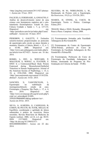 <http://jmg.bmj.com/content/29/11/827.abstract
>. Acesso em: 19 nov. 2014
PALÁCIO, S; FERDINADE, A; GNOATTO, F.
Análise do desenvolvimento motor de uma
criança com hemiparesia espástica pré e pós-
tratamento fisioterapêutico: Estudo de caso.
Ciência Cuidado e Saúde v. 7, p. 127-131.
Disponível em:
<http://periodicos.uem.br/ojs/index.php/CiencC
uidSaude>. Acesso em: 18 maio. 2015.
PIEROBON, J; GALETTI, F. Estímulos
sensório-motores proporcionados ao praticante
de equoterapia pelo cavalo ao passo durante a
montaria. Ensaios e Ciência, Brasil, v. 12, n. 2,
p. 63-80, 2008. Disponível em:
<http://www.sare.anhanguera.com/index.php/re
nsc/article/view/427/422>. Acesso em: 16 dez.
2014.
ROMIO, L; FRY, A; WINYARD, P;
MALCOLM, S; WOOLF, A; FEATHER, S.
OFD1 Is a Centrosomal/Basal Body Protein
Expressed during Mesenchymal-Epithelial
Transition in Human Nephrogenesis. Journal of
the American Society of Nephrology, v. 15, n.
10, p. 2556-2568, 2004. Disponível em:
<http://jasn.asnjournals.org/content/15/10/2556.
abstract>. Acesso em: 16 fev. 2015.
SANCHES, S; VASCONCELOS, L.
Equoterapia na reabilitação da
meningoencefalocele: estudo de caso.
Fisioterapia e Pesquisa, São Paulo, v. 17, n. 4,
dez. 2010. Disponível em:
<http://www.revistasusp.sibi.usp.br/scielo.php?s
cript=sci_arttext&pid=S1809-
29502010000400014&lng=pt&nrm=iso>.
Acesso em 20 fev. 2015.
SILVA, A; ALMEIDA, G; CASSILHAS, R;
COHEN, M; PECCIN, M; TUFIK, MELLO, M.
Equilíbrio, coordenação e agilidade de idosos
submetidos à prática de exercícios físicos
resistidos. Revista Brasi-leira de Medicina do
Esporte [online]. 2008, vol.14, n.2, pp. 88-93.
ISSN 1517-8692. Disponível em:
<http://dx.doi.org/10.1590/S1517-
86922008000200001>. Acesso em 22 dez.
2014.
SILVEIRA, M. M.; WIBELINGER, L. M.,
Reeducação da Postura com a Equoterapia,
RevNeurocienc, 19 (3): p. 519-524, 2011.
SOARES, D; OTONE, G; FAICO, M.
Equoterapia Teoria e Prática. Caratinga:
Fumec,2011
TRALDI, Maria e DIAS, Reinaldo. Monografia
Passo a Passo. Campinas: Alínea, 2008.
______________________________________
[1] Fisioterapeutas formados pela Faculdade
Anhanguera do Rio Grande/RS.
[2] Fisioterapeuta do Centro de Equoterapia
APAE-Pelotas, professor do Curso de
Fisioterapia da Faculdade Anhanguera do Rio
Grande/RS e Pelotas/RS.
[3] Fisioterapeuta, Professora do Curso de
Fisioterapia da Faculdade Anhanguera de
Pelotas, doutoranda do Programa de Pós-
Graduação em Ciências da Saúde – FURG.
84
 