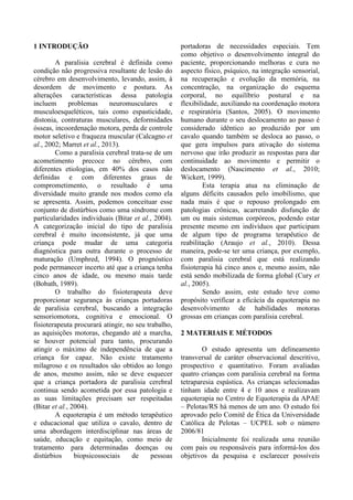 1 INTRODUÇÃO
A paralisia cerebral é definida como
condição não progressiva resultante de lesão do
cérebro em desenvolvimento, levando, assim, à
desordem de movimento e postura. As
alterações características dessa patologia
incluem problemas neuromusculares e
musculoesqueléticos, tais como espasticidade,
distonia, contraturas musculares, deformidades
ósseas, incoordenação motora, perda de controle
motor seletivo e fraqueza muscular (Calcagno et
al., 2002; Marret et al., 2013).
Como a paralisia cerebral trata-se de um
acometimento precoce no cérebro, com
diferentes etiologias, em 40% dos casos não
definidas e com diferentes graus de
comprometimento, o resultado é uma
diversidade muito grande nos modos como ela
se apresenta. Assim, podemos conceituar esse
conjunto de distúrbios como uma síndrome com
particularidades individuais (Bitar et al., 2004).
A categorização inicial do tipo de paralisia
cerebral é muito inconsistente, já que uma
criança pode mudar de uma categoria
diagnóstica para outra durante o processo de
maturação (Umphred, 1994). O prognóstico
pode permanecer incerto até que a criança tenha
cinco anos de idade, ou mesmo mais tarde
(Bobath, 1989).
O trabalho do fisioterapeuta deve
proporcionar segurança às crianças portadoras
de paralisia cerebral, buscando a integração
sensoriomotora, cognitiva e emocional. O
fisioterapeuta procurará atingir, no seu trabalho,
as aquisições motoras, chegando até a marcha,
se houver potencial para tanto, procurando
atingir o máximo de independência de que a
criança for capaz. Não existe tratamento
milagroso e os resultados são obtidos ao longo
de anos, mesmo assim, não se deve esquecer
que a criança portadora de paralisia cerebral
continua sendo acometida por essa patologia e
as suas limitações precisam ser respeitadas
(Bitar et al., 2004).
A equoterapia é um método terapêutico
e educacional que utiliza o cavalo, dentro de
uma abordagem interdisciplinar nas áreas de
saúde, educação e equitação, como meio de
tratamento para determinadas doenças ou
distúrbios biopsicossociais de pessoas
portadoras de necessidades especiais. Tem
como objetivo o desenvolvimento integral do
paciente, proporcionando melhoras e cura no
aspecto físico, psíquico, na integração sensorial,
na recuperação e evolução da memória, na
concentração, na organização do esquema
corporal, no equilíbrio postural e na
flexibilidade, auxiliando na coordenação motora
e respiratória (Santos, 2005). O movimento
humano durante o seu deslocamento ao passo é
considerado idêntico ao produzido por um
cavalo quando também se desloca ao passo, o
que gera impulsos para ativação do sistema
nervoso que irão produzir as respostas para dar
continuidade ao movimento e permitir o
deslocamento (Nascimento et al., 2010;
Wickert, 1999).
Esta terapia atua na eliminação de
alguns déficits causados pelo imobilismo, que
nada mais é que o repouso prolongado em
patologias crônicas, acarretando disfunção de
um ou mais sistemas corpóreos, podendo estar
presente mesmo em indivíduos que participam
de algum tipo de programa terapêutico de
reabilitação (Araujo et al., 2010). Dessa
maneira, pode-se ter uma criança, por exemplo,
com paralisia cerebral que está realizando
fisioterapia há cinco anos e, mesmo assim, não
está sendo mobilizada de forma global (Cury et
al., 2005).
Sendo assim, este estudo teve como
propósito verificar a eficácia da equoterapia no
desenvolvimento de habilidades motoras
grossas em crianças com paralisia cerebral.
2 MATERIAIS E MÉTODOS
O estudo apresenta um delineamento
transversal de caráter observacional descritivo,
prospectivo e quantitativo. Foram avaliadas
quatro crianças com paralisia cerebral na forma
tetraparesia espástica. As crianças selecionadas
tinham idade entre 4 e 10 anos e realizavam
equoterapia no Centro de Equoterapia da APAE
– Pelotas/RS há menos de um ano. O estudo foi
aprovado pelo Comitê de Ética da Universidade
Católica de Pelotas – UCPEL sob o número
2006/81
Inicialmente foi realizada uma reunião
com pais ou responsáveis para informá-los dos
objetivos da pesquisa e esclarecer possíveis
 