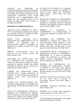 justificado pela variabilidade do
comprometimento que a paralisia cerebral gera,
ocasionando dificuldade na obtenção de grupos
de pacientes mais amplos que possam ter suas
características comparadas. Nesse sentido
acreditamos que a complementação deste
estudo, com uma população maior, em um
período de tempo maior, deverá ratificar os
resultados encontrados.
REFERÊNCIAS BIBLIOGRÁFICAS
ARAUJO, A.E.R.A.; RIBEIRO, V.S.; SILVA,
B.T.F.; A equoterapia no tratamento de crianças
com paralisia cerebral no nordeste do Brasil.
Revista Fisioterapia Brasil; 11 (1).
BITAR, A.C.N.; MACEDO, K.C.C.;
FRANCISCO, M.L.; BRENTEGANI, T.R.; Os
benefícios da equoterapia para o
desenvolvimento cognitivo e linguagem nos
portadores de paralisia cerebral. Rev equot
2004; 9:6-10.
BOBATH. Desenvolvimento motor nos
diferentes tipos de paralisia cerebral. São
Paulo: Manole; 1989.
CALCAGNO, N.C.; PINTO, T.P.S.; VAZ,
D.V.; MANCINI, M.C.; SAMPAIO, R.F.;
Análise dos efeitos da tala seriada em crianças
portadoras de paralisia cerebral: uma revisão
sistemática de literatura. Revista Brasileira de
Saúde Materno Infantil. 2002; 6.
CAMPOS, T.M.; GONÇALVES, V.M.G.;
SANTOS, D.C.C.; Escalas padronizadas de
avaliação do desenvolvimento neuromotor de
lactentes. Temas sobre Desenvolvimento
2004;13:5-11.
CASADY, R.S.; NICHOLS-LARSEN, D.S.;
The effect of hippotherapy on ten children with
cerebral palsy. Pediatr Phys Ther 2004; 16:165-
72.
CURY, V.C.R.; MANCINI, M.C.; MELO, A.P.;
FONSECA, S.T.; SAMPAIO, R.F.; TIRADO,
M.G.A.; Efeitos do uso de órtese na mobilidade
funcional de crianças com paralisia cerebral.
Revista Brasileira de Fisioterapia 2005; 10.
D’AUREA, C.V.R.; PINTO, L.A.; A influência
da equoterapia na aquisição do equilíbrio de
tronco em uma criança com encefalopatia
crônica infantil – estudo clinico. Rev equot
2006; 13: 2-4.
EQUIPE DO CENTRO DE EQUOTERAPIA
TAUBATÉ. A influência da equoterapia na
aquisição de habilidades motoras na paralisia
cerebral do tipo diparético espástico: Relato de
caso. Rev Equot 2004; 9: 29-32.
MARRET, S.; VANHULLE, C.;
LAQUERRIERE, U.; Pathophysiology of
cerebral palsy. Handb Clin Neurol. 2013; 111:
169-76
McGIBBON, N.H.; ANDRADE, C.K.;
WIDENER, G.; CINTAS, H.L.; Effect of an
equine-movement therapy program on gait,
energy expenditure, and motor function in
children with spastic cerebral palsy: a pilot
study. Dev Med Child Neurol 1998;40:754-62.
NASCIMENTO, M.V.M.; CARVALHO, I.S.;
ARAUJO, R.C.S.; SILVA, I.L.; CARDOSO, F.;
BERESFORD, H.; O valor da equoterapia
voltada para tratamento de crianças com
paralisia cerebral quadriplégica. Brazilian
Journal of Biomotricity, 2010, 4 (1)
RUSSELL, D.J.; ROSENBAUM, P.L.;
CADMAN, D.T.; GOWLAND, C.; HARDY,
S.; JARVIS, S.; The Gross Motor Function
Measure: a means to evaluate the effects of
Physical Therapy. Dev Med Child Neurol 1989;
31:341-52.
SANTOS. Fisioterapia na equoterapia: análise
dos seus efeitos sobre o portador de
necessidades especiais. São Paulo: Idéias e
letras; 2005.
UMPHRED. Fisioterapia Neurológica. São
Paulo: Manole; 1994.
WICKERT, H. O cavalo como instrumento
cinesioterapêutico. Rev Equot 1999; 3:3-7.
______________________________________
[1] Fisioterapeutas formados pela Universidade
Católica de Pelotas/RS - UCPEL
 