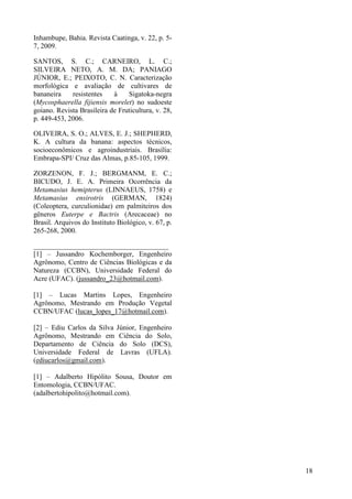 Inhambupe, Bahia. Revista Caatinga, v. 22, p. 5-
7, 2009.
SANTOS, S. C.; CARNEIRO, L. C.;
SILVEIRA NETO, A. M. DA; PANIAGO
JÚNIOR, E.; PEIXOTO, C. N. Caracterização
morfológica e avaliação de cultivares de
bananeira resistentes à Sigatoka-negra
(Mycosphaerella fijiensis morelet) no sudoeste
goiano. Revista Brasileira de Fruticultura, v. 28,
p. 449-453, 2006.
OLIVEIRA, S. O.; ALVES, E. J.; SHEPHERD,
K. A cultura da banana: aspectos técnicos,
socioeconômicos e agroindustriais. Brasília:
Embrapa-SPI/ Cruz das Almas, p.85-105, 1999.
ZORZENON, F. J.; BERGMANM, E. C.;
BICUDO, J. E. A. Primeira Ocorrência da
Metamasius hemipterus (LINNAEUS, 1758) e
Metamasius ensirotris (GERMAN, 1824)
(Coleoptera, curculionidae) em palmiteiros dos
gêneros Euterpe e Bactris (Arecaceae) no
Brasil. Arquivos do Instituto Biológico, v. 67, p.
265-268, 2000.
______________________________________
[1] – Jussandro Kochemborger, Engenheiro
Agrônomo, Centro de Ciências Biológicas e da
Natureza (CCBN), Universidade Federal do
Acre (UFAC). (jussandro_23@hotmail.com).
[1] – Lucas Martins Lopes, Engenheiro
Agrônomo, Mestrando em Produção Vegetal
CCBN/UFAC (lucas_lopes_17@hotmail.com).
[2] – Ediu Carlos da Silva Júnior, Engenheiro
Agrônomo, Mestrando em Ciência do Solo,
Departamento de Ciência do Solo (DCS),
Universidade Federal de Lavras (UFLA).
(ediucarlos@gmail.com).
[1] – Adalberto Hipólito Sousa, Doutor em
Entomologia, CCBN/UFAC.
(adalbertohipolito@hotmail.com).
18
 