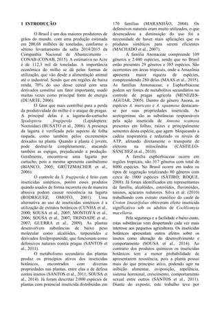 1 INTRODUÇÃO
O Brasil é um dos maiores produtores de
grãos do mundo, com uma produção estimada
em 200,68 milhões de toneladas, conforme o
sétimo levantamento da safra 2014/2015 da
Companhia Nacional de Abastecimento –
CONAB (CONAB, 2015). A estimativa no Acre
é de 112,3 mil de toneladas. A importância
econômica do milho se dá pelas formas de
utilização, que vão desde a alimentação animal
até o industrial. Sendo que em regiões de baixa
renda, 70% do uso desse cereal com seus
derivados constitui um fator importante, usado
muitas vezes como principal fonte de energia
(DUARTE, 2006).
O fator que mais contribui para a perda
da produtividade do milho é o ataque de pragas.
A principal delas é a lagarta-do-cartucho
Spodoptera frugiperda (Lepidoptera:
Noctuidae) (BUSATO et al., 2006). A presença
da lagarta é verificada pelo aspecto de folha
raspada, como também pelos excrementos
deixados na planta. Quando a planta é jovem,
pode destruí-la completamente, atacando
também as espigas, prejudicando a produção.
Geralmente, encontra-se uma lagarta por
cartucho, pois a mesma apresenta canibalismo
(BIANCO, 2005; GRÜTZMACHER et al.,
2006).
O controle da S. frugiperda é feito com
inseticidas sintéticos, porém esses produtos
quando usados de forma incorreta ou de maneira
abusiva podem causar resistência na lagarta
(RODRIGUEZ; OMOTO, 2001). Uma
alternativa ao uso de inseticidas sintéticos é a
utilização de extratos botânicos (CUNHA et al.,
2000; SOUSA et al., 2005; MONTOYA et al.,
2006; SOUSA et al., 2007; TRINDADE et al.,
2007; GUERRA et al., 2009). As plantas
desenvolvem substâncias de baixo peso
molecular como alcalóides, terpenóides e
derivados fenilpropanóide, que funcionam como
defensivos naturais contra pragas (SANTOS et
al., 2011).
O metabolismo secundário das plantas
produz os princípios ativos dos inseticidas
botânicos, encontrados com diversas
propriedades nas plantas, entre elas a de defesa
contra insetos (SANTOS et al., 2011; SOUSA et
al., 2014). Já foram descritas 2.000 espécies de
plantas com potencial inseticida distribuídas em
170 famílias (MARANHÃO, 2004). Os
defensivos naturais eram muito utilizados, o que
desencadeou a diminuição do uso foi a
necessidade de haver mais aplicações que os
produtos sintéticos para serem eficientes
(MACHADO et al., 2007).
A familia Anonaceae compreende 109
gêneros e 2.440 espécies, sendo que no Brasil
estão presentes 29 gêneros e 385 espécies. São
ocorrentes em áreas tropicais, onde a Amazônia
apresenta maior riqueza de espécies,
compreendendo 280 delas (MAAS et al., 2015).
As famílias Annonaceae, e Euphorbiaceae
podem ser fontes de metabolitos secundários no
controle de pragas agrícola (MENEZES-
AGUIAR, 2005). Dentro do gênero Anona, as
espécies A. muricata e A. squamosa destacam-
se por suas propriedades inseticida. As
acetogeninas são as substâncias responsáveis
pela ação inseticida de Annona scamosa
presentes em folhas, raízes e principalmente
sementes desta espécie, que agem bloqueando a
cadeia respiratória e reduzindo os níveis de
ATP, afetando diretamente o transporte de
elétrons na mitocôndria (CASTILLO-
SÁNCHEZ et al., 2010).
A família euphorbiaceae ocorre em
regiões tropicais, são 317 gêneros com total de
8000 espécies. No Brasil ocorre em todos os
tipos de vegetação totalizando 80 gêneros com
cerca de 1000 espécies (SÁTIRO; ROQUE,
2008). Já foram identificados em representantes
da família, alcalóides, esteróides, flavonóides,
taninos, açúcares redutores. Silva et al. (2010)
trabalhando com extrato etanólico do caule de
Croton linearifolius obtiveram efeito inseticida
significativo sob os adultos de Cochliomyia
macellaria.
Pela segurança e a facilidade e baixo custo,
estas substâncias vem despertando cada vez mais
interesse aos pequenos agricultores. Os inseticidas
botânicos apresentam outros efeitos sobre os
insetos como alteração do desenvolvimento e
comportamento (SOUSA et al., 2014). Ao
contrario dos produtos químicos os inseticidas
botânicos tem a menor probabilidade de
apresentarem resistência, pois a planta possui
mais do que principio ativo, podendo agir na
inibição alimentar, oviposição, repelência,
sistema hormonal, crescimento, comportamento
sexual entre outros (SANTOS et al., 2011).
Diante do exposto, este trabalho teve por
 