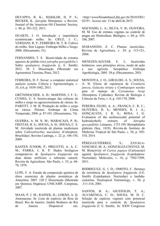 DEVAPPA, R. K.; MAKKAR, H. P. S.;
BECKER, K. Jatropha Diterpenes: a Review.
Journal of the American Oil Chemists' Society.
v. 88, p. 301-322, 2011.
DUARTE, J. O. Introdução e importância
econômicado milho. In: CRUZ, J. C.;
VERSIANI, R. P.; FERREIRA M. T. R. Cultivo
do milho. Sete Lagoas: Embrapa Milho e Sorgo,
2006. (Documento, 21).
FERNANDES, T. S. Bioatividade de extratos
aquosos de pinhão roxo jatropha gossypiifolia l.
Sobre spodoptera frugiperda (j. E. Smith).
2012. 58 f. Dissertação (Mestrado em
Agronomia) Teresina, Piauí, 2012.
FERREIRA, D. F. Sisvar: a computer statistical
analysis system. Ciência e Agrotecnologia, v.
35, n.6, p. 1039-1042, 2011.
GRÜTZMACHER, A. D.; MARTINS, J. F. S.;
CUNHA, U. S. Insetos-pragas das culturas do
milho e sorgo no agroecossistema de várzea. In:
PARFITT, J. M. B. Produção de milho e sorgo
na várzea. Pelotas: Embrapa de Clima
Temperado, 2006. p. 87-101. (Documentos, 74).
GUERRA, A. M. N. M.; MARACAJÁ, P. B.;
FREITAS, R. S.; SOUSA, A. H.; SOUSA, C. S.
M. Atividade inseticida de plantas medicinais
sobre Callosobruchus maculatus (Coleoptera:
Bruchidae). Revista Caatinga, v. 22, p. 146-150,
2009.
KASTEN JUNIOR, P.; PRECETTI, A. A. C.
M.; PARRA, J. R. P. Dados biológicos
comparativos de Spodoptera frugiperda em
duas dietas artificiais e substrato natural.
Revista de Agricultura. São Paulo, v. 53, p. 68-
78, 1978.
LUPE, F. A. Estudo da composição química de
óleos essenciais de plantas aromáticas da
Amazônia. 2007. 120 f. Dissertação (Mestrado
em Quimica Orgânica) UNICAMP, Campinas,
2007.
MAAS, P. J. M.; RAINER, H.; LOBÃO, A. Q.
Annonaceae. In: Lista de espécies da flora do
Brasil. Rio de Janeiro: Jardim Botânico do Rio
de Janeiro. Disponível em:
<http//:wwwfloradobrasil.jbrj.gov.br/2010/FB11
0219>. Acesso em: 13 de abril de 2015.
MACHADO, L. A.; SILVA, V. B.; OLIVEIRA,
M. M. Uso de extratos vegetais no controle de
pragas em Horticultura. Biológico. v. 69, p. 103-
106, 2007.
MARANHÃO, Z. C. Plantas inseticidas.
Revista de Agricultura, v. 29, p. 113-121,
2004.
MENEZES-AGUIAR, E. L. Inseticidas
botânicos: seus princípios ativos, modo de ação
e uso agrícola. Seropédica: Embrapa
Agrobiologia, 2005. 58 p. (Documentos, 205).
MONTOYA, J. O.; GIRALDO, A. S.; SOUSA,
A. H. Efecto de repelencia de Crotalaria
juncea, Galactia striata y Cymbopogon nardus
para el manejo de Cyrtomenus bergi
(Hemiptera: Cydnidae). Revista de Biologia e
Ciências da Terra, v. 6, p. 165-170, 2006.
PEREIRA FILHO, A. A.; FRANÇA, C. R. C.;
OLIVEIRA, D. S.; MENDES, R. J. A.;
GONÇALVES, J. R. S.; ROSA, I. G.
Evaluation of the molluscicidal potential of
hydroalcoholic extracts of Jatropha
gossypiifolia Linnaeus, 1753 ON Biomphalaria
glabrata (Say, 1818). Revista do Instituto de
Medicina Tropical de São Paulo, v. 56, p. 505-
510, 2014.
PÉREZ-GUTIÉRREZ, S.; ZAVALA-
SANCHEZ, M. A.; GONZÁLEZ-CHÁVEZ, M.
M. Bioactivity of Carica papaya (Caricaceae)
against Spodoptera frugiperda (Lepidoptera:
Noctuidae). Molecules, v. 16, p. 7502-7509,
2011.
RODRIGUEZ, G. I. D.; OMOTO, C. Herança
da resistência de Spodoptera frugiperda (J.E.
Smith) (Lepidoptera: Noctuidae) a lambda-
cialotrina. Neotropical Entomology, v. 30, p
.311-316, 2001.
SANTOS, B. A.; GIUSTOLIN, T. A.;
ALVARENGA, C. D.; SOUSA, M. D. C.
Seleção de espécies vegetais com potencial
inseticida para o controle de Spodoptera
frugiperda (J. E. Smith).. In: XXIV Congresso
 