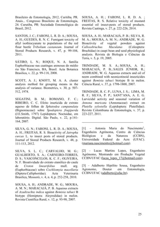 Brasileiro de Entomologia, 2012, Curitiba, PR.
Anais... Congresso Brasileiro de Entomologia,
24. Curutiba, PR: Sociedade Entomológica do
Brasil, 2012.
SANTOS, J. C.; FARONI, L. R. D. A.; SOUSA,
A. H.; GUEDES, R. N. C. Fumigant toxicity of
allyl isothiocyanate to populations of the red
flour beetle Tribolium castaneum. Journal of
Stored Products Research, v. 47, p. 99-104,
2011.
SÁTIRO, L. N.; ROQUE, N. A. família
Euphorbiaceae nas caatingas arenosas do médio
rio São Francisco, BA, Brasil. Acta Botanica
Brasilica, v. 22, p. 99-118, 2008.
SCOTT, A. J.; KNOTT, M. A. A. cluster
analysis method for grouping means in the
analysis of variance. Biometrics, v. 30, p. 507-
512, 1974.
SEGATINI, B. M.; ROMANO, F. C.;
RIBEIRO, C. C. Efeito inseticida de extrato
aquoso de folhas de Sphatodea campanulata
(Bignoniaceae) sobre Spodoptera frugiperda
(J.E.Smith, 1797) Lepidoptera: Noctuidae, em
laboratório. Digital. São Paulo, v. 22, p.141-
164, 2007.
SILVA, G. N.; FARONI, L. R. D. A.; SOUSA,
A. H.; FREITAS, R. S. Bioactivity of Jatropha
curcas L. to insect pests of stored products.
Journal of Stored Products Research, v. 48, p.
111-113, 2012.
SILVA, S. L. C.; CARVALHO, M. G.;
GUALBERTO, S. A.; CARNEIRO-TORRES,
D. S.; VASCONCELOS, K. C. F.; OLIVEIRA,
N. F. Bioatividade do extrato etanólico do caule
de Croton linearifolius mull. arg.
(Euphorbiaceae) sobre Cochliomyia macellaria
(Diptera:Calliphoridae). Acta Veterinaria
Brasilica, Mossoró, v. 4, n. 4, p. 252-258, 2010.
SOUSA, A. H.; ANDRADE, W. G.; MOURA,
A. M. N.; MARACAJÁ, P. B. Aqueous extracts
of Azadirachta indica against Bemisia tabaci B
biotype (Hemiptera: Aleyrodidae) in melon.
Revista Científica Rural, v. 12, p. 93-98, 2007.
SOUSA, A. H. ; FARONI, L. R. D. A. ;
FREITAS, R. S. Relative toxicity of mustard
essential oil insect-pests of stored products.
Revista Caatinga, v. 27, p. 222-226, 2014.
SOUSA, A. H.; MARACAJÁ, P. B.; SILVA, R.
M. A.; MOURA, A. M. N.; ANDRADE, W. G.
Bioactivity of vegetal powders against
Callosobruchus Maculatus (Coleoptera:
Bruchidae) in caupi bean and seed physiological
analysis. Revista de Biologia e Ciências da
Terra, v. 5, p. 19, 2005.
TRINDADE, M. S. A.; SOUSA, A. H.;
MARACAJÁ, P. B.; SALES JÚNIOR, R.;
ANDRADE, W. G. Aqueous extracts and oil of
neem combined with neonicotinoid insecticides
against Bemisia tabaci biotype B in melon.
Ciência Rural, v. 37, p. 1798-1800, 2007.
TRINDADE, R. C. P.; LUNA, J. S.; LIMA, M.
R. F.; SILVA, P. P.; SANT’ANA, A. E. G.
Larvicidal activity and seasonal variation of
Annona muricata (Annonaceae) extract on
Plutella xylostella (Lepidoptera: Plutellidae).
Revista Colombiana de Entomología, v. 37, p.
223-227, 2011.
______________________________________
[1] – Antonia Maria do Nascimento1
,
Engenheira Agrônoma, Centro de Ciências
Biológicas e da Natureza (CCBN),
Universidade Federal do Acre (UFAC).
(mariana.nascimentto@hotmail.com).
[2] – Lucas Martins Lopes, Engenheiro
Agrônomo, Mestrando em Produção Vegetal
CCBN/UFAC (lucas_lopes_17@hotmail.com).
[3] – Adalberto Hipólito Sousa, Engenheiro
Agronomo, Doutor em Entomologia,
CCBN/UFAC (adalberto@ufac.br).
25
 