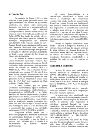 INTRODUÇÃO
No conceito de Strang (1983), a mata
atlântica é uma grande província natural com
aproximadamente um milhão de quilômetros
quadrados, que abarca vários ecossistemas
florestais, com enclaves e interpenetrações de
outros ecossistemas não florestais
correspondendo ao domínio morfoclimático dos
mares de morros florestados de acordo com Ab’
Saber (1977). Em função da latitude, relevo e
clima geral, este bioma apresenta variações nas
formações fitogeográficas que permitem
caracterizá-lo. Esta formação ocupa no Sul e
Sudeste do país as encostas das serras litorâneas,
que apresenta fisionomia geral similar; no
Nordeste, a mata atlântica ocupa principalmente
a formação dos tabuleiros costeiros, estendendo-
se desde a parte oriental do Rio Grande do
Norte, até o Sul da Bahia.
Na Paraíba as florestas costeiras foram
quase totalmente devastadas, restando hoje
apenas pequenas manchas dispersas no litoral.
Além disto, todos os remanescentes apresentam
sinais de retirada de madeira (LINS e
MEDEIROS, 1994). Este se encontra bastante
antropizado, com cerca de 65% do total de área
desta forma, segundo levantamento feito pelo
IBAMA (1990), apresentando apenas um total
próximo a 0,34% do percentual do Estado e uma
área de 196,4 Km² com vegetação de Mata
Atlântica (Paraíba, 2006).
A Mata Atlântica por sua grande
diversidade e quantidade de espécies endêmicas,
requerem a necessidade dos estudos florísticos e
fitossociológicos (ANDRADE et al, 2006).
Desta forma, torna-se inquestionável que para a
preservação deste bioma, necessita-se primeiro
conhecer a comunidade florística e suas relações
entre si, sendo estes estudos primordiais para
estes fins, pois além da riqueza de espécies que
este bioma possui muito já se foi devastado com
o crescimento das cidades e suas atividades
subsequentes (COSTA JÚNIOR et al, 2007).
Hargreaves (2008) aponta que a
fitossociologia pretende destrinchar e classificar
as comunidades florísticas a partir de sua
estrutura e composição, e que no Brasil o
método mais utilizado para o estudo é o
levantamento de espécies arbóreas
predominantes.
O estudo fitossociológico é a
caracterização, classificação e estudo das
relações e distribuição das comunidades
vegetais. Este estudo auxilia no conhecimento
de espécies vegetais de uma área, fundamental
para preservar espécies endêmicas dos biomas
mais importantes. É utilizado para caracterizar
as relações entre espécies e a dinâmica das
populações, o que nos dá uma pista de como
essas espécies se modificaram com o passar do
tempo e como reagem às condições climáticas,
pedológicas, geológicas, dentre outras (PORTO,
2008).
Diante do exposto objetivou-se neste
estudo analisar a composição florística e a
estrutura fitossociológica de espécies arbóreas
de Mata Atlântica da Reserva Particular do
Patrimônio Natural (RPPN) Engenho Gargaú,
no sentido de verificar suas relações de
abundância, dominância, sociabilidade e a
qualidade do meio em que tais espécies se
inserem.
MATERIAL E MÉTODOS
A área de estudo está localizada na
Reserva Particular do Patrimônio Natural
(RPPN) – ENGENHO GARGAÚ, nos domínios
da Usina Japungu Agroindustrial, situada no
município de Santa Rita no Estado da Paraíba.
Possui área de 1.058,6237 hectares. Criada por
meio de PORTARIA Nº 64-N, de 14 de junho
de 1994.
A área da RPPN há mais de 25 anos não
sofre ação antrópica. Antes havia a exploração
de madeira e culturas agrícolas.
A amostragem para identificação das
espécies e obtenção de dados para determinação
dos parâmetros fitossociológicos foi feita pelo
método de parcelas fixas, respeitando à
suficiência amostral baseada na curva
espécie/área. Para compreender como se dá o
acréscimo do número de espécies à medida que
se aumenta o número de amostras realizadas em
campo, utilizou-se o método de curva do coletor
(MUELLER-DUMBOIS e ELLENBERG,
1974; MAGURRAN, 1988).
Foi considerada para efeito do estudo
uma área de aproximadamente quatro hectares,
onde foram identificados e medidos os
diâmetros de todos os indivíduos arbóreos com
 