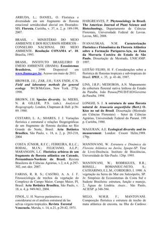 ARRUDA, L.; DANIEL, O. Florística e
diversidade em um fragmento de floresta
estacional semidecidual aluvial em Dourados-
MS. Floresta, Curitiba, v. 37, n. 2, p. 189-199,
2007.
BRASIL - MINISTÉRIO DO MEIO
AMBIENTE E DOS RECURSOS HÍDRICOS –
CONSELHO NACIONAL DO MEIO
AMBIENTE. Resolução CONAMA n°. 10.
Brasília, 1993.
BRASIL. INSTITUTO BRASILEIRO D
EMEIO AMBIENTE (IBAMA). Ecossistemas
Brasileiros, 1990. Disponível em
www.ibama.gov.br. Acesso em maio de 2011.
BROWER, J.E.; ZAR, J.H.; VAN ENDE, C.N.
Field and laboratory methods for general
ecology. WCB/McGraw, New York. 273p.
1998.
BROWN, J.H. Species diversity. In: MIERS,
N. & GILLER, P.S. (eds.). Analytical
Biogeography. London, Chapmam & Hall. p.56-
89. 1988.
CESTARO, L. A.; SOARES, J. J. Variações
florística e estrutural e relações fitogeográficas
de um fragmento de floresta decídua no Rio
Grande do Norte, Brasil. Acta Botânica
Brasílica, São Paulo, v. 18, n. 2, p. 203-218,
2004
COSTA JÚNIOR, R.F.C.; FERREIRA, R.L.C.;
RODAL, M.J.N.; FELICIANO, A.L.P.;
MARANGON, L.C. Florística arbórea de um
fragmento de floresta atlântica em Catende,
Pernambuco-Nordeste do Brasil. Revista
Brasileira de Ciências Agrárias, v.2, n.4, p.297-
302, out.-dez. 2007.
FARIAS, R. R. S.; CASTRO, A. A. J. F.
Fitossociologia de trechos da vegetação do
Complexo de Campo Maior, Campo Maior, PI,
Brasil. Acta Botânica Brasílica, São Paulo, v.
18, n. 4, p. 949-963, 2004.
FINOL, U. H. Nuevos parámetros a
considerarse en el análisis estrutural de las
selvas virgens tropicales. Revista Forestal
Venezuela. Merida, v. 14, n.21, p.29-42, 1971.
HARGREAVES, P. Phytosociology in Brazil.
The Americas Journal of Plant Science and
Biotechnology. Departamento de Ciências
Florestais, Universidade Federal de Lavras.
Lavras, MG, 2008.
IVANAUSKAS, N.M. Caracterização
Florística e Fisionômica da Floresta Atlântica
sobre a Formação Pariquera-Açu, na Zona
da Morraria Costeira do Estado de São
Paulo. Dissertação de Mestrado. UNICAMP.
1997.
LEITÃO FILHO, H. F. Considerações sobre a
florística de florestas tropicais e sub-tropicais do
Brasil. IPEF, v. 35, p. 41-46, 1987.
LINS, J.R.P.; MEDEIROS, A.N. Mapeamento
da cobertura florestal nativa lenhosa do Estado
da Paraíba. João Pessoa,PNUD/FAO/Governo
da Paraíba. 1994.
LONGHI, S. J. A estrutura de uma floresta
natural de Araucaria angustifolia (Bert.) O.
Ktze no sul do Brasil. Dissertação (Mestrado
em Ciências Florestais) – Setor de Ciências
Agrárias, Universidade Federal do Paraná. 198
p. Curitiba, 1980.
MAGURAN, A.E. Ecological diversity and its
measurement. London: Croom Helm,1988.
179p.
MANTOVANI, W. Estrutura e Dinâmica da
Floresta Atlântica na Juréia, Iguape-SP. Tese
de Livre-Docência. Instituto de Biociências,
Universidade de São Paulo. 126p. 1993.
MANTOVANI, W.; RODRIGUES, R.R.;
ROSSI,L.; ROMANIUC-NETO, S.;
CATHARINO; E.L.M.; CORDEIRO, I. 1990. A
vegetação na Serra do Mar em Salesópolis, SP.
In: Simpósio de Ecossistemas da Costa Sul e
Sudeste Brasileira: estrutura, função e manejo,
2, Águas de Lindóia. Anais... São Paulo,
ACIESP. p 348-384.
MELO, M.M.R. F.; MANTOVANI.
Composição florística e estrutura de trecho de
mata atlântica de encosta, na Ilha do Cardoso
 