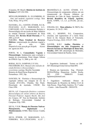 (Cananéia, SP, Brasil). Boletim do Instituto de
Botânica 9:107-158.1994.
MÜELLER-DOMBOIS, D.; ELLEMBERG, H.
. Aims and methods vegetation ecology. New
York, Wiley. 547.p.1974.
OLIVEIRA, Z.L.; SANTOS JÚNIOR, R.C.B.;
FELICIANO, A.L.P.; MARANGON, L.C.;
CARVALHO, A.J.E. Levantamento florístico e
fitossociológico de um trecho de Mata Atlântica
na estação Florestal Experimental de Nísia
Floresta- RN. Revista Brasil Florestal, nº 71,
2001, p.22-29.
PARAÍBA. Plano Estadual de Recursos
Hídricos: caracterização da cobertura vegetal e
uso do solo. 2006.
Disponível.www.aesa.pb.gov.br/perh. Acesso
em agosto de 2011.
PORTO, M. L. Comunidades Vegetais e
Fitossociologia: fundamentos para avaliação e
manejo de ecossistemas. Porto Alegre: Editora
da UFRGS. Cap. 11, 2008. p. 66 - 68.
RODAL, M.J.N.; SAMPAIO, E.V.S.B.;
FIGUEIREDO, M.A. Manual sobre métodos de
estudo florístico e fitossociológico –
ecossistema caatinga. Brasilia: Sociedade
Botanica do Brasil/Secao Regional de
Pernambuco. 1992. 24p.
SANCHES, M. Florística e fitossociologia da
vegetação arbórea nas margens do rio da
Fazenda (P.E.S.M.), Ubatuba, São Paulo.
Dissertação de mestrado, UNESP, Rio
Claro.1994.
SILVA, A.F. Composição florística e estrutura
fitossociológica do estrato arbóreo da Reserva
Florestal Professor Augusto Ruschi, São José
dos Campos, SP. Tese de Doutorado. Instituto
de Biologia, Universidade Estadual de
Campinas.163p. 1989.
SILVA, V.S.M. Manejo de Florestas Nativas:
Planejamento, Implantação e
Monitoramento. UFMG. Mato Grosso: Cuiabá,
2006
SILVA JÚNIOR, J.F; MARANGON, L.C.;
FERREIRA, R.L.C.;FELICIANO, A.L.P ;
BRANDÃO,F.L.S; ALVES JÚNIOR, F.T.
Fitossociologia do componente arbóreo em um
remanescente de Floresta Atlântica no
Município do Cabo de Santo Agostinho, PE.
Revista Brasileira de Ciência Agrárias.
Recife, UFRPE, v.3, n.3, p.276-282, jul.-set.,
2008.
STRANG, H.E. Mata atlântica. B. FBCN, Rio
de janeiro, 18: 24-25. 1983.
UHL, C.; MURPHY, P.G. Composition,
structure, and regeneration of a tierra firme
forest in the Amazon Basin of Venezuela.
Tropical Ecology, 22(2): 219-237. 1981.
XAVIER, K.R.F. Análise Florística e
Fitossociológica em dois Fragmentos de
Floresta Serrana no Município de Dona Inês,
Paraíba. 2009. 60f. (dissertação de Mestrado),
Universidade Federal da Paraíba, Areia.
_______________________________________
1 Engenheira Ambiental. Trainee na LDC-
SEV.Bioenergia/Usina Estivas.Natal-RN.
2 Doutora em Agronomia. Eng. Florestal.
INCRA/PB.Rua Desportista Aurélio Rocha,
592. CEP: 58000-031 E-mail:
ligiamms@hotmail.com.
3 Engenheiro Ambiental. Diretor de
Minimização de Desastres da Defesa Civil de
João Pessoa. Praça Pedro Américo, 70, 1º andar
– Centro – João Pessoa/PB – 58010-970.
34
 