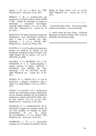 Janeiro, v. 25, n.2, p. 401-8, fev. 2009.
Disponível em: . Acesso em: 22 abr. 2011.
REBELO, F. M. et al.nIntoxicação por
agrotóxicos no Distrito Federal, Brasil, de2004
a 2007 - análise da notificação ao Centro de
Informação e Assistência Toxicológica.
Ciência& Saúde Coletiva, v.16, n.8, p. 3493-
3502, 2011. Disponível em: . Acesso em: 14
fev. 2012.
RIGOTTO, R. M. Saúde ambiental & Saúde dos
trabalhadores: uma aproximação promissora
entre o verde e o vermelho. Rev. Bras.
Epidemiol., v. 6, n.4, p. 388-404, 2003.
Disponível em: . Acesso em: 09 jun. 2011.
SANTOS, S. A. et al. Prevalência de transtornos
mentais nas tentativas de suicídio em um
hospital de emergência no Rio de Janeiro. Cad.
Saúde Pública, Rio de Janeiro, v.25, n.9, p.
2064-2074, set, 2009.
SILVEIRA, P. F.; BANDEIRA, M. A. M.;
DOURADO, P. S. A. Farmacovigilância e
reações adversas às plantas medicinais e
fitoterápicos: uma realidade. Rev. Bras.
Farmacogn. v.18, n.4, p.618-626, out./dez.
2008. Disponível em: . Acesso em: 14 fev.
2012.
SOARES, W. L.; PORTO, M. F. S. Uso de
agrotóxicos e impactos econômicos sobre a
saúde. Ver. Saúde Pública, v.46, n.2, p.209-17,
2012.
VERAS, J. L.A; KATZ, C. R. T. Tentativas de
suicídio por intoxicação exógena adolescentes
do sexo feminino atendidos em um hospital de
referência na cidade de Recife-PE, Brasil. Rev.
58 Bras. Enferm. v.64, n.5, set./out. 2011.
Disponível em: . Acesso em: 15 fev. 2012.
WERNECK, G. L, HASSELMANN, M, H.
Intoxicações exógenas em crianças menores de
seis anos atendidas em hospitais da região
metropolitana do rio de janeiro.
Rev.AssocMedBras, v.55, n.3, p.302-7, 2009.
Disponível em: . Acesso em: 12 jul. 2011.
ZAMBOLIM, C. M. et al. Intoxicações
exógenas em um hospital universitário. Revista
Médica de Minas Gerais, v.18, n.1, p.5-10,
2008. Disponível em: . Acesso em: 15 fev.
2012.
______________________________________
1 José Gerley Díaz Castro – Prof. Universidade
Federal do Tocantins – Curso de Nutrição.
2 - Maria Izaura da Costa Vieira – Secretaria
Municipal de Saúde de Palmas (TO). Curso de
Mestrado em Ciências da Saúde.
44
 