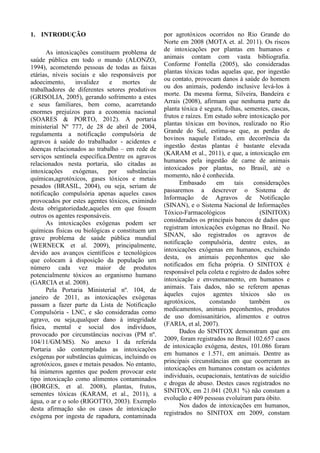 1. INTRODUÇÃO
As intoxicações constituem problema de
saúde pública em todo o mundo (ALONZO,
1994), acometendo pessoas de todas as faixas
etárias, níveis sociais e são responsáveis por
adoecimento, invalidez e mortes de
trabalhadores de diferentes setores produtivos
(GRISOLIA, 2005), gerando sofrimento a estes
e seus familiares, bem como, acarretando
enormes prejuízos para a economia nacional
(SOARES & PORTO, 2012). A portaria
ministerial Nº 777, de 28 de abril de 2004,
regulamenta a notificação compulsória de
agravos à saúde do trabalhador - acidentes e
doenças relacionados ao trabalho – em rede de
serviços sentinela específica.Dentre os agravos
relacionados nesta portaria, são citadas as
intoxicações exógenas, por substâncias
químicas,agrotóxicos, gases tóxicos e metais
pesados (BRASIL, 2004), ou seja, seriam de
notificação compulsória apenas aqueles casos
provocados por estes agentes tóxicos, eximindo
desta obrigatoriedade,aqueles em que fossem
outros os agentes responsáveis.
As intoxicações exógenas podem ser
químicas físicas ou biológicas e constituem um
grave problema de saúde pública mundial
(WERNECK et al. 2009), principalmente,
devido aos avanços científicos e tecnológicos
que colocam à disposição da população um
número cada vez maior de produtos
potencialmente tóxicos ao organismo humano
(GARCIA et al. 2008).
Pela Portaria Ministerial nº. 104, de
janeiro de 2011, as intoxicações exógenas
passam a fazer parte da Lista de Notificação
Compulsória - LNC, e são consideradas como
agravo, ou seja,qualquer dano à integridade
física, mental e social dos indivíduos,
provocado por circunstâncias nocivas (PM nº.
104/11/GM/MS). No anexo I da referida
Portaria são contempladas as intoxicações
exógenas por substâncias químicas, incluindo os
agrotóxicos, gases e metais pesados. No entanto,
há inúmeros agentes que podem provocar este
tipo intoxicação como alimentos contaminados
(BORGES, et al. 2008), plantas, frutos,
sementes tóxicas (KARAM, et al., 2011), a
água, o ar e o solo (RIGOTTO, 2003). Exemplo
desta afirmação são os casos de intoxicação
exógena por ingesta de rapadura, contaminada
por agrotóxicos ocorridos no Rio Grande do
Norte em 2008 (MOTA et. al. 2011). Os riscos
de intoxicações por plantas em humanos e
animais contam com vasta bibliografia.
Conforme Fontella (2005), são consideradas
plantas tóxicas todas aquelas que, por ingestão
ou contato, provocam danos à saúde do homem
ou dos animais, podendo inclusive levá-los à
morte. Da mesma forma, Silveira, Bandeira e
Arrais (2008), afirmam que nenhuma parte da
planta tóxica é segura, folhas, sementes, cascas,
frutos e raízes. Em estudo sobre intoxicação por
plantas tóxicas em bovinos, realizado no Rio
Grande do Sul, estima-se que, as perdas de
bovinos naquele Estado, em decorrência da
ingestão destas plantas é bastante elevada
(KARAM et al., 2011), e que, a intoxicação em
humanos pela ingestão de carne de animais
intoxicados por plantas, no Brasil, até o
momento, não é conhecida.
Embasado em tais considerações
passaremos a descrever o Sistema de
Informação de Agravos de Notificação
(SINAN), e o Sistema Nacional de Informações
Tóxico-Farmacológicos (SINITOX)
considerados os principais bancos de dados que
registram intoxicações exógenas no Brasil. No
SINAN, são registrados os agravos de
notificação compulsória, dentre estes, as
intoxicações exógenas em humanos, excluindo
desta, os animais peçonhentos que são
notificados em ficha própria. O SINITOX é
responsável pela coleta e registro de dados sobre
intoxicação e envenenamento, em humanos e
animais. Tais dados, não se referem apenas
àqueles cujos agentes tóxicos são os
agrotóxicos, constando também os
medicamentos, animais peçonhentos, produtos
de uso domissanitários, alimentos e outros
(FARIA, et al, 2007).
Dados do SINITOX demonstram que em
2009, foram registrados no Brasil 102.657 casos
de intoxicação exógena, destes, 101.086 foram
em humanos e 1.571, em animais. Dentre as
principais circunstâncias em que ocorreram as
intoxicações em humanos constam os acidentes
individuais, ocupacionais, tentativas de suicídio
e drogas de abuso. Destes casos registrados no
SINITOX, em 21.041 (20,81 %) não constam a
evolução e 409 pessoas evoluíram para óbito.
Nos dados de intoxicações em humanos,
registrados no SINITOX em 2009, constam
 