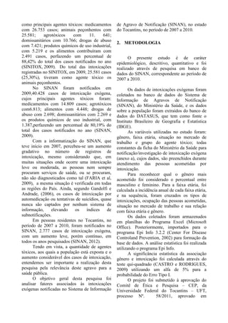 como principais agentes tóxicos: medicamentos
com 26.753 casos; animais peçonhentos com
25.581; agrotóxicos com 11. 641;
domissanitários com 10.766; drogas de abuso
com 7.421; produtos químicos de uso industrial,
com 5.219 e os alimentos contribuíram com
2.491 casos, perfazendo um percentual de
88,42% do total dos casos notificados no ano
(SINITOX, 2009). Do total das intoxicações
registradas no SINITOX, em 2009, 25.581 casos
(25,30%), tiveram como agente tóxico os
animais peçonhentos.
No SINAN foram notificados em
2009,40.428 casos de intoxicação exógena,
cujos principais agentes tóxicos foram:
medicamentos com 14.809 casos; agrotóxicos
com6.813; alimentos com 4.448; drogas de
abuso com 2.698; domissanitários com 2.269 e
os produtos químicos de uso industrial, com
1.387,perfazendo um percentual de 80,19% do
total dos casos notificados no ano (SINAN,
2009).
Com a informatização do SINAN, que
teve início em 2007, percebeu-se um aumento
gradativo no número de registros de
intoxicação, mesmo considerando que, em
muitas situações onde ocorre uma intoxicação
leve ou moderada, as pessoas nem sempre
procuram serviços de saúde, ou se procuram,
não são diagnosticados como tal (FARIA et al,
2009), a mesma situação é verificada em todas
as regiões do País. Ainda, segundo Gandolfi e
Andrade, (2006), os casos de intoxicação por
automedicação ou tentativas de suicídios, quase
nunca são captados por nenhum sistema de
informação, elevando os índices de
subnotificações.
Em pessoas residentes no Tocantins, no
período de 2007 a 2010, foram notificados no
SINAN, 2.777 casos de intoxicação exógena,
com um aumento leve, porém contínuo, em
todos os anos pesquisados (SINAN, 2012).
Tendo em vista, a quantidade de agentes
tóxicos, aos quais a população está exposta e o
aumento considerável dos casos de intoxicação,
entendemos ser importante a realização desta
pesquisa pela relevância deste agravo para a
saúde pública.
O objetivo geral desta pesquisa foi
analisar fatores associados às intoxicações
exógenas notificadas no Sistema de Informação
de Agravo de Notificação (SINAN), no estado
do Tocantins, no período de 2007 a 2010.
2. METODOLOGIA
O presente estudo é de caráter
epidemiológico, descritivo, quantitativo e foi
realizado através de pesquisa em banco de
dados do SINAN, correspondente ao período de
2007 a 2010.
Os dados de intoxicações exógenas foram
coletados no banco de dados do Sistema de
Informação de Agravos de Notificação
(SINAN), do Ministério da Saúde, e os dados
sobre a população foram extraídos do banco de
dados do DATASUS, que tem como fonte o
Instituto Brasileiro de Geografia e Estatística
(IBGE).
As variáveis utilizadas no estudo foram:
gênero, faixa etária, situação no mercado de
trabalho e grupo do agente tóxico; todas
constantes da ficha do Ministério da Saúde para
notificação/investigação de intoxicação exógena
(anexo a), cujos dados, são preenchidos durante
atendimento das pessoas acometidas por
intoxicação.
Para reconhecer qual o gênero mais
acometido foi considerado o percentual entre
masculino e feminino. Para a faixa etária, foi
calculada a incidência anual de cada faixa etária,
e na sequência, foram cruzados os tipos de
intoxicações, ocupação das pessoas acometidas,
situação no mercado de trabalho e sua relação
com faixa etária e gênero.
Os dados coletados foram armazenados
em planilhas do Programa Excel (Microsoft
Office). Posteriormente, importados para o
programa Epi Info 3.2.2 (Center For Disease
Controland Prevention, 2002) para formação da
base de dados. A análise estatística foi realizada
utilizando o programa Epi Info.
A significância estatística da associação
gênero e intoxicação foi calculada através do
teste qui-quadrado (CASTRO e RODRIGUES,
2009) utilizando um alfa de 5% para a
probabilidade do Erro Tipo I.
O projeto foi submetido à aprovação do
Comitê de Ética e Pesquisa – CEP, da
Universidade Federal do Tocantins – UFT,
processo Nº. 58/2011, aprovado em
 