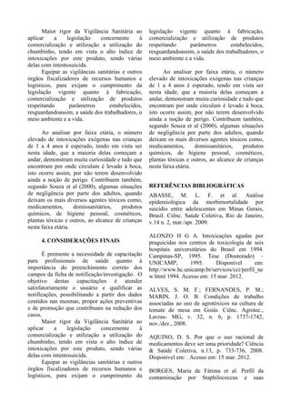 como principais agentes tóxicos: medicamentos
com 26.753 casos; animais peçonhentos com
25.581; agrotóxicos com 11. 641;
domissanitários com 10.766; drogas de abuso
com 7.421; produtos químicos de uso industrial,
com 5.219 e os alimentos contribuíram com
2.491 casos, perfazendo um percentual de
88,42% do total dos casos notificados no ano
(SINITOX, 2009). Do total das intoxicações
registradas no SINITOX, em 2009, 25.581 casos
(25,30%), tiveram como agente tóxico os
animais peçonhentos.
No SINAN foram notificados em
2009,40.428 casos de intoxicação exógena,
cujos principais agentes tóxicos foram:
medicamentos com 14.809 casos; agrotóxicos
com6.813; alimentos com 4.448; drogas de
abuso com 2.698; domissanitários com 2.269 e
os produtos químicos de uso industrial, com
1.387,perfazendo um percentual de 80,19% do
total dos casos notificados no ano (SINAN,
2009).
Com a informatização do SINAN, que
teve início em 2007, percebeu-se um aumento
gradativo no número de registros de
intoxicação, mesmo considerando que, em
muitas situações onde ocorre uma intoxicação
leve ou moderada, as pessoas nem sempre
procuram serviços de saúde, ou se procuram,
não são diagnosticados como tal (FARIA et al,
2009), a mesma situação é verificada em todas
as regiões do País. Ainda, segundo Gandolfi e
Andrade, (2006), os casos de intoxicação por
automedicação ou tentativas de suicídios, quase
nunca são captados por nenhum sistema de
informação, elevando os índices de
subnotificações.
Em pessoas residentes no Tocantins, no
período de 2007 a 2010, foram notificados no
SINAN, 2.777 casos de intoxicação exógena,
com um aumento leve, porém contínuo, em
todos os anos pesquisados (SINAN, 2012).
Tendo em vista, a quantidade de agentes
tóxicos, aos quais a população está exposta e o
aumento considerável dos casos de intoxicação,
entendemos ser importante a realização desta
pesquisa pela relevância deste agravo para a
saúde pública.
O objetivo geral desta pesquisa foi
analisar fatores associados às intoxicações
exógenas notificadas no Sistema de Informação
de Agravo de Notificação (SINAN), no estado
do Tocantins, no período de 2007 a 2010.
2. METODOLOGIA
O presente estudo é de caráter
epidemiológico, descritivo, quantitativo e foi
realizado através de pesquisa em banco de
dados do SINAN, correspondente ao período de
2007 a 2010.
Os dados de intoxicações exógenas foram
coletados no banco de dados do Sistema de
Informação de Agravos de Notificação
(SINAN), do Ministério da Saúde, e os dados
sobre a população foram extraídos do banco de
dados do DATASUS, que tem como fonte o
Instituto Brasileiro de Geografia e Estatística
(IBGE).
As variáveis utilizadas no estudo foram:
gênero, faixa etária, situação no mercado de
trabalho e grupo do agente tóxico; todas
constantes da ficha do Ministério da Saúde para
notificação/investigação de intoxicação exógena
(anexo a), cujos dados, são preenchidos durante
atendimento das pessoas acometidas por
intoxicação.
Para reconhecer qual o gênero mais
acometido foi considerado o percentual entre
masculino e feminino. Para a faixa etária, foi
calculada a incidência anual de cada faixa etária,
e na sequência, foram cruzados os tipos de
intoxicações, ocupação das pessoas acometidas,
situação no mercado de trabalho e sua relação
com faixa etária e gênero.
Os dados coletados foram armazenados
em planilhas do Programa Excel (Microsoft
Office). Posteriormente, importados para o
programa Epi Info 3.2.2 (Center For Disease
Controland Prevention, 2002) para formação da
base de dados. A análise estatística foi realizada
utilizando o programa Epi Info.
A significância estatística da associação
gênero e intoxicação foi calculada através do
teste qui-quadrado (CASTRO e RODRIGUES,
2009) utilizando um alfa de 5% para a
probabilidade do Erro Tipo I.
O projeto foi submetido à aprovação do
Comitê de Ética e Pesquisa – CEP, da
Universidade Federal do Tocantins – UFT,
processo Nº. 58/2011, aprovado em
 