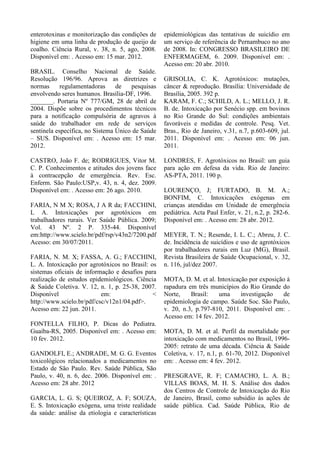 enterotoxinas e monitorização das condições de
higiene em uma linha de produção de queijo de
coalho. Ciência Rural, v. 38, n. 5, ago, 2008.
Disponível em: . Acesso em: 15 mar. 2012.
BRASIL. Conselho Nacional de Saúde.
Resolução 196/96. Aprova as diretrizes e
normas regulamentadoras de pesquisas
envolvendo seres humanos. Brasília-DF, 1996.
_______. Portaria Nº 777/GM, 28 de abril de
2004. Dispõe sobre os procedimentos técnicos
para a notificação compulsória de agravos à
saúde do trabalhador em rede de serviços
sentinela específica, no Sistema Único de Saúde
– SUS. Disponível em: . Acesso em: 15 mar.
2012.
CASTRO, João F. de; RODRIGUES, Vitor M.
C. P. Conhecimentos e atitudes dos jovens face
à contracepção de emergência. Rev. Esc.
Enferm. São Paulo:USP,v. 43, n. 4, dez. 2009.
Disponível em: . Acesso em: 26 ago. 2010.
FARIA, N M X; ROSA, J A R da; FACCHINI,
L A. Intoxicações por agrotóxicos em
trabalhadores rurais. Ver Saúde Pública. 2009;
Vol. 43 Nº. 2 P. 335-44. Disponível
em:http://www.scielo.br/pdf/rsp/v43n2/7200.pdf
Acesso: em 30/07/2011.
FARIA, N. M. X; FASSA, A. G.; FACCHINI,
L. A. Intoxicação por agrotóxicos no Brasil: os
sistemas oficiais de informação e desafios para
realização de estudos epidemiológicos. Ciência
& Saúde Coletiva. V. 12, n. 1, p. 25-38, 2007.
Disponível em: <
http://www.scielo.br/pdf/csc/v12n1/04.pdf>.
Acesso em: 22 jun. 2011.
FONTELLA FILHO, P. Dicas do Pediatra.
Guaíba-RS, 2005. Disponível em: . Acesso em:
10 fev. 2012.
GANDOLFI, E.; ANDRADE, M. G. G. Eventos
toxicológicos relacionados a medicamentos no
Estado de São Paulo. Rev. Saúde Pública, São
Paulo, v. 40, n. 6, dec. 2006. Disponível em: .
Acesso em: 28 abr. 2012
GARCIA, L. G. S; QUEIROZ, A. F; SOUZA,
E. S. Intoxicação exógena, uma triste realidade
da saúde: análise da etiologia e características
epidemiológicas das tentativas de suicídio em
um serviço de referência de Pernambuco no ano
de 2008. In: CONGRESSO BRASILEIRO DE
ENFERMAGEM, 6. 2009. Disponível em: .
Acesso em: 20 abr. 2010.
GRISOLIA, C. K. Agrotóxicos: mutações,
câncer & reprodução. Brasília: Universidade de
Brasília, 2005. 392 p.
KARAM, F. C.; SCHILD, A. L.; MELLO, J. R.
B. de. Intoxicação por Senécio spp. em bovinos
no Rio Grande do Sul: condições ambientais
favoráveis e medidas de controle. Pesq. Vet.
Bras., Rio de Janeiro, v.31, n.7, p.603-609, jul.
2011. Disponível em: . Acesso em: 06 jun.
2011.
LONDRES, F. Agrotóxicos no Brasil: um guia
para ação em defesa da vida. Rio de Janeiro:
AS-PTA, 2011. 190 p.
LOURENÇO, J; FURTADO, B. M. A.;
BONFIM, C. Intoxicações exógenas em
crianças atendidas em Unidade de emergência
pediátrica. Acta Paul Enfer, v. 21, n.2, p. 282-6.
Disponível em: . Acesso em: 28 abr. 2012.
MEYER, T. N.; Resende, I. L. C.; Abreu, J. C.
de. Incidência de suicídios e uso de agrotóxicos
por trabalhadores rurais em Luz (MG), Brasil.
Revista Brasileira de Saúde Ocupacional, v. 32,
n. 116, jul/dez 2007.
MOTA, D. M. et al. Intoxicação por exposição à
rapadura em três municípios do Rio Grande do
Norte, Brasil: uma investigação de
epidemiologia de campo. Saúde Soc. São Paulo,
v. 20, n.3, p.797-810, 2011. Disponível em: .
Acesso em: 14 fev. 2012.
MOTA, D. M. et al. Perfil da mortalidade por
intoxicação com medicamentos no Brasil, 1996-
2005: retrato de uma década. Ciência & Saúde
Coletiva, v. 17, n.1, p. 61-70, 2012. Disponível
em: . Acesso em: 4 fev. 2012.
PRESGRAVE, R. F; CAMACHO, L. A. B.;
VILLAS BOAS, M. H. S. Análise dos dados
dos Centros de Controle de Intoxicação do Rio
de Janeiro, Brasil, como subsídio às ações de
saúde pública. Cad. Saúde Pública, Rio de
 