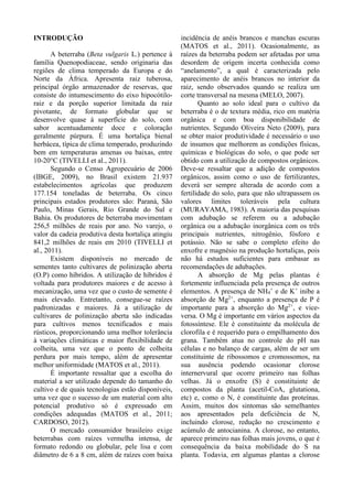 INTRODUÇÃO
A beterraba (Beta vulgaris L.) pertence à
família Quenopodiaceae, sendo originaria das
regiões de clima temperado da Europa e do
Norte da África. Apresenta raiz tuberosa,
principal órgão armazenador de reservas, que
consiste do intumescimento do eixo hipocótilo-
raiz e da porção superior limitada da raiz
pivotante, de formato globular que se
desenvolve quase à superfície do solo, com
sabor acentuadamente doce e coloração
geralmente púrpura. É uma hortaliça bienal
herbácea, típica de clima temperado, produzindo
bem em temperaturas amenas ou baixas, entre
10-20°C (TIVELLI et al., 2011).
Segundo o Censo Agropecuário de 2006
(IBGE, 2009), no Brasil existem 21.937
estabelecimentos agrícolas que produzem
177.154 toneladas de beterraba. Os cinco
principais estados produtores são: Paraná, São
Paulo, Minas Gerais, Rio Grande do Sul e
Bahia. Os produtores de beterraba movimentam
256,5 milhões de reais por ano. No varejo, o
valor da cadeia produtiva desta hortaliça atingiu
841,2 milhões de reais em 2010 (TIVELLI et
al., 2011).
Existem disponíveis no mercado de
sementes tanto cultivares de polinização aberta
(O.P) como híbridos. A utilização de híbridos é
voltada para produtores maiores e de acesso à
mecanização, uma vez que o custo de semente é
mais elevado. Entretanto, consegue-se raízes
padronizadas e maiores. Já a utilização de
cultivares de polinização aberta são indicadas
para cultivos menos tecnificados e mais
rústicos, proporcionando uma melhor tolerância
à variações climáticas e maior flexibilidade de
colheita, uma vez que o ponto de colheita
perdura por mais tempo, além de apresentar
melhor uniformidade (MATOS et al., 2011).
É importante ressaltar que a escolha do
material a ser utilizado depende do tamanho do
cultivo e de quais tecnologias estão disponíveis,
uma vez que o sucesso de um material com alto
potencial produtivo só é expressado em
condições adequadas (MATOS et al., 2011;
CARDOSO, 2012).
O mercado consumidor brasileiro exige
beterrabas com raízes vermelha intensa, de
formato redondo ou globular, pele lisa e com
diâmetro de 6 a 8 cm, além de raízes com baixa
incidência de anéis brancos e manchas escuras
(MATOS et al., 2011). Ocasionalmente, as
raízes da beterraba podem ser afetadas por uma
desordem de origem incerta conhecida como
“anelamento”, a qual é caracterizada pelo
aparecimento de anéis brancos no interior da
raiz, sendo observados quando se realiza um
corte transversal na mesma (MELO, 2007).
Quanto ao solo ideal para o cultivo da
beterraba é o de textura média, rico em matéria
orgânica e com boa disponibilidade de
nutrientes. Segundo Oliveira Neto (2009), para
se obter maior produtividade é necessário o uso
de insumos que melhorem as condições físicas,
químicas e biológicas do solo, o que pode ser
obtido com a utilização de compostos orgânicos.
Deve-se ressaltar que a adição de compostos
orgânicos, assim como o uso de fertilizantes,
deverá ser sempre alterada de acordo com a
fertilidade do solo, para que não ultrapassem os
valores limites toleráveis pela cultura
(MURAYAMA, 1983). A maioria das pesquisas
com adubação se referem ou a adubação
orgânica ou a adubação inorgânica com os três
principais nutrientes, nitrogênio, fósforo e
potássio. Não se sabe o completo efeito do
enxofre e magnésio na produção hortaliças, pois
não há estudos suficientes para embasar as
recomendações de adubações.
A absorção de Mg pelas plantas é
fortemente influenciada pela presença de outros
elementos. A presença de NH4
+
e de K+
inibe a
absorção de Mg2+
, enquanto a presença de P é
importante para a absorção do Mg2+
, e vice-
versa. O Mg é importante em vários aspectos da
fotossíntese. Ele é constituinte da molécula de
clorofila e é requerido para o empilhamento dos
grana. Também atua no controle do pH nas
células e no balanço de cargas, além de ser um
constituinte de ribossomos e cromossomos, na
sua ausência podendo ocasionar clorose
internervural que ocorre primeiro nas folhas
velhas. Já o enxofre (S) é constituinte de
compostos da planta (acetil-CoA, glutationa,
etc) e, como o N, é constituinte das proteínas.
Assim, muitos dos sintomas são semelhantes
aos apresentados pela deficiência de N,
incluindo clorose, redução no crescimento e
acúmulo de antocianina. A clorose, no entanto,
aparece primeiro nas folhas mais jovens, o que é
consequência da baixa mobilidade do S na
planta. Todavia, em algumas plantas a clorose
 