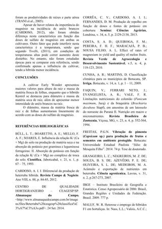 foram as produtividades de raízes e parte aérea
(TRANI et al., 2005).
Apesar de haver relatos da importância do
magnésio na incidência de anéis brancos
(CARDOSO, 2012), não foram obtidas
diferença nesta característica em função das
doses de sulfato de magnésio em ambas as
cultivares. Outro fator que pode interferir nesta
característica é a temperatura, sendo que
segundo Tivelli, (2011), em condições de
temperaturas altas pode correr aumento deste
distúrbio. No entanto, não foram estudadas
épocas para se comparar esta referência, sendo
confirmada apenas a influência da cultivar,
tendo a híbrida menor incidência.
CONCLUSÕES
A cultivar Early Wonder apresentou
maiores valores para altura da raiz e massa da
matéria fresca de folhas, enquanto que o híbrido
Kestrel se destacou para diâmetro e massa da
matéria seca de raiz, além de apresentar menor
intensidade de anéis brancos na raiz.
O diâmetro, massa da matéria fresca de
raiz e de folhas aumentaram linearmente de
acordo com as doses do sulfato de magnésio.
REFERÊNCIAS BIBLIOGRÁFICAS
BÜLL, L. T.; BOARETTO, A. E.; MELLO, F.
A. F.; SOARES, E. Influência da relação K/ (Ca
+ Mg) do solo na produção de matéria seca e na
absorção de potássio por gramínea e leguminosa
forrageiras: II. Absorção de potássio em função
da relação K/ (Ca + Mg) no complexo de troca
do solo. Cientifica, Jaboticabal, v. 21, n. 1, p.
67 – 75, 1993.
CARDOSO, A. I. I. Diferencial da produção de
beterraba híbrida. Revista Campo & Negócio.
Ano VIII, n. 88, p. 84-85, 2012.
CENTRO DE QUALIDADE
HORTIGRANJEIRO – CEAGESP/SP.
Almanaque do Campo.
<http://www.almanaquedocampo.com.br/image
ns/files/Beterraba%20ceagesp%20classifica%C
3%A7%C3%A3o.pdf>. 24 Set. 2014.
CORRÊA, C. V.; CARDOSO, A. I. I.;
FERNANDES, D. M. Produção de repolho em
função de doses e fontes de potássio em
cobertura Semina: Ciências Agrárias,
Londrina, v. 34, n. 5, p. 2129-2138, 2013.
COSTA, S. A. D.; QUEIROGA, F. M.;
PEREIRA, F. H. F.; MARACAJÁ, P. B.;
SOUSA FILHO, A. L. Effect of rates of
magnesium in yield and quality of melon fruits.
Revista Verde de Agroecologia e
Desenvolvimento Sustentável, v.5, n. 4, p.
118-123, 2010.
CUNHA, A. R.; MARTINS, D. Classificação
climática para os municípios de Botucatu, SP.
Irriga. Botucatu, v. 14, n. 1, p. 1 – 11, 2009.
FAQUIN, V.; FERRARI NETO, J.;
EVANGELISTA, A. R.; VALE, F. R.
Limitações nutricionais do colonião (Panicum
maximum, Jacq) e da braquiária (Brachiaria
decubens Stapf), em amostras de um latossolo
do noroeste do Paraná II. Nutrição em macro e
micronutrientes. Revista Brasileira de
Zootecnia, Viçosa, MG, v. 23, n. 4, p. 552-564,
1994.
FREITAS, P.G.N. Vibração de pimenta
(Capsicum sp.) para produção de frutos e
sementes em ambiente protegido. Botucatu:
Universidade Estadual Paulista “Júlio de
Mesquita Filho”. 2014. 74 p. Tese de doutorado.
GRANGEIRO, L. C.; NEGREIROS, M. Z. DE;
SOUZA, B. S. DE; AZEVÊDO, P. E. DE;
OLIVEIRA, S. L. DE; MEDEIROS, M. A.
Acúmulo e exportação de nutrientes em
beterraba. Ciência agrotécnica, Lavras, v. 31,
n. 2, p.267-273, 2007.
IBGE – Instituto Brasileiro de Geografia e
Estatística. Censo Agropecuário de 2006: Brasil,
Grandes Regiões e Unidades da Federação.
Brasil. 2009. 777 p.
MALUF, W. R. Heterose e emprego de híbridos
F1 em hortaliças. In: Nass, L.L.; Valois, A.C.C.;
 